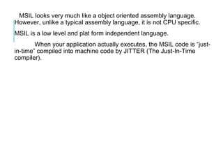MSIL looks very much like a object oriented assembly language.
However, unlike a typical assembly language, it is not CPU specific.
MSIL is a low level and plat form independent language.
When your application actually executes, the MSIL code is “justin-time” compiled into machine code by JITTER (The Just-In-Time
compiler).

 