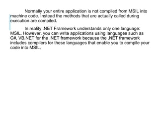 Normally your entire application is not compiled from MSIL into
machine code. Instead the methods that are actually called during
execution are compiled.
In reality .NET Framework understands only one language:
MSIL. However, you can write applications using languages such as
C#, VB.NET for the .NET framework because the .NET framework
includes compilers for these languages that enable you to compile your
code into MSIL.

 