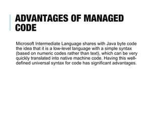 ADVANTAGES OF MANAGED
CODE
Microsoft Intermediate Language shares with Java byte code
the idea that it is a low-level language with a simple syntax
(based on numeric codes rather than text), which can be very
quickly translated into native machine code. Having this welldefined universal syntax for code has significant advantages.

 