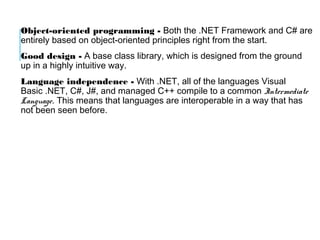 Object-oriented programming - Both the .NET Framework and C# are
entirely based on object-oriented principles right from the start.
Good design - A base class library, which is designed from the ground
up in a highly intuitive way.
Language independence - With .NET, all of the languages Visual
Basic .NET, C#, J#, and managed C++ compile to a common Intermediate
Language. This means that languages are interoperable in a way that has
not been seen before.

 