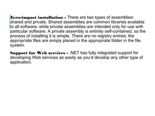 Zero-impact installation - There are two types of assemblies:
shared and private. Shared assemblies are common libraries available
to all software, while private assemblies are intended only for use with
particular software. A private assembly is entirely self-contained, so the
process of installing it is simple. There are no registry entries; the
appropriate files are simply placed in the appropriate folder in the file
system.
Support for Web services - .NET has fully integrated support for
developing Web services as easily as you’d develop any other type of
application.

 
