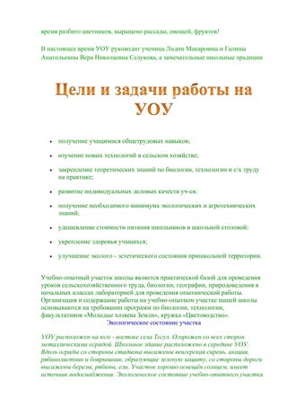 время разбито цветников, выращено рассады, овощей, фруктов!
В настоящее время УОУ руководит ученица Лидии Макаровны и Галины
Анатольевны Вера Николаевна Селукова, а замечательные школьные традиции



получение учащимися общетрудовых навыков;



изучение новых технологий в сельском хозяйстве;



закрепление теоретических знаний по биологии, технологии и сх труду
на практике;



развитие индивидуальных деловых качеств уч-ся;



получение необходимого минимума экологических и агротехнических
знаний;



удешевление стоимости питания школьников в школьной столовой;



укрепление здоровья учащихся;



улучшение эколого - эстетического состояния пришкольной территории.

Учебно-опытный участок школы является практической базой для проведения
уроков сельскохозяйственного труда, биологии, географии, природоведения в
начальных классах лабораторией для проведения опытнической работы.
Организация и содержание работы на учебно-опытном участке нашей школы
основываются на требовании программ по биологии, технологии,
факультативов «Молодые хозяева Земли», кружка «Цветоводство».
Экологическое состояние участка
УОУ расположен на юго - востоке села Тогул. Огорожен со всех сторон
металлическими оградой. Школьное здание расположено в середине УОУ.
Вдоль ограды со стороны стадиона высажены венгерская сирень, акация,
рябинолистник и боярышник, образующие зеленую защиту, со стороны дороги
высажены березы, рябины, ели. Участок хорошо освещѐн солнцем, имеет
источник водоснабжения. Экологическое состояние учебно-опытного участка

 
