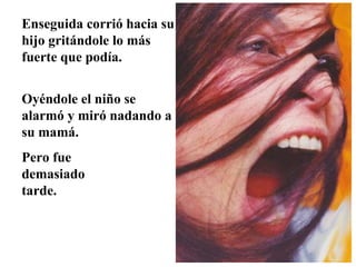 Enseguida corrió hacia su
hijo gritándole lo más
fuerte que podía.
Oyéndole el niño se
alarmó y miró nadando a
su mamá.
Pero fue
demasiado
tarde.

 