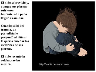 El niño sobrevivió y,
aunque sus piernas
sufrieron
bastante, aún pudo
llegar a caminar.
Cuando salió del
trauma, un
periodista le
preguntó al niño si
le quería enseñar las
cicatrices de sus
piernas.
El niño levanto la
colcha y se las
mostró.

 