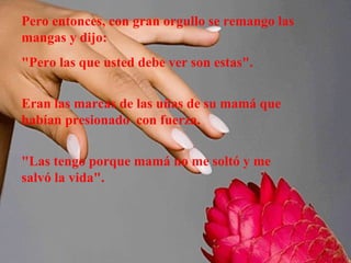 Pero entonces, con gran orgullo se remango las
mangas y dijo:
"Pero las que usted debe ver son estas".
Eran las marcas de las uñas de su mamá que
habían presionado con fuerza.
"Las tengo porque mamá no me soltó y me
salvó la vida".

 