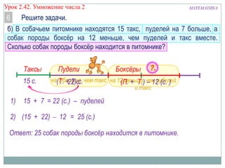 Урок 2.42. Умножение числа 2

МАТЕМАТИКА

Решите задачи.
6
б) В собачьем питомнике находятся 15 такс, пуделей на 7 больше, а
собак породы боксѐр на 12 меньше, чем пуделей и такс вместе.
Сколько собак породы боксѐр находится в питомнике?
Таксы
15 с.
1)

Пудели

Боксёры

на(Т. + 7)с. чем такс на 12 меньше, чем пуделей
7 больше,
22 с.
(П. + Т.) – 12 (с. )
и такс

15 + 7 = 22 (с.) – пуделей

2) (15 + 22)

12 = 25 (с.)

Ответ: 25 собак породы боксёр находится в питомнике.

 