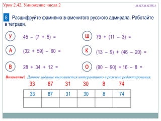 Урок 2.42. Умножение числа 2

МАТЕМАТИКА

8 Расшифруйте фамилию знаменитого русского адмирала. Работайте
в тетради.
45 – (7 + 5) =

79 + (11 – 3) =

(32 + 59) – 60 =

(13 – 9) + (46 – 20) =

28 + 34 + 12 =

(90 – 90) + 16 – 8 =

Внимание! Данное задание выполняется интерактивно в режиме редактирования.

33

87

31

30

8

74

 