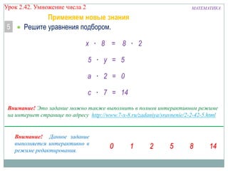 Урок 2.42. Умножение числа 2

5

МАТЕМАТИКА

Применяем новые знания
Решите уравнения подбором.
x · 8 = 8 · 2
5 · y = 5

a · 2 = 0
c · 7 = 14
Внимание! Это задание можно также выполнить в полном интерактивном режиме
на интернет странице по адресу http://www.7-x-8.ru/zadaniya/sravnenie/2-2-42-5.html

Внимание! Данное задание
выполняется интерактивно в
режиме редактирования.

 