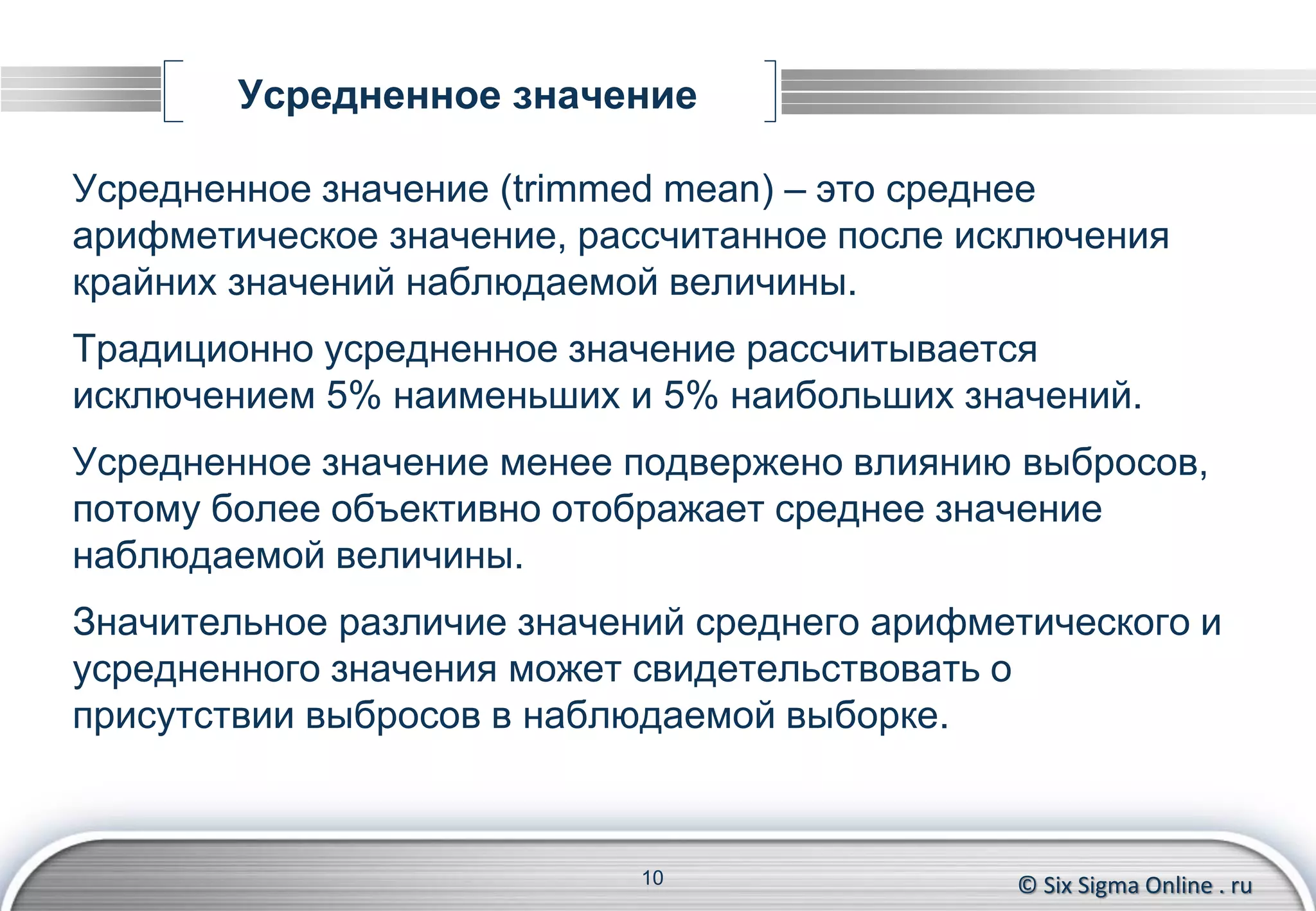© Six Sigma Online . ru
Усредненное значение
Усредненное значение (trimmed mean) – это среднее
арифметическое значение, рассчитанное после исключения
крайних значений наблюдаемой величины.
Традиционно усредненное значение рассчитывается
исключением 5% наименьших и 5% наибольших значений.
Усредненное значение менее подвержено влиянию выбросов,
потому более объективно отображает среднее значение
наблюдаемой величины.
Значительное различие значений среднего арифметического и
усредненного значения может свидетельствовать о
присутствии выбросов в наблюдаемой выборке.
10
 