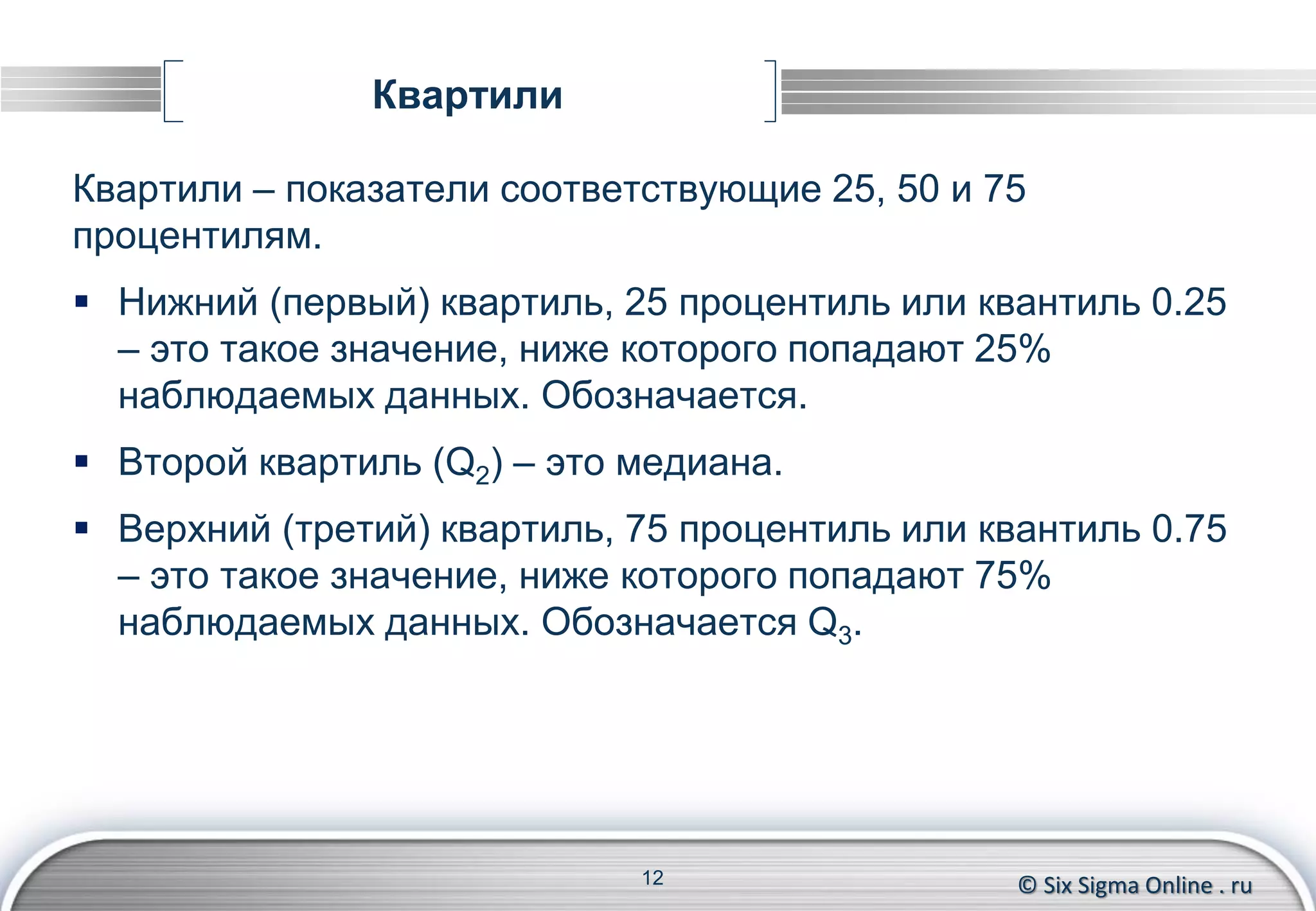 © Six Sigma Online . ru
Квартили
Квартили – показатели соответствующие 25, 50 и 75
процентилям.
 Нижний (первый) квартиль, 25 процентиль или квантиль 0.25
– это такое значение, ниже которого попадают 25%
наблюдаемых данных. Обозначается Q1.
 Второй квартиль (Q2) – это медиана.
 Верхний (третий) квартиль, 75 процентиль или квантиль 0.75
– это такое значение, ниже которого попадают 75%
наблюдаемых данных. Обозначается Q3.
12
 