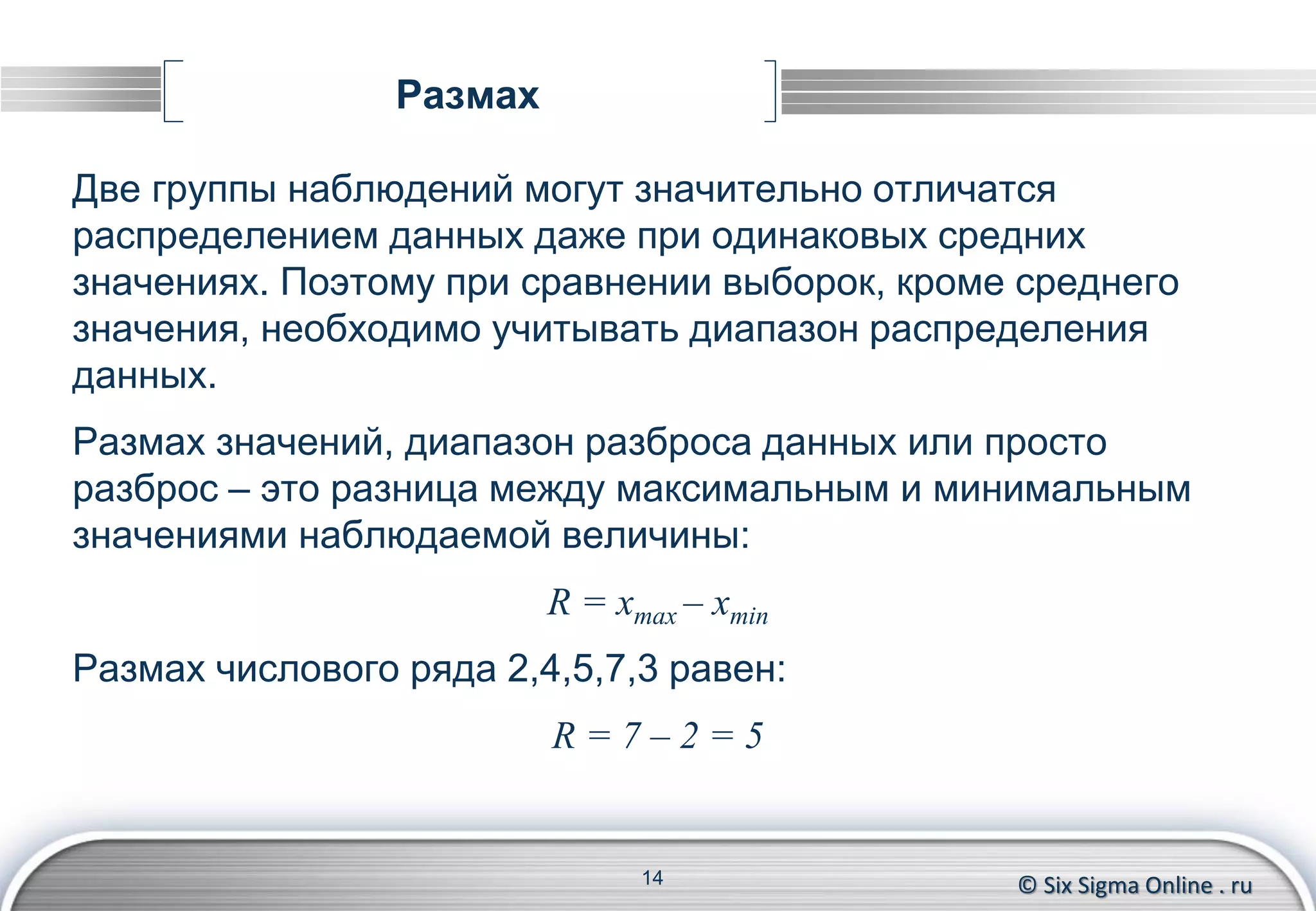 © Six Sigma Online . ru
Размах
Две группы наблюдений могут значительно отличатся
распределением данных даже при одинаковых средних
значениях. Поэтому при сравнении выборок, кроме среднего
значения, необходимо учитывать диапазон распределения
данных.
Размах значений, диапазон разброса данных или просто
разброс – это разница между максимальным и минимальным
значениями наблюдаемой величины:
R = xmax – xmin
Размах числового ряда 2,4,5,7,3 равен:
R = 7 – 2 = 5
14
 