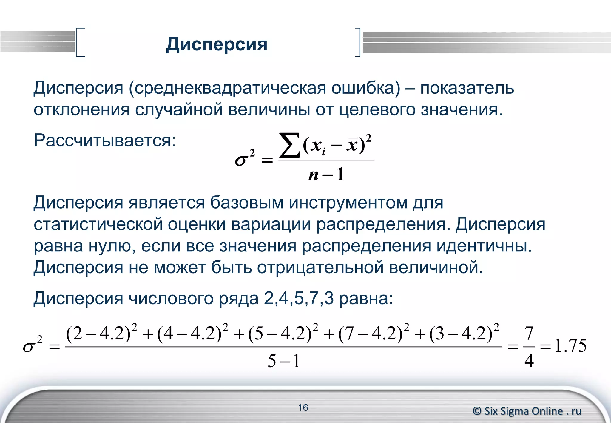 © Six Sigma Online . ru
Дисперсия
Дисперсия (среднеквадратическая ошибка) – показатель
отклонения случайной величины от целевого значения.
Рассчитывается:
Дисперсия является базовым инструментом для
статистической оценки вариации распределения. Дисперсия
равна нулю, если все значения распределения идентичны.
Дисперсия не может быть отрицательной величиной.
Дисперсия числового ряда 2,4,5,7,3 равна:
16
75.1
4
7
15
)2.43()2.47()2.45()2.44()2.42( 22222
2




1
)( 2
2




n
xxi

 