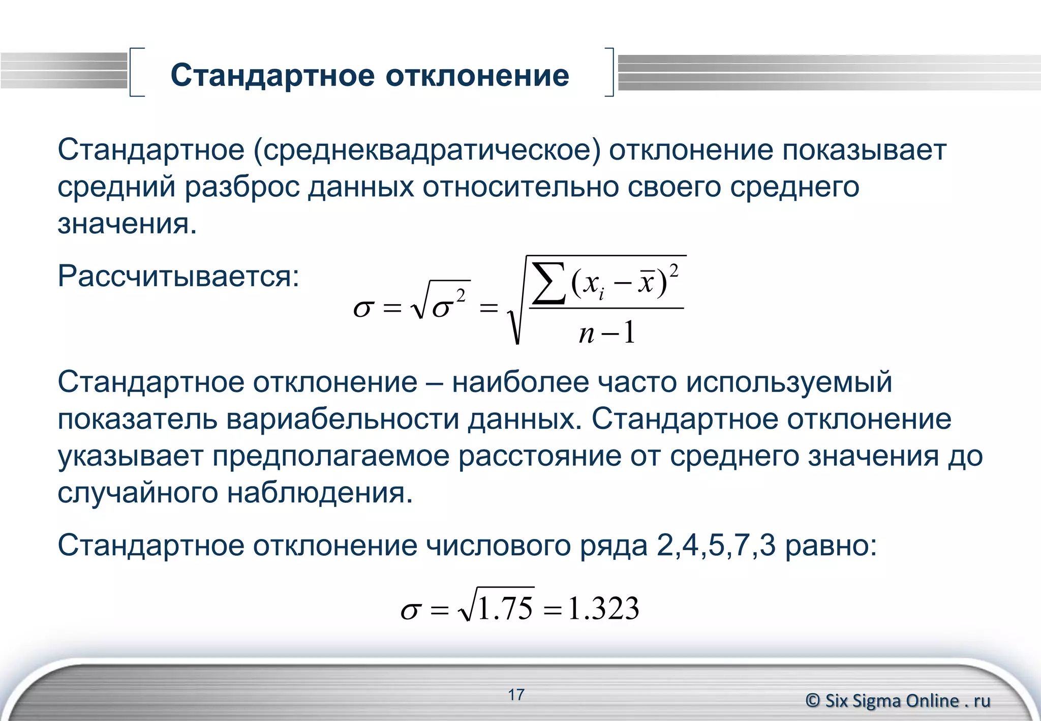 © Six Sigma Online . ru
Стандартное отклонение
Стандартное (среднеквадратическое) отклонение показывает
средний разброс данных относительно своего среднего
значения.
Рассчитывается:
Стандартное отклонение – наиболее часто используемый
показатель вариабельности данных. Стандартное отклонение
указывает предполагаемое расстояние от среднего значения до
случайного наблюдения.
Стандартное отклонение числового ряда 2,4,5,7,3 равно:
17
1
)( 2
2




n
xxi

323.175.1 
 