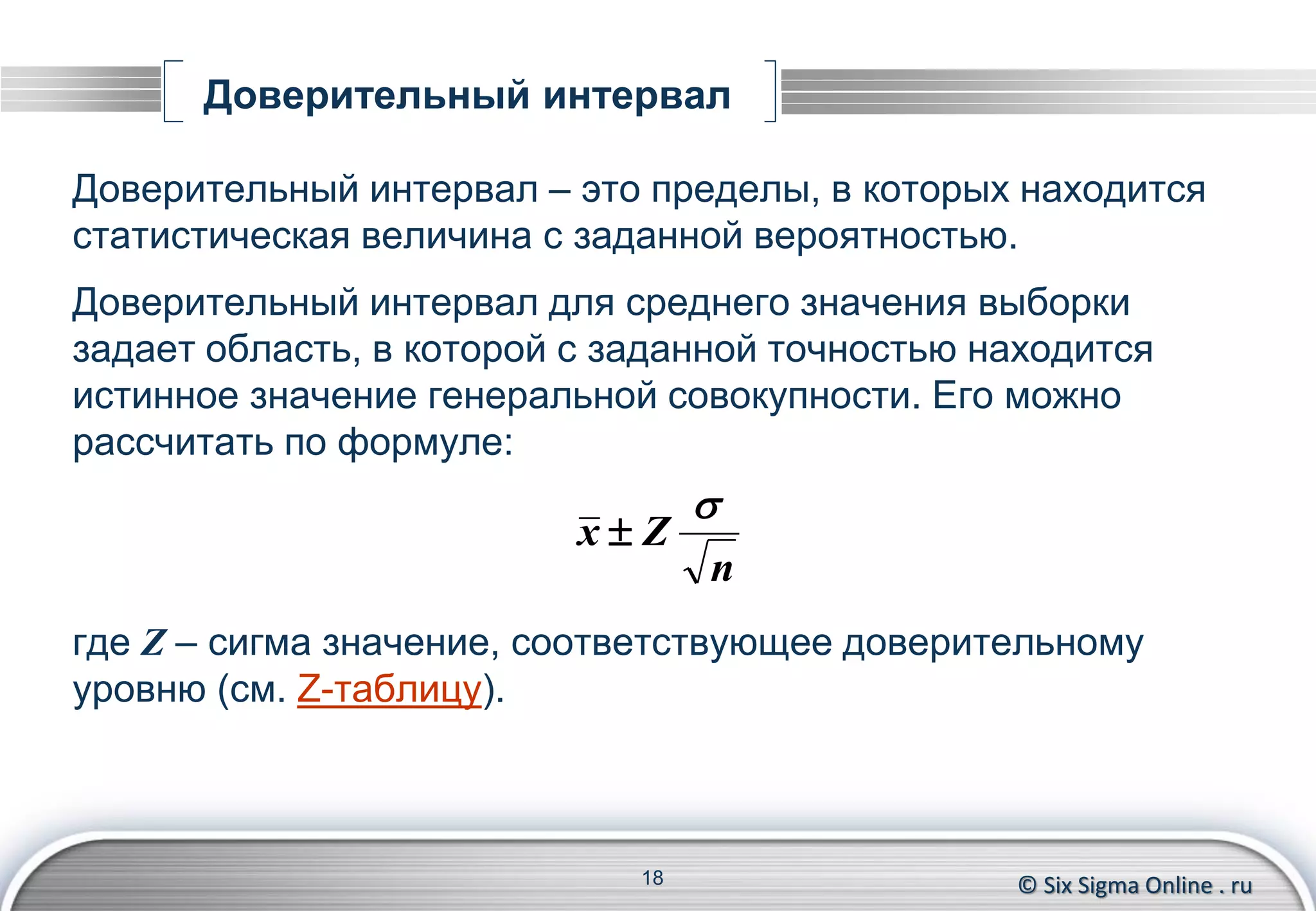 © Six Sigma Online . ru
Доверительный интервал
Доверительный интервал – это пределы, в которых находится
статистическая величина с заданной вероятностью.
Доверительный интервал для среднего значения выборки
задает область, в которой с заданной точностью находится
истинное значение генеральной совокупности. Его можно
рассчитать по формуле:
где Z – сигма значение, соответствующее доверительному
уровню (см. Z-таблицу).
18
n
Zx


 