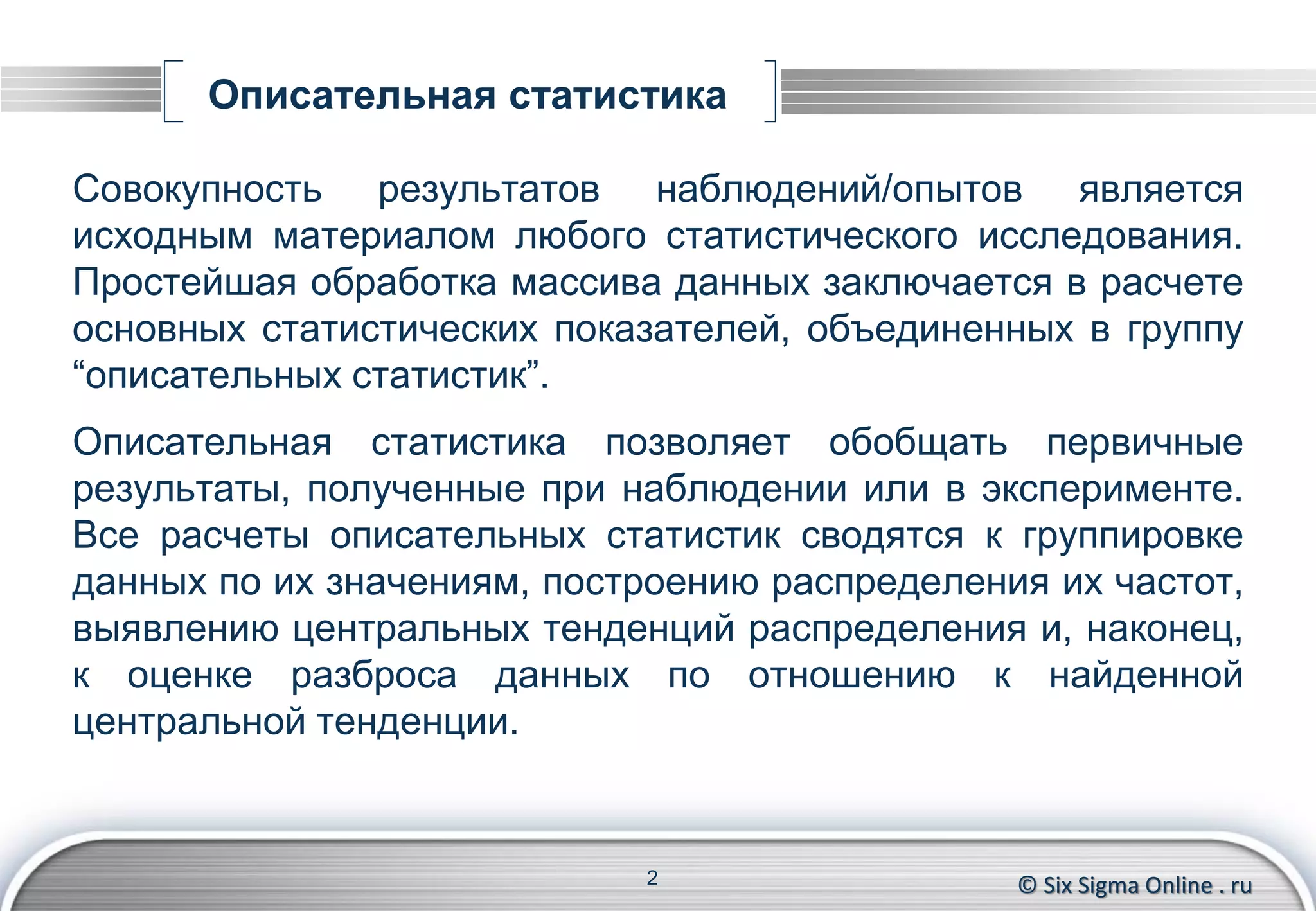 © Six Sigma Online . ru
Описательная статистика
Совокупность результатов наблюдений/опытов является
исходным материалом любого статистического исследования.
Простейшая обработка массива данных заключается в расчете
основных статистических показателей, объединенных в группу
“описательных статистик”.
Описательная статистика позволяет обобщать первичные
результаты, полученные при наблюдении или в эксперименте.
Все расчеты описательных статистик сводятся к группировке
данных по их значениям, построению распределения их частот,
выявлению центральных тенденций распределения и, наконец,
к оценке разброса данных по отношению к найденной
центральной тенденции.
2
 