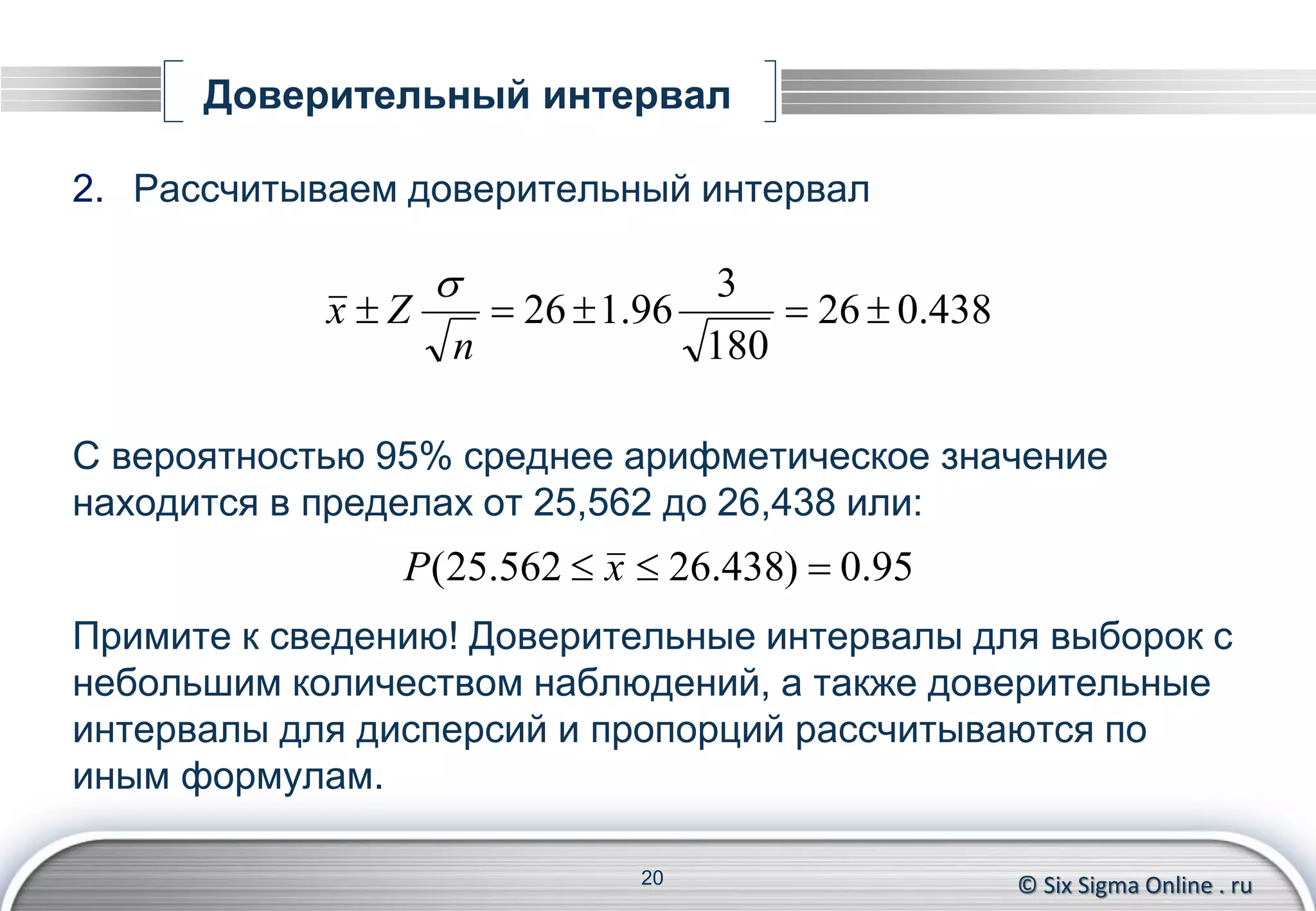© Six Sigma Online . ru
Доверительный интервал
2. Рассчитываем доверительный интервал
С вероятностью 95% среднее арифметическое значение
находится в пределах от 25,562 до 26,438 или:
Примите к сведению! Доверительные интервалы для выборок с
небольшим количеством наблюдений, а также доверительные
интервалы для дисперсий и пропорций рассчитываются по
иным формулам.
20
438.026
180
3
96.126 
n
Zx

95.0)438.26562.25(  xP
 