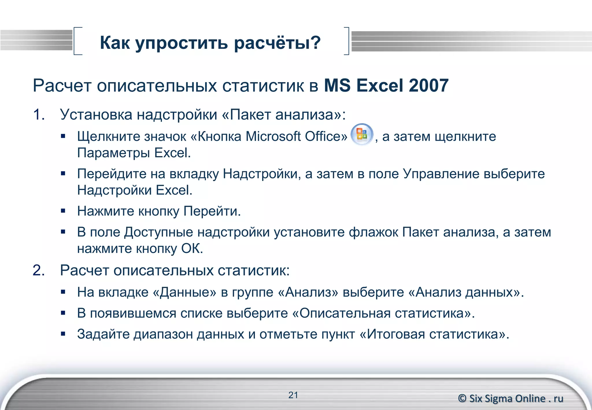 © Six Sigma Online . ru
Как упростить расчёты?
Расчет описательных статистик в MS Excel 2007
1. Установка надстройки «Пакет анализа»:
 Щелкните значок «Кнопка Microsoft Office» , а затем щелкните
Параметры Excel.
 Перейдите на вкладку Надстройки, а затем в поле Управление выберите
Надстройки Excel.
 Нажмите кнопку Перейти.
 В поле Доступные надстройки установите флажок Пакет анализа, а затем
нажмите кнопку ОК.
2. Расчет описательных статистик:
 На вкладке «Данные» в группе «Анализ» выберите «Анализ данных».
 В появившемся списке выберите «Описательная статистика».
 Задайте диапазон данных и отметьте пункт «Итоговая статистика».
21
 