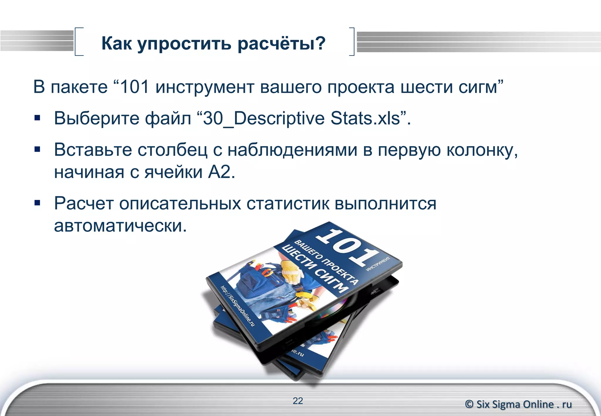 © Six Sigma Online . ru
Как упростить расчёты?
В пакете “101 инструмент вашего проекта шести сигм”
 Выберите файл “30_Descriptive Stats.xls”.
 Вставьте столбец с наблюдениями в первую колонку,
начиная с ячейки A2.
 Расчет описательных статистик выполнится
автоматически.
22
 