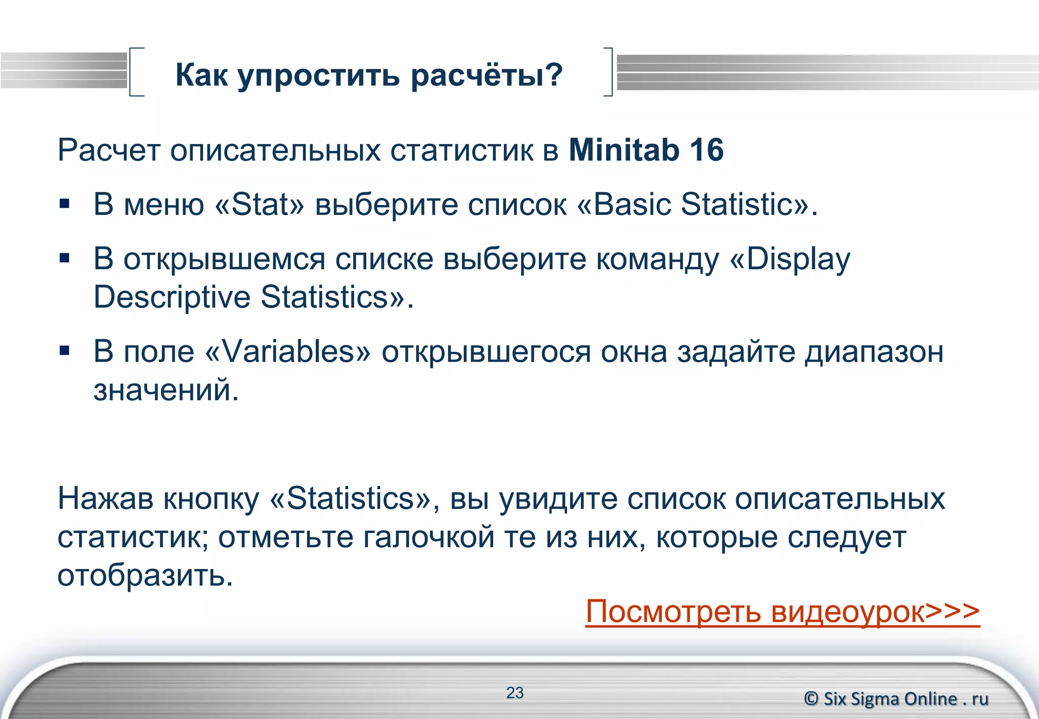 © Six Sigma Online . ru
Как упростить расчёты?
Расчет описательных статистик в Minitab 16
 В меню «Stat» выберите список «Basic Statistic».
 В открывшемся списке выберите команду «Display
Descriptive Statistics».
 В поле «Variables» открывшегося окна задайте диапазон
значений.
Нажав кнопку «Statistics», вы увидите список описательных
статистик; отметьте галочкой те из них, которые следует
отобразить.
23
Посмотреть видеоурок>>>
 