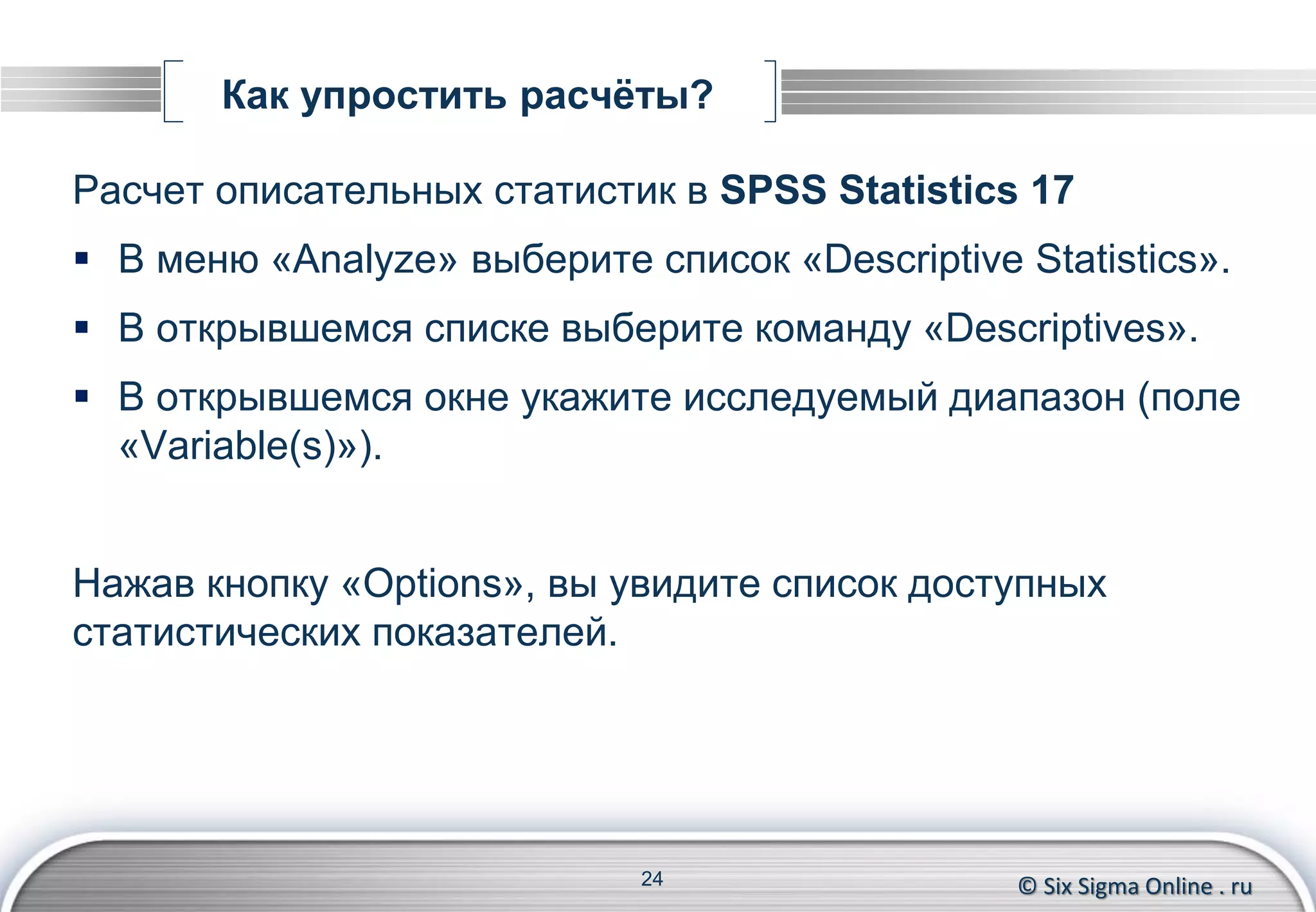 © Six Sigma Online . ru
Как упростить расчёты?
Расчет описательных статистик в SPSS Statistics 17
 В меню «Analyze» выберите список «Descriptive Statistics».
 В открывшемся списке выберите команду «Descriptives».
 В открывшемся окне укажите исследуемый диапазон (поле
«Variable(s)»).
Нажав кнопку «Options», вы увидите список доступных
статистических показателей.
24
 