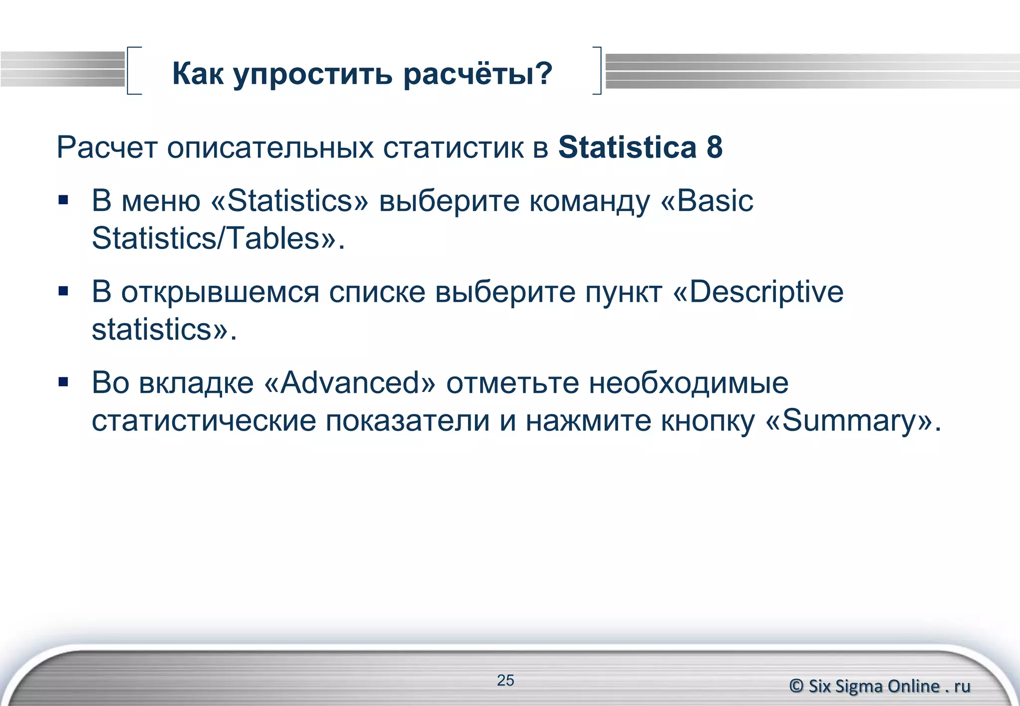 © Six Sigma Online . ru
Как упростить расчёты?
Расчет описательных статистик в Statistica 8
 В меню «Statistics» выберите команду «Basic
Statistics/Tables».
 В открывшемся списке выберите пункт «Descriptive
statistics».
 Во вкладке «Advanced» отметьте необходимые
статистические показатели и нажмите кнопку «Summary».
25
 