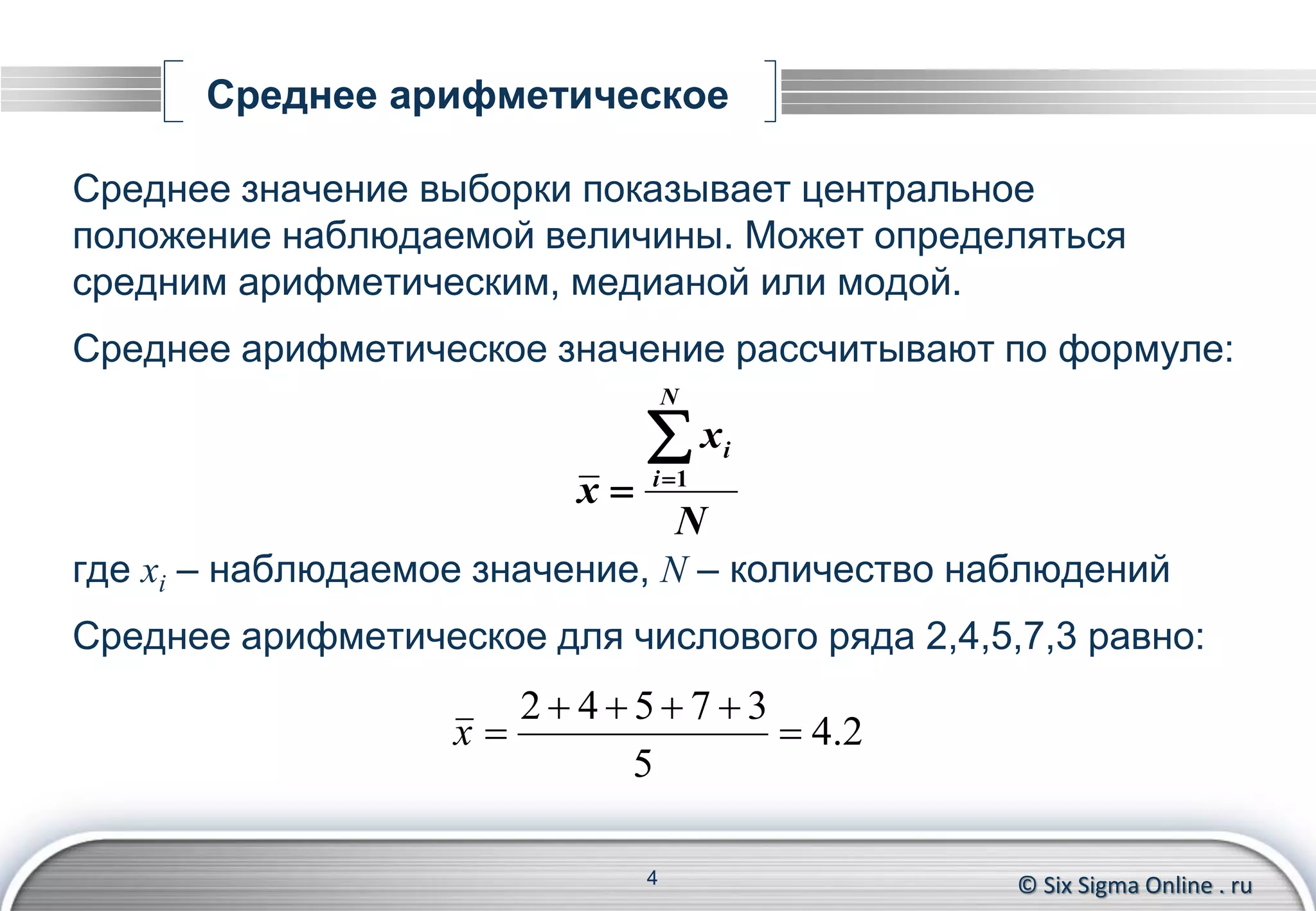 © Six Sigma Online . ru
Среднее арифметическое
Среднее значение выборки показывает центральное
положение наблюдаемой величины. Может определяться
средним арифметическим, медианой или модой.
Среднее арифметическое значение рассчитывают по формуле:
где xi – наблюдаемое значение, N – количество наблюдений
Среднее арифметическое для числового ряда 2,4,5,7,3 равно:
4
N
x
x
N
i
i
 1
2.4
5
37542


x
 