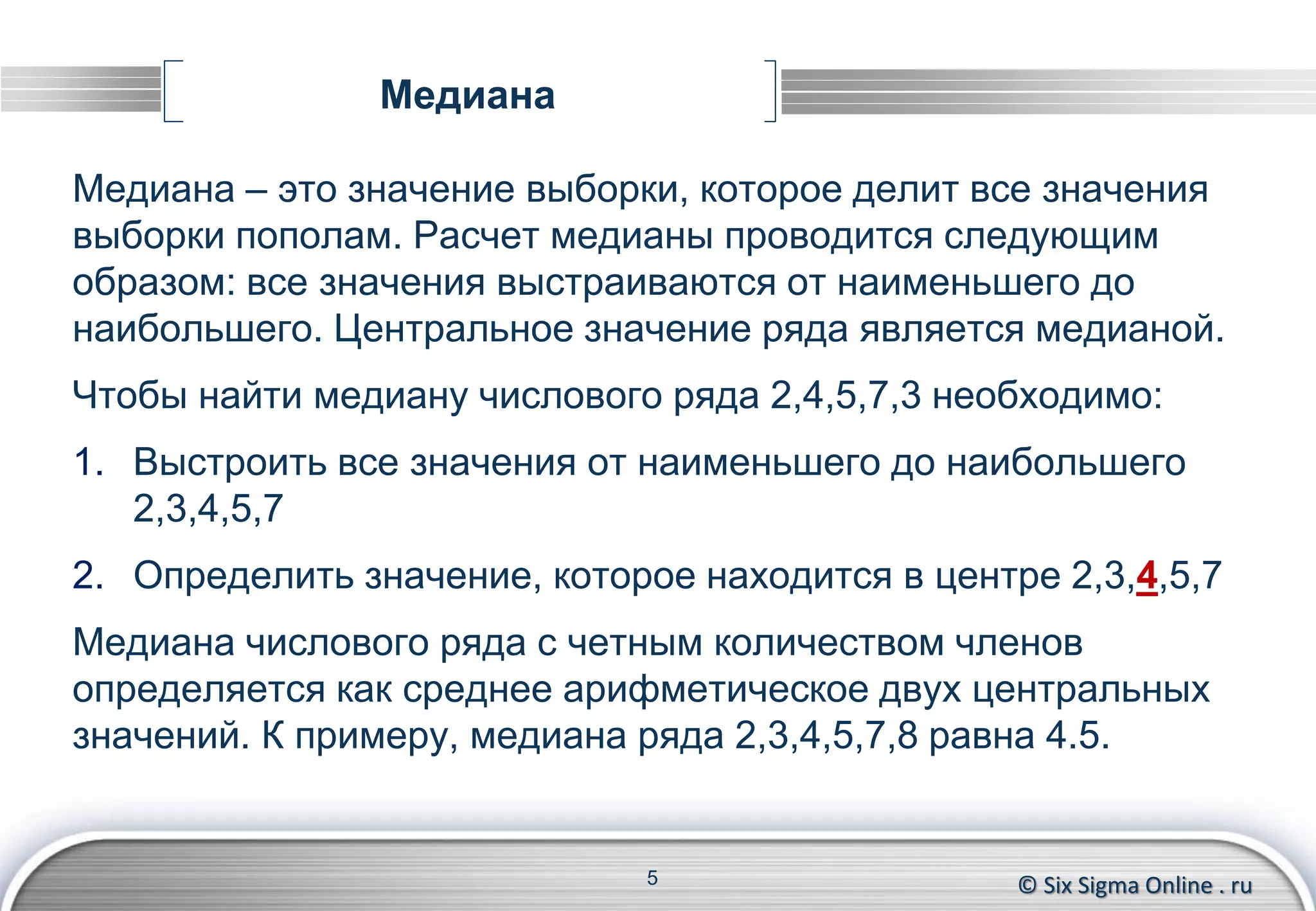 © Six Sigma Online . ru
Медиана
Медиана – это значение выборки, которое делит все значения
выборки пополам. Расчет медианы проводится следующим
образом: все значения выстраиваются от наименьшего до
наибольшего. Центральное значение ряда является медианой.
Чтобы найти медиану числового ряда 2,4,5,7,3 необходимо:
1. Выстроить все значения от наименьшего до наибольшего
2,3,4,5,7
2. Определить значение, которое находится в центре 2,3,4,5,7
Медиана числового ряда с четным количеством членов
определяется как среднее арифметическое двух центральных
значений. К примеру, медиана ряда 2,3,4,5,7,8 равна 4.5.
5
 
