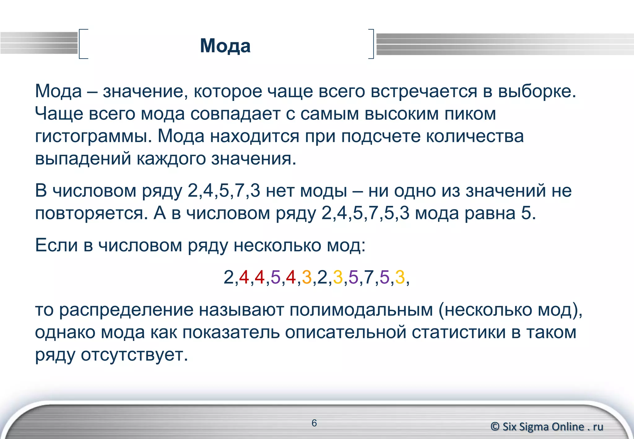 © Six Sigma Online . ru
Мода
Мода – значение, которое чаще всего встречается в выборке.
Чаще всего мода совпадает с самым высоким пиком
гистограммы. Мода находится при подсчете количества
выпадений каждого значения.
В числовом ряду 2,4,5,7,3 нет моды – ни одно из значений не
повторяется. А в числовом ряду 2,4,5,7,5,3 мода равна 5.
Если в числовом ряду несколько мод:
2,4,4,5,4,3,2,3,5,7,5,3,
то распределение называют полимодальным (несколько мод),
однако мода как показатель описательной статистики в таком
ряду отсутствует.
6
 