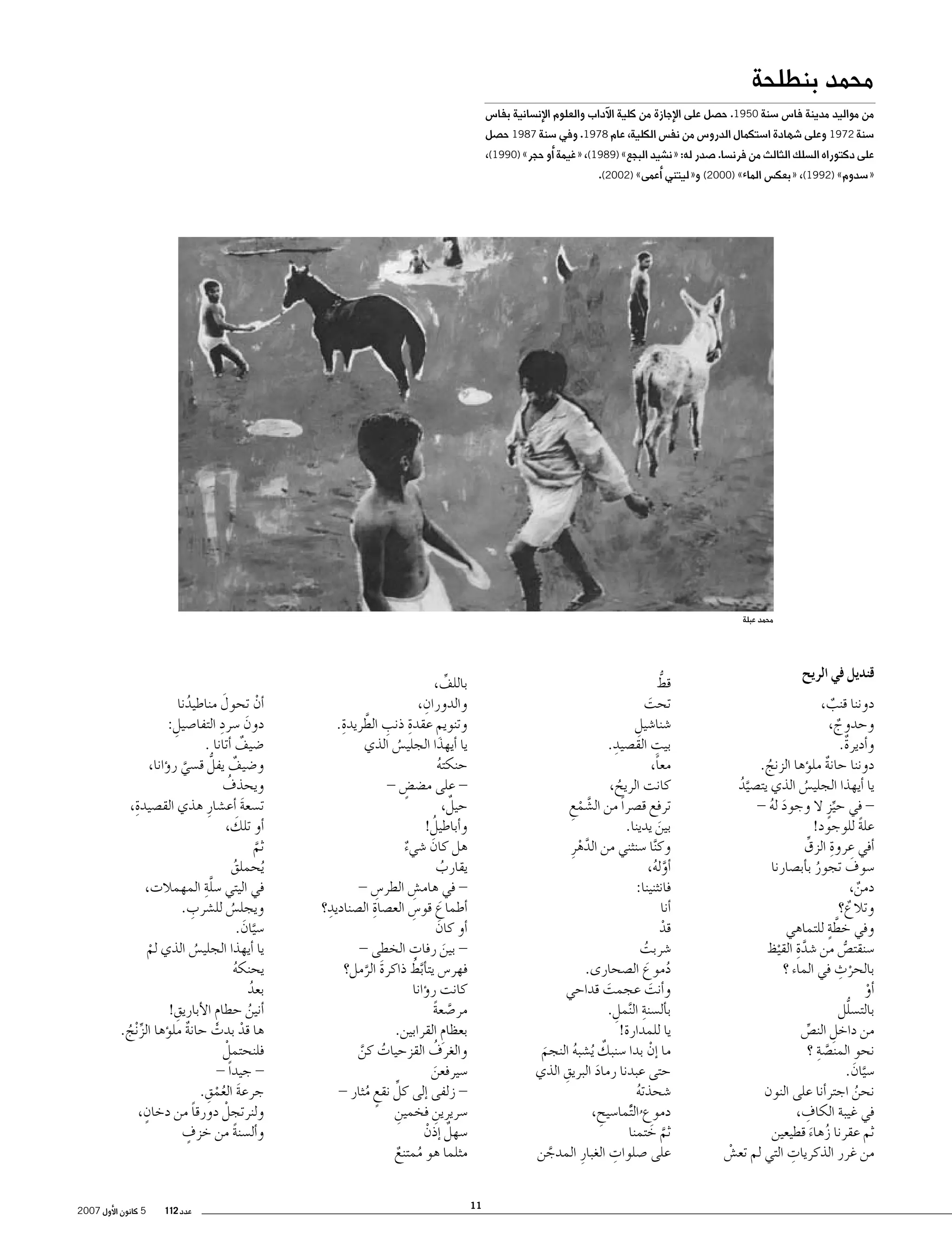 ‫محمد بنطلحة‬

‫من مواليد مدينة فا�س �سنة 0591. ح�صل على الإجازة من كلية الآداب والعلوم الإن�سانية بفا�س‬

‫�سنة 2791 وعلى �شهادة ا�ستكمال الدرو�س من نف�س الكلية، عام 8791. وفي �سنة 7891 ح�صل‬

‫على دكتوراه ال�سلك الثالث من فرن�سا. �صدر له: «ن�شيد البجع» )9891(، «غيمة �أو حجر» )0991(،‬
‫«�سدوم» )2991(، «بعك�س الماء» )0002( و«ليتني �أعمى» )2002(.‬

‫محمد عبلة‬

‫قنديل في الريح‬
‫دوننا قنب،‬
‫ٌ‬
‫وحدوج،‬
‫ٌ‬
‫و�أديرةٌ.‬
‫دوننا حانة مل�ؤها الزنج.‬
‫ٌ‬
‫ُ‬
‫يا �أيهذا الجلي�س الذي يت�صيد‬
‫َّ ُ‬
‫ُ‬
‫ في حيزٍ ال وجود له -‬‫َ ُ‬
‫ِّ‬
‫علة للوجود!‬
‫ً‬
‫ِ‬
‫�أفي عروة الزقِّ‬
‫َ‬
‫�سوف تجور ب�أب�صارنا‬
‫ُ‬
‫دمن،‬
‫ٌ‬
‫وتالع؟‬
‫ٌ‬
‫َّ ٍ‬
‫وفي خطة للتماهي‬
‫�سنقت�ص من �شد ِة القيظ‬
‫َّ‬
‫ُّ‬
‫ْ‬
‫بالحر ِ‬
‫ْ ث في الماء ؟‬
‫�أو‬
‫ْ‬
‫ُّ‬
‫بالت�سلل‬
‫من داخل الن�ص‬
‫ِ‬
‫ِّ‬
‫نحو المن�صةِ‬
‫َّ ؟‬
‫�سيان.‬
‫َّ َ‬
‫نحن اجتر�أنا على النون‬
‫ُ‬
‫ِ‬
‫في غيبة الكاف،‬
‫ثم عقرنا زهاء قطيعين‬
‫ُ َ‬
‫ِ‬
‫من غرر الذكريات التي لم تع�ش‬
‫ْ‬

‫ُّ‬
‫قط‬
‫تحت‬
‫َ‬
‫�شنا�شيل‬
‫ِ‬
‫بيت الق�صيدِ‬
‫ِ‬
‫.‬
‫معاً،‬
‫كانت الريح،‬
‫ُ‬
‫ترفع ق�صراً من ال�شمع‬
‫َّ ْ ِ‬
‫بين يدينا.‬
‫َ‬
‫وك َّنا �سنثني من الدهرِ‬
‫َّ‬
‫ْ‬
‫�أوله،‬
‫َّ ُ‬
‫فانثنينا:‬
‫�أنا‬
‫قد‬
‫ْ‬
‫�شربت‬
‫ُ‬
‫دموع ال�صحارى.‬
‫ُ َ‬
‫و�أنت عجمت قداحي‬
‫َ‬
‫َ‬
‫ِ‬
‫ب�أل�سنة ال َّنمل.‬
‫ِ‬
‫يا للمدارة!‬
‫ٌ‬
‫ما �إن بدا �سنبك ُي�شبه النجم‬
‫ْ‬
‫ُ‬
‫َ‬
‫ِ‬
‫حتى عبدنا رماد البريق الذي‬
‫َ‬
‫�شحذته‬
‫ُ‬
‫دموع ال ًَّتما�سيح،‬
‫ِ‬
‫ُ‬
‫ثم ختمنا‬
‫َّ َ‬
‫ِ‬
‫على �صلوات الغبارِ المدجن‬
‫َّ‬

‫باللف،‬
‫ِّ‬
‫ِ‬
‫والدوران،‬
‫ِ ِ َّ ِ‬
‫وتنويم عقدة ذنب الطريدة.‬
‫ِ‬
‫يا �أيهذا الجلي�س الذي‬
‫ُ‬
‫حنكته‬
‫ُ‬
‫ على م�ض�ض -‬‫ٍ‬
‫ٌ‬
‫حيل،‬
‫ُ‬
‫و�أباطيل!‬
‫هل كان �شيء‬
‫َ‬
‫ٌ‬
‫يقارب‬
‫ُ‬
‫ في هام�ش الطر�س -‬‫ِ‬
‫ِ‬
‫�أطماع قو�س الع�صاة ال�صناديدِ‬
‫ِ‬
‫؟‬
‫َ ِ‬
‫�أو كان‬
‫َ‬
‫ِ‬
‫ بين رفات الخطى -‬‫َ‬
‫فهر�س يت�أب ُ‬
‫َّط ذاكرة الرمل؟‬
‫َ َّ‬
‫كانت ر�ؤانا‬
‫مر�صعة‬
‫َّ ً‬
‫بعظام القرابين.‬
‫ِ‬
‫ُ‬
‫والغرف القزحيات كن‬
‫ُ َّ‬
‫�سيرفعن‬
‫َ‬
‫ِّ‬
‫ زلفى �إلى كل نقع مثار -‬‫ٍ ُ‬
‫�سريرين فخمين‬
‫ِ‬
‫ِ‬
‫�سهل �إذن‬
‫ٌ ْ‬
‫مثلما هو ممتنع‬
‫ُ ٌ‬
‫11‬

‫َ‬
‫�أن تحول مناطيدنا‬
‫ْ‬
‫ُ‬
‫َ ِ‬
‫دون �سرد التفا�صيل:‬
‫ِ‬
‫�ضيف �أتانا .‬
‫ٌ‬
‫و�ضيف يفلُّ ق�سي ر�ؤانا،‬
‫ٌ‬
‫َّ‬
‫ُ‬
‫ويحذف‬
‫ِ‬
‫ت�سعة �أع�شارِ هذي الق�صيدة،‬
‫َ‬
‫َ‬
‫�أو تلك،‬
‫ثم‬
‫َّ‬
‫ُيحملق‬
‫ُ‬
‫في اليتي �سلةِ‬
‫َّ‬
‫المهمالت،‬
‫ِ‬
‫ويجل�س لل�شرب.‬
‫ُ‬
‫�سيان.‬
‫َّ َ‬
‫يا �أيهذا الجلي�س الذي لم‬
‫ُ‬
‫ْ‬
‫يحنكه‬
‫ُ‬
‫بعد‬
‫ُ‬
‫ِ‬
‫�أنين حطام الأباريق!‬
‫ِ‬
‫ُ‬
‫ها قد بدت حانة مل�ؤها الز ْنج.‬
‫ٌ‬
‫ْ ْ‬
‫ِّ ُ‬
‫فلنحتملْ‬
‫ جيداً -‬‫َ ُْ ِ‬
‫جرعة العمق.‬
‫ٍ‬
‫ولنرتجلْ دورقا من دخان،‬
‫ً‬
‫ٍ‬
‫و�أل�سنة من خزف‬
‫ً‬

‫عدد 211‬

‫5 كانون الأول 7002‬

 