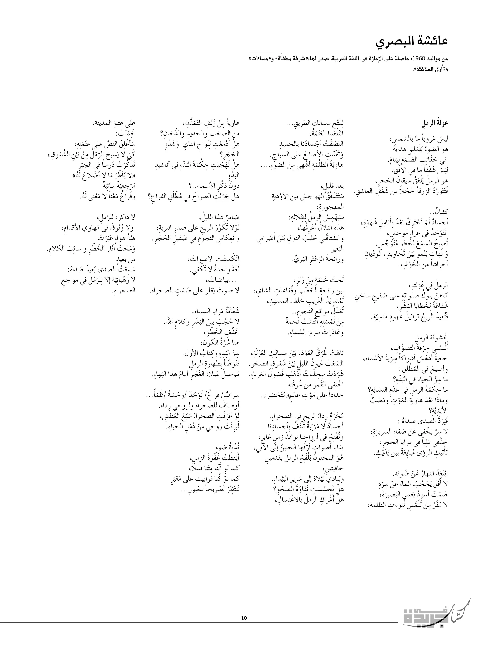 ‫عائ�شة الب�صري‬

‫من مواليد 0691, حا�صلة على الإجازة في اللغة العربية. �صدر لها:«�شرفة مطف�أة» و«م�ساءات»‬
‫و«�أرق المالئكة».‬

‫عزلة الرمل‬
‫ُ ِ‬
‫لي�س غروبا ما بال�شم�س،‬
‫ً‬
‫ِ‬
‫َ‬
‫ُ َ‬
‫هو ال�ضوء ُيلم ِلم �أهدابه‬
‫ُ‬
‫ْ ُ‬
‫ْ‬
‫َ ِ‬
‫في حقَا ِئب الظلم ِة ِل َينام.‬
‫َ‬
‫َ‬
‫ِ‬
‫َل ْي�س �شفقا ما في الأُفُق،‬
‫َ َ َ ً‬
‫هو الرمل َيلعق �سيقان الحجرِ ،‬
‫ُ َْ ُ‬
‫َ َ‬
‫َ َ ِ‬
‫ُ َ َ ً‬
‫ِ‬
‫ف َت َتورد الزرقة خجال من �شغف العا�شق.‬
‫َ َّ ُ‬
‫كثبان..‬
‫ٌ‬
‫�أج�ساد َلم َتح َترِ ق َبعد ِب�أَ‬
‫ِ ِ َ ٍَْ‬
‫ٌ ْ ْ ْ ْ ُ نامل �شهوة،‬
‫َت َتوحد في عرا ٍء موح�ش،‬
‫ٍ‬
‫َ َّ ُ‬
‫ُ‬
‫ْ َ َ ْ‬
‫ُت�صيخ ال�سمع ِلخطوٍ م َتوج�س،‬
‫ُ َ ِّ ٍ‬
‫ُ‬
‫ٍ‬
‫و ُلهاث َي ْنمو َب ْين َتجاويف الوديانِ‬
‫ِ‬
‫ْ‬
‫َ‬
‫َ‬
‫َ ْ ِ‬
‫�أحرا�شا من الخوف.‬
‫ً‬
‫ُ ِ‬
‫ُ‬
‫الرمل في عزلته،‬
‫ِ‬
‫ُ‬
‫كاهن يلوك �صلوا ِته على �صفيح �ساخن‬
‫ٍ‬
‫َ ٍ‬
‫ٌ‬
‫�شفاعة ِلخطايا الب�شرِ ،‬
‫ََ‬
‫َ ًَ َ‬
‫ٍ َ ِ ٍّ‬
‫َ‬
‫ف ُتعيد الريح تراتيل عهود م ْن�سية.‬
‫َ ُ‬
‫ُ‬
‫خ�شو َنة الرمل‬
‫ِ‬
‫ُ‬
‫ُّ ِ‬
‫�أُ ْلب�سني خرقة الت�صوف،‬
‫ُ ِ ََْ‬
‫حافية �أَده�س �أ�شواكا �سرية الأ�سما ِء،‬
‫ً ِ ّ َ ْ‬
‫ً َْ ُ‬
‫ُ َِْ‬
‫و�أ�صيح في المطلق :‬
‫ُ‬
‫ِ‬
‫ما �سر الحياة في البدءِ‬
‫َْ؟‬
‫ِ ُّ‬
‫ُِ‬
‫ما حكمة الرمل في عدم الت�شابه؟‬
‫ِ ْ َُ‬
‫ِ‬
‫َ َِ‬
‫وماذا َبعد هاوية الموت وم�صب‬
‫َْ‬
‫ِ َ ْ ِ َ َ ِّ‬
‫ِ ِ‬
‫الأَ َبد َّية؟‬
‫فَيرد ال�صدى �صداه :‬
‫َ ُ ُّ‬
‫ُ‬
‫ال �سر ُيخفى عن �صفا ِء ال�سرير ِة،‬
‫ِ َّ ْ‬
‫َ ْ َ‬
‫َ‬
‫حدقي م ِليا في مرايا الحجرِ ،‬
‫َ ِّ َ ً‬
‫َ‬
‫َ ِ‬
‫ِ‬
‫َت�أْتيك الر�ؤى مبايِعة بين َيد ْيك.‬
‫ُ ًَ‬
‫ُ َ ْ َ ْ ِ‬
‫اب َتعد النهار عن �ضو ِئه.‬
‫ْ ََ‬
‫ال �أُفُق َيحجب الماء عن �سر ِه.‬
‫َ ْ ُ ُ‬
‫َ َ ْ ِ ّ‬
‫�صمت �أ�سود َيعمي الب�صيرةَ،‬
‫َ ْ ٌ‬
‫ُ ْ‬
‫َ َ‬
‫ال مفر من َتلم�س ُنتوءات الظلمةِ‬
‫َ َ َّ ِ‬
‫ِ‬
‫،‬
‫ْ َ ُّ ِ‬

‫ً ِ ْ َ ِ َ ُّ ِ‬
‫عارية من ز ْيف ال َتمدن،‬
‫ِ ُّ ِ‬
‫ِ‬
‫من ال�صخب والحديد والدخان؟‬
‫َْْ ِ‬
‫هلْ �أَدمعت ِل ُنواح الناي و�شدوِ‬
‫ِ َ َ ْ‬
‫ِ‬
‫الحجرِ ؟‬
‫َ َ‬
‫َ ّ ِ ِ ْ‬
‫هلْ َتهج ْيت حكمة البد ِء في �أنا�شيدِ‬
‫ََ َْ‬
‫البدوِ‬
‫َْ‬
‫َ ِ‬
‫دون ذكْ رِ الأ�سما ِء..؟‬
‫َ َّ ِ‬
‫ُ َِْ‬
‫هلْ جر ْبت ال�صراخ في مطلق الفراغ؟‬
‫َ‬
‫ِ‬
‫ُ‬
‫�ضامر هذا الليل،‬
‫ٌ‬
‫ْ َ‬
‫ِ‬
‫َلوال َتكور الريح على �صدرِ التربة،‬
‫ِ‬
‫ُّ ُ‬
‫وا ْنعكا�س النجوم في �صقيل الحجرِ .‬
‫ِ ِ‬
‫ِ‬
‫َ ِ َ َ‬

‫ِ‬
‫ِ‬
‫ِلف ْتح م�سالك الطريق...‬
‫َ ِ‬
‫اب َتلع ْتنا الع َتمة،‬
‫َ َُ‬
‫ْ ََ‬
‫ِ‬
‫ال َت�صقَت �أج�سادنا بالحديد‬
‫َ ْ ْ ُ‬
‫َ َّ ِ‬
‫و َتفتتت الأ�صابع على ال�سياج.‬
‫ِ‬
‫ُ‬
‫هاوية الظلمة �أ�شهى من ال�ضو ِء....‬
‫َُ َْ ِ ْ‬
‫ِ َ‬
‫بعد قليل،‬
‫ٍ‬
‫ْ ِ‬
‫�س َت َتدفَّق الهواج�س بين الأودية‬
‫َ َ ُ‬
‫ُ‬
‫المهجورةِ‬
‫،‬
‫�س َيهم�س الرمل ِلظاللهِ‬
‫ُ ِ‬
‫:‬
‫َ ِْ ُ‬
‫هذه التالل �أعرِ فُها،‬
‫ُ ْ‬
‫و َي�شتاقُني حليب النوق َب ْين �أَ�ضرا�س‬
‫ِ َ ْ ِ‬
‫ْ‬
‫َ ُ‬
‫البعيرِ‬
‫َ‬
‫ورائحة الزع َترِ البري.‬
‫ُ ْ َ ِّ‬

‫ِ‬
‫على عتبة المدينة،‬
‫خم ْنت:‬
‫َ َّ ُ‬
‫�س ُ�أغْ ِلق الن�ص على ع َتم ِت ِه،‬
‫َ ُ‬
‫َّ‬
‫َ‬
‫َ ّْ ُ ِ ْ ِ ُ ِ‬
‫كَ ي ال َي�سيح الرمل من َب ْين ال�شقوق،‬
‫ْ‬
‫َ ْ ُ َ ً‬
‫َتذكَّ رت در�سا في الج ْبرِ‬
‫َ‬
‫«ال ُي�أطر ما ال �أ�ضالع َله»‬
‫ْ َ ُ‬
‫ّ ُ َ‬
‫مرجع ّية �سا ِئ َبة‬
‫ٌ‬
‫َْ ِ ِ ٌ‬
‫وفَراغ معنا ال معنى َله.‬
‫ُ َْ ً َْ ُ‬
‫ال ذاكرة للرمل،‬
‫َ َّ ِ‬
‫وال وثوق في مهاوي الأقدام،‬
‫ُ َ‬
‫ِ‬
‫َ‬
‫ه َّبة هوا ٍء ع َبرت‬
‫َ ُ‬
‫َ َ ْ‬
‫ومحت �آثار الخطوِ و �سائِ‬
‫َ ْ‬
‫ب الكالم.‬
‫ِ‬
‫ََ َ ْ‬
‫َ‬
‫من بعيدٍ‬
‫�سمعت ال�صدى ُيعيد �صداه:‬
‫َ ِ ْ ُ‬
‫ُ َ ُ‬
‫ال رهبا ِنية �إال ِللرمل في مواجع‬
‫َ ْ َّ‬
‫َّ ْ ِ‬
‫ِ‬
‫ال�صحرا ِء.‬

‫ا ْنكم�شت الأ�صوات،‬
‫َ َ َ‬
‫ُ‬
‫ْ‬
‫ُلغة واحدة ال َتكفي.‬
‫ٌ‬
‫ٌَ‬
‫....بيا�ضات،‬
‫ٌ‬
‫ال �صوت َيعلو على �صمت ال�صحراءِ‬
‫َ ْ ِ‬
‫.‬
‫َ ْ‬

‫َتحت خ ْيمة من و َبرٍ ،‬
‫ْ َ َ ٍَ ِ ْ َ‬
‫ِ‬
‫ِ َ َ ِ‬
‫بين رائحة الحطب وفُقاعات ال�شاي،‬
‫ِ‬
‫ِ‬
‫ْ ُ َ ِ‬
‫َتمتد َيد الغريب خلف الم�شهد،‬
‫َ‬
‫َ ِّ ُ‬
‫ُتعدل مواقع النجوم..‬
‫ِ‬
‫ِ‬
‫من َلم�س ِته ا ْن َت�شت نجمة‬
‫ٌ‬
‫ِ ْ ْ َ ِ َ ْ‬
‫وغادرت �سرير ال�سما ِء.‬
‫ََ ْ‬
‫َ َّ‬

‫�شفافة مرايا ال�سما ِء،‬
‫َ ٌََّ َ‬
‫ال حجب بين الب�شرِ وكالم اهلل.‬
‫ُ ُ َ َ ََ‬
‫ِ‬
‫خفف الخطو،‬
‫َ ِّ ِ َ ْ َ‬
‫هنا �سرة الكون،‬
‫ُ َّ ُ‬
‫ِ ُّ َ ِ ِ ُ َ ِ‬
‫�سر البد ِء وكتاب الأَزل.‬
‫َ ّْ‬
‫ِ‬
‫ف َتو�ض�أ ِبطهارة الرمل‬
‫ِ‬
‫ثم �صل �صالة الغجرِ �أمام هذا البها ِء.‬
‫َ‬
‫َ ِّ َ َ َ َ‬
‫َ‬

‫تاهت طرق العود ِة َب ْين م�سا ِلك العز َل ِة،‬
‫ِ ُْ‬
‫َ ْ ُ ُ ُ ََْ َ َ‬
‫ََ ْ ُ ُ ِ َ ُ ِ‬
‫ال َتمعت عيون الليل َب ْين �شقوق ال�صخرِ .‬
‫ُ‬
‫�شردت �سحليات �أذْهلها فُ�ضول الغربا ِء.‬
‫َ َُ ْ ِ ِ ّ ٌ َ‬
‫ُ َْ ِ‬
‫اختفى القَمر من �شرف ِته‬
‫ْ‬
‫ُ‬
‫َْ ِ‬
‫حداد َا على موت عالم«م َتح�ضر».‬
‫ٍ ُ َ‬

‫َ ّ ٌ ْ ٌ َ ٌَ‬
‫�سراب/ فراغٌ / َتوحد /وح�شة /ظم�أ...‬
‫ٌ‬
‫ِ‬
‫ٌ‬
‫�أو�صاف ِلل�صحرا ِء ولروحي رِ داء.‬
‫ْ ََ ِ‬
‫َلو عرفَت ال�صحراء م ْن َبع العط�ش،‬
‫ُ َ َ َ َ ِ‬
‫ِ‬
‫َل َبرِ َئت روحي من دمل الحياة.‬
‫ِ ْ َُِ‬
‫ْ‬

‫مخرم رِ داء الريح في ال�صحرا ِء.‬
‫ُ َ َّ ٌ ُ ِ‬
‫ِ‬
‫�أج�ساد ال مر ِئ ّية َتل َتف ِب�أج�سادنا‬
‫ٌ َ ْ ٌ ْ ُّ‬
‫ِ‬
‫و َُتف َتح في �أرواحنا نوافذ زمن غابرٍ ،‬
‫َ ٍ‬
‫ْ ُ‬
‫بقايا �أ�صوات َ �أرقَها الحنين �إلى الآتي،‬
‫ُ‬
‫ٍ ّ‬
‫َ‬
‫هو المجنون َيلفح الرمل بقدمين‬
‫ِ‬
‫ُ َْ ُ‬
‫ُ َ‬
‫حافيتين،‬
‫ِ‬
‫وينادي َل ْياله �إلى �سريرِ الب ْيدا ِء.‬
‫ُ‬
‫ُ‬
‫َ‬
‫َ‬
‫َ َّ ْ ِ‬
‫هلْ َتح�س�ست َنقاوة ال�صحوِ ؟‬
‫ََ‬
‫ْ‬
‫ِ‬
‫هلْ �أَغْ راك الرمل باالغْ ِت ِ‬
‫ُ‬
‫�سال،‬

‫ُند َبة �ضو ٍء‬
‫ْ ُ‬
‫�أَ ْيقظت غَ فوة الزمن،‬
‫َ ْ ََْ‬
‫ِ‬
‫ّ ِ‬
‫كما لوِ �أَننا م ْتنا قليالً،‬
‫كما لو كُ نا توابيت على مع َبرٍ‬
‫َ‬
‫َْ‬
‫ْ‬
‫َتن َتظر َت�صريحا للعبورِ ...‬
‫ً‬
‫ِ ُ ْ‬
‫ُ‬

‫01‬

 