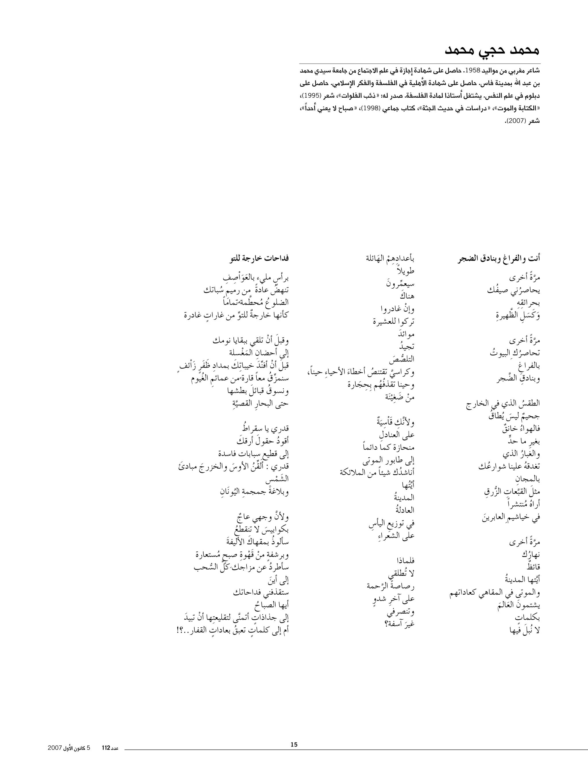 ‫محمد حجي محمد‬

‫�شاعر مغربي من مواليد 8591. حا�صل على �شهادة �إجازة في علم االجتماع من جامعة �سيدي محمد‬

‫بن عبد اهلل بمدينة فا�س. حا�صل على �شهادة الأهلية في الفل�سفة والفكر الإ�سالمي. حا�صل على‬

‫دبلوم في علم النف�س. ي�شتغل �أ�ستاذا لمادة الفل�سفة. �صدر له: «ذئب الفلوات»، �شعر )5991(،‬

‫«الكتابة والموت»، «درا�سات في حديث الجثة»، كتاب جماعي )8991(، «�صباح ال يعني �أحداً»،‬
‫�شعر )7002(.‬

‫�أنت والفراغ وبنادق ال�ضجر‬
‫مرة �أخرى‬
‫َّ ً‬
‫يحا�صرني �صيفك‬
‫ُ‬
‫ُ‬
‫ِِ‬
‫بحرائقه‬
‫َ َ ِ َّ ِ‬
‫وكَ �سل الظهيرة‬
‫مرة �أخرى‬
‫َّ ً‬
‫تحا�صرك ِ البيوت‬
‫ُ‬
‫ُ‬
‫بالفراغ‬
‫ِ‬
‫وبنادق ال�ضجر‬
‫ِ َّ‬
‫الطق�س الذي في الخارج‬
‫ُ‬
‫جحيم لي�س ُيطاق‬
‫ُ‬
‫ٌ َ‬
‫فالهواء خانق‬
‫ٌ‬
‫ُ‬
‫بغيرِ ما حد‬
‫ٍّ‬
‫والغبار الذي‬
‫ُ‬
‫تغدقه علينا �شوارعك‬
‫ُ‬
‫ُ‬
‫ِ‬
‫بالمجان‬
‫َ َّ ِ ُّ ِ‬
‫مثل القبعات الزرق‬
‫�أراه منت�شراً‬
‫ُ ُ‬
‫في خيا�شيم ِ العابرين‬
‫َ‬
‫مرة �أخرى‬
‫َّ ً‬
‫نهارك‬
‫ُ‬
‫ٌ‬
‫قائظ‬
‫� َّأيتها المدينة‬
‫ُ‬
‫والموتى في المقاهي كعاداتهم‬
‫ي�شتمون العالم‬
‫َ َ َ‬
‫ٍ‬
‫بكلمات‬
‫َ‬
‫ال ُنبل فيها‬

‫ب�أعدادهم الهائلة‬
‫ِِ ْ َ‬
‫ً‬
‫طويال‬
‫�سيعمرون‬
‫ِّ َ‬
‫َ‬
‫هناك‬
‫و�إن غادروا‬
‫ْ‬
‫تركوا للع�شيرة‬
‫موائد‬
‫َ‬
‫تجيد‬
‫ُ‬
‫التل�ص�ص‬
‫ُّ َ‬
‫وكرا�سي تقتن�ص �أخطاء الأحيا ِء حيناً،‬
‫ُ‬
‫َ‬
‫َّ‬
‫ُ ِ‬
‫وحينا تقذفُهم ِبحجارة‬
‫َ‬
‫ْ َ ِ‬
‫من �ضغ ْي َنة‬

‫فداحات خارجة للتو‬
‫ََ ِ ِ‬
‫بر�أ�س مليء بالعواْ�صف‬
‫ٍ‬
‫تنه�ض عادة من رميم �سباتك‬
‫ً‬
‫ُ‬
‫ِ ُ‬
‫ال�ضلوع محطَّ‬
‫ُ ُ مة تماما‬
‫ً‬
‫ٌ‬
‫ٍ‬
‫ك�أنها خارجة للتو من غارات غادرة‬
‫ٌ ِّ‬
‫وقبل �أن تلقي ببقايا نومك‬
‫َ ْ‬
‫�إلى �أح�ضان المغ�سلة‬
‫ِ َْ‬
‫قبل �أن �أفند خيبا ِتك بمداد ظفرٍ زاْئف ٍ‬
‫َ‬
‫َ ْ ِّ َ‬
‫ِ َ َ َ‬
‫�سنمزق معا قارة من عمائم الغيوم‬
‫ِّ ُ ً‬
‫ِ ُ‬
‫ً‬
‫َ‬
‫ون�سوق قبائل بط�شها‬
‫ُ‬
‫َّ ِ‬
‫حتى البحارِ الق�صية‬

‫ول َّنك قاْ�س َية‬
‫أ ِ َ ِ ٌ‬
‫ِ‬
‫على العنادل‬
‫منحازة كما دائما‬
‫ً‬
‫�إلى طابور الموتى‬
‫�أنا�شدك �شيئا من المالئكة‬
‫ً‬
‫ُ‬
‫� َّأي ُتها‬
‫المدينة‬
‫ُ‬
‫العادلة‬
‫ُ‬
‫في توزيع الي�أ�س‬
‫ِ‬
‫ِ‬
‫على ال�شعرا ِء‬

‫ُ‬
‫قدري يا �سقراط‬
‫َ‬
‫َ‬
‫�أقود حقول �أرقك‬
‫ُ‬
‫�إلى قطيع ِ‬
‫�سبابات فا�سدة‬
‫قدري : �ألقن الأو�س والخزرج مبادئ‬
‫َ‬
‫ِّ ُ‬
‫َ‬
‫َ‬
‫ال�شم�س‬
‫َ ْ ِ‬
‫ِ ُ ِ‬
‫وبالغة جمجمة اليو َنان‬
‫َ‬
‫ولأن وجهي عاج‬
‫َّ‬
‫ٌ‬
‫بكوابي�س ال تنقطع‬
‫ُ‬
‫َ‬
‫َ‬
‫�س�ألوذ بمقهاك الأليفة‬
‫ُ‬
‫َ‬
‫ٍ ْ ْ ِ‬
‫وبر�شفة من قَهوة �صبح م�ستعارة‬
‫ٍ ُ‬
‫�س�أطرد عن مزاجك كلَّ ال�سحب‬
‫ُ‬
‫ُّ‬
‫َ‬
‫�إلى �أين‬
‫َ‬
‫�ستقذفني فداحاتك‬
‫�أيها ال�صباح‬
‫ُ‬
‫ٍ‬
‫�إلى جذاذات �أتم َّنى لتقليع ِتها �أن تبيد‬
‫ْ َ‬
‫ٍ‬
‫ٍ‬
‫�أم �إلى كلمات تعبق بعادات القفار..؟!‬
‫ُ‬

‫فلماذا‬
‫ال ُتطلقي‬
‫ر�صا�صة الرحمة‬
‫ً َّ‬
‫على �آخرِ �شدوٍ‬
‫وتن�صرفي‬
‫غير �آ�سفة؟‬
‫َ‬

‫51‬

‫عدد 211‬

‫5 كانون الأول 7002‬

 