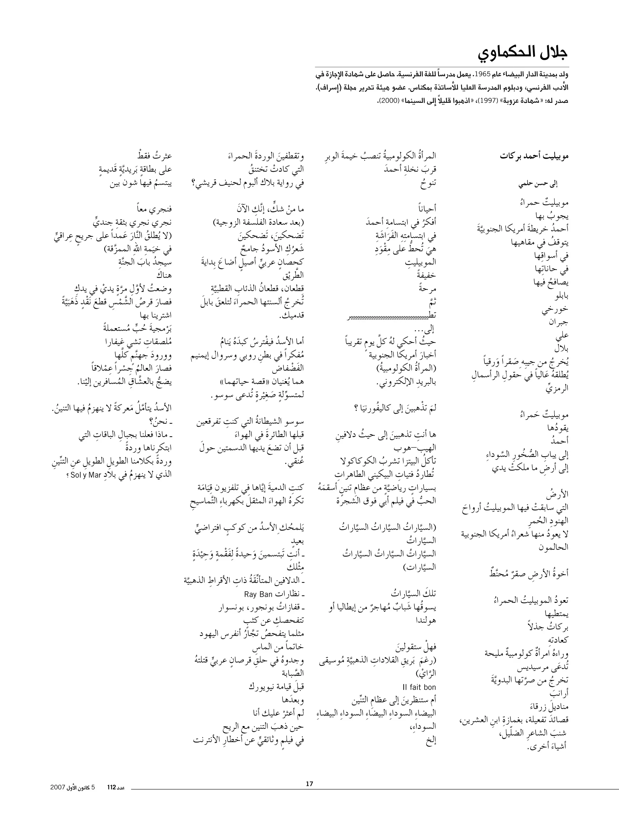 ‫جالل الحكماوي‬

‫ولد بمدينة الدار البي�ضاء عام 5691. يعمل مدر�سا ً للغة الفرن�سية. حا�صل على �شهادة الإجازة في‬

‫الأدب الفرن�سي، ودبلوم المدر�سة العليا للأ�ساتذة بمكنا�س. ع�ضو هيئة تحرير مجلة (�إ�سراف).‬
‫�صدر له: «�شهادة عزوبة» )7991(، «اذهبوا قليالً �إلى ال�سينما» )0002(.‬

‫موبيليت �أحمد بركات‬
‫�إلى ح�سن حلمي‬

‫موبيليت حمراء‬
‫ٌ‬
‫ُ‬
‫يجوب بها‬
‫ُ‬
‫�أحمد خريطة �أمريكا الجنوبية‬
‫َّ َ‬
‫َ‬
‫ُ‬
‫يتوقف في مقاهيها‬
‫ُ‬
‫في �أ�سوا ِقها‬
‫في حانا ِتها‬
‫ي�صافح فيها‬
‫ُ‬
‫بابلو‬
‫خورخي‬
‫جبران‬
‫علي‬
‫بالل‬
‫ُيخرج من جيبِه ِ �صقراً ورقيا‬
‫َ ً‬
‫َ‬
‫ُ‬
‫ِ‬
‫ِ‬
‫ُيطلقه عاليا في حقول الر�أ�سمال‬
‫ُ َ ً‬
‫الرمزي‬
‫ِّ‬
‫موبيليت حمراء‬
‫ٌ َ ُ‬
‫يقودها‬
‫ُ‬
‫�أحمد‬
‫ُ‬
‫�إلى يباب ال�صخورِ ال�سودا ِء‬
‫ِ ُّ ُ‬
‫َّ‬
‫�إلى �أر�ض ما ملكت يدي‬
‫ِ‬
‫ْ‬
‫الأر�ض‬
‫ُ‬
‫التي �سابقت فيها الموبيليت �أرواح‬
‫ُ‬
‫ْ‬
‫َ‬
‫الهنود الحمرِ‬
‫ِ ُ‬
‫ال يعود منها �شعراء �أمريكا الجنوبية‬
‫ُ‬
‫ُ‬
‫الحالمون‬
‫ٌ ُ ٌ‬
‫�أخوة الأر�ض �صقر مح َّنط‬
‫ُ‬
‫ِ‬
‫تعود الموبيليت الحمراء‬
‫ُ‬
‫ُ‬
‫ُ‬
‫يمتطيها‬
‫ً‬
‫بركات جذال‬
‫ُ‬
‫كعادتهِ‬
‫وراءه امر�أة كولومبية مليحة‬
‫ٌ‬
‫ٌ‬
‫ُ‬
‫ُتدعى مر�سيدي�س‬
‫َ‬
‫تخرج من �صرتها البدوية‬
‫َّ َ‬
‫ُ‬
‫َّ‬
‫�أرانب‬
‫َ‬
‫َ‬
‫مناديل زرقاء‬
‫َ‬
‫ق�صائد تفعيلة، بغمازة ابن الع�شرين،‬
‫ِ ِ‬
‫َ‬
‫ّ‬
‫�شنب ال�شاعرِ ال�ضليل،‬
‫َ‬
‫�أ�شياء �أخرى.‬
‫َ‬

‫المر�أة الكولومبية تن�صب خيمة الوبرِ‬
‫ُ‬
‫َ‬
‫ُ‬
‫ُ‬
‫قرب نخلةِ‬
‫�أحمد‬
‫َ‬
‫َ‬
‫تنوح‬
‫ُ‬

‫وتقطفين الوردة الحمراء‬
‫َ‬
‫َ‬
‫َ‬
‫التي كادت تختنق‬
‫ُ‬
‫ْ‬
‫في رواية بالك �ألبوم لحنيف قري�شي؟‬

‫ُ ْ‬
‫عثرت فقط‬
‫ٍ‬
‫َّ ٍ‬
‫ٍ‬
‫على بطاقة َبريدية قَديمة‬
‫يبت�سم فيها �شون بين‬
‫ُ‬

‫�أحيانا‬
‫ً‬
‫�أفكر في ابت�سامةِ‬
‫�أحمد‬
‫َ‬
‫ُ‬
‫في ابت�سام ِته الفرا�ش ِة‬
‫ِ ََ َ‬
‫َِِْ‬
‫ُّ‬
‫هي ُتحط على مقود‬
‫َ‬
‫ِ‬
‫الموبيليت‬
‫خفيفة‬
‫ً‬
‫مرحة‬
‫ً‬
‫ثم‬
‫َّ‬
‫تطيييييييييييييييييييييييييييييييييير‬
‫�إلى...‬
‫حيث �أحكي له كلَّ يوم تقريبا‬
‫ً‬
‫ُ‬
‫ٍ‬
‫ُ‬
‫�أخبار �أمريكا الجنوبية‬
‫َ‬
‫(المر�أة الكولومبية)‬
‫ُ‬
‫ُ‬
‫ِ‬
‫بالبريد الإلكتروني.‬

‫ِ‬
‫ْ ٍّ‬
‫ما من �شك، �إ َّنك الآن‬
‫َ‬
‫(بعد �سعادة الفل�سفة الزوجية)‬
‫َت�ضحكين، َت�ضحكين‬
‫َ‬
‫َ‬
‫َ ُ ِ‬
‫�شعرك الأ�سود جامح‬
‫ُ‬
‫ٌ‬
‫ٍ‬
‫كح�صان عربي �أ�صيل �أ�ضاع ِبداية‬
‫َ‬
‫ٍ‬
‫َ‬
‫ٍّ‬
‫الطريق‬
‫َّ ْ‬
‫َّ ِ‬
‫ِ‬
‫ِقطعان، قطعان الذئاب القطبية‬
‫ُ‬
‫َ َ‬
‫ُتخرج �أل�سنتها الحمراء لتلعق بابل‬
‫َ‬
‫ُ‬
‫قدميك.‬

‫فنجري معا‬
‫ً‬
‫نجري نجري بثقةِ‬
‫جندي‬
‫ٍّ‬
‫ٍ ِ‬
‫(ال ُيطلق ال َّنار عمداً على جريح عراقي‬
‫ُ َ َ‬
‫ٍّ‬
‫َ ِ ِ‬
‫في خيمة اهلل الممزقة)‬
‫َّ‬
‫ِ‬
‫�سيجد باب الج َّنة‬
‫ُ َ‬
‫َ‬
‫هناك‬
‫ِ‬
‫و�ضعت لأول مرة يدي في يدك‬
‫ُ َّ ِ َّ ٍ ْ‬
‫ف�صار قر�ص ال�شم�س قطع َنقد ذَه َب َّية‬
‫َ ُ َّ ْ ِ‬
‫َ ٍْ َ ً‬
‫ا�شترينا بها‬
‫َبرمجية حب م�ستعملة‬
‫ً‬
‫ْ َ ُ ٍّ ُ‬
‫ِ‬
‫مل�صقات ت�شي غيفارا‬
‫ُ‬
‫ٍ َّ‬
‫وورود جه َّنم كلها‬
‫َ‬
‫ف�صار العالم ج�سراً عِ‬
‫ُ ِ‬
‫ْ مالقا‬
‫ْ ً‬
‫َ‬
‫َّ ِ‬
‫ي�ضج بالع�شاق الم�سافرين �إلينا.‬
‫ُّ‬
‫ُ‬
‫ْ‬

‫�أما الأ�سد فيفتر�س كبده َينام‬
‫ُ ْ ُ َُ ُ‬
‫مفكراً في بطن روبي و�سروال �إيمنيم‬
‫ِ‬
‫ُ‬
‫الف�ضفا�ض‬
‫َ ْ‬
‫هما ُيغنيان «ق�صة حياتهما»‬
‫ِّ ٍ َ ِ ٍ‬
‫لمت�سولة �صغ ْيرة ُتدعى �سو�سو.‬

‫لم تذْ هبين �إلى كاليفورنيا ؟‬
‫َ‬
‫َ‬
‫ُ َ‬

‫ِ‬
‫�سو�سو ال�شيطانة التي كنت تفرقعين‬
‫ُ‬
‫قبلها الطائرة في الهواء‬
‫َ‬
‫َ‬
‫َ‬
‫قبل �أن ت�ضع يديها الد�سمتين حول‬
‫َ‬
‫عنقي.‬
‫ُ‬

‫ِ‬
‫ها �أنت تذهبين �إلى حيث دالفين‬
‫ِ‬
‫ُ‬
‫َ‬
‫الهيب-هوب‬
‫ُ‬
‫ت�أكل البيتزا ت�شرب الكوكاكوال‬
‫ُ‬
‫ِ‬
‫ِ‬
‫ُتطارد فتيات البيكيني الطاهرات‬
‫ُ‬
‫ب�سيارات ريا�ضيةٍ‬
‫ٍ‬
‫َّ من عظام تنين �أ�سقمه‬
‫ِ ٍ‬
‫َُ‬
‫الحب في فيلم �أبي فوق ال�شجرة‬
‫ُّ‬

‫ِ‬
‫كنت الدمية � َّإياها في تلفزيون ِق َيامة‬
‫َ‬
‫َ‬
‫َ‬
‫تكره الهواء المثقل بكهربا ِء ال َّتما�سيح‬
‫ِ‬
‫ُ‬
‫َ‬

‫الأ�سد يت�أمل معركة ال ينهزم فيها التنين.‬
‫ُ َّ ُ َ ً‬
‫ُ‬
‫ُ‬
‫ـ نحن؟‬
‫ُ‬
‫ِ‬
‫ِ‬
‫ـ ماذا فعلنا بجبال الباقات التي‬
‫ابتكرناها وردة‬
‫ً‬
‫وردة بكالمنا الطويل الطويل عن التنين‬
‫ً‬
‫ِ ِ ِّ ِ‬
‫ِ‬
‫ِ‬
‫الذي ال ينهزم في بالد ‪ Sol y Mar‬؟‬
‫ُ‬

‫ٍ‬
‫َيلمحك ِ الأ�سد من كوكب افترا�ضي‬
‫ُ‬
‫ُ‬
‫ٍّ‬
‫ٍ‬
‫بعيد‬
‫ً َْ ٍ َ ِ ٍَ‬
‫ِ‬
‫ـ �أنت َتبت�سمين وحيدة ِلفقمة وح ْيدة‬
‫َ َ‬
‫ِ‬
‫م ْثلك‬
‫ِ‬
‫ِّ َ ُ ِ‬
‫ـ الدالفين المت�أنقة ذات الأقراط الذهبية‬
‫َّ‬
‫ـ نظارات ‪Ray Ban‬‬
‫ـ قفازات بونجور، بون�سوار‬
‫ُ‬
‫ِ‬
‫ٍ‬
‫تتفح�صك عن كثب‬
‫مثلما يتفح�ص تجار �أنفر�س اليهود‬
‫ُ َّ ُ‬
‫خاتما من الما�س‬
‫ً‬
‫ِ‬
‫ٍ‬
‫ِ‬
‫وجدوه في حلق قر�صان عربي قتلته‬
‫ُ‬
‫ُ‬
‫ٍّ‬
‫ال�صبابة‬
‫َّ‬
‫َ‬
‫قبل قيامة نيويورك‬
‫وبعدها‬
‫َ‬
‫لم �أعثر عليك �أنا‬
‫ْ‬
‫حين ذهب التنين مع الريح‬
‫َ‬
‫في فيلم وثائقي عن �أخطارِ الأنترنت‬
‫ٍ‬
‫ٍّ‬

‫(ال�سيارات ال�سيارات ال�سيارات‬
‫َّ ُ‬
‫َّ ُ‬
‫َّ ُ‬
‫ال�سيارات‬
‫َّ ُ‬
‫ال�سيارات ال�سيارات ال�سيارات‬
‫َّ ُ‬
‫َّ ُ‬
‫َّ ُ‬
‫ال�سيارات)‬
‫َّ‬
‫َ‬
‫تلك ال�سيارات‬
‫َّ ُ‬
‫ي�سوقُها �شباب مهاجر من �إيطاليا �أو‬
‫َ ٌ ُ‬
‫ٌ‬
‫هولندا‬
‫فهلْ �ستقولين‬
‫َ‬
‫َّ ِ‬
‫ِ‬
‫ِ‬
‫(رغم َبريق القالدات الذهبية مو�سيقى‬
‫ُ‬
‫َ‬
‫الراي)‬
‫َّ ْ‬

‫‪Il fait bon‬‬

‫�أم �ستنظرين �إلى عظام التنين‬
‫ِ ِّ‬
‫َ‬
‫البي�ضا ِء ال�سودا ِء البي�ضا ِء ال�سودا ِء البي�ضا ِء‬
‫ال�سودا ِء،‬
‫�إلخ‬

‫71‬

‫عدد 211‬

‫5 كانون الأول 7002‬

 