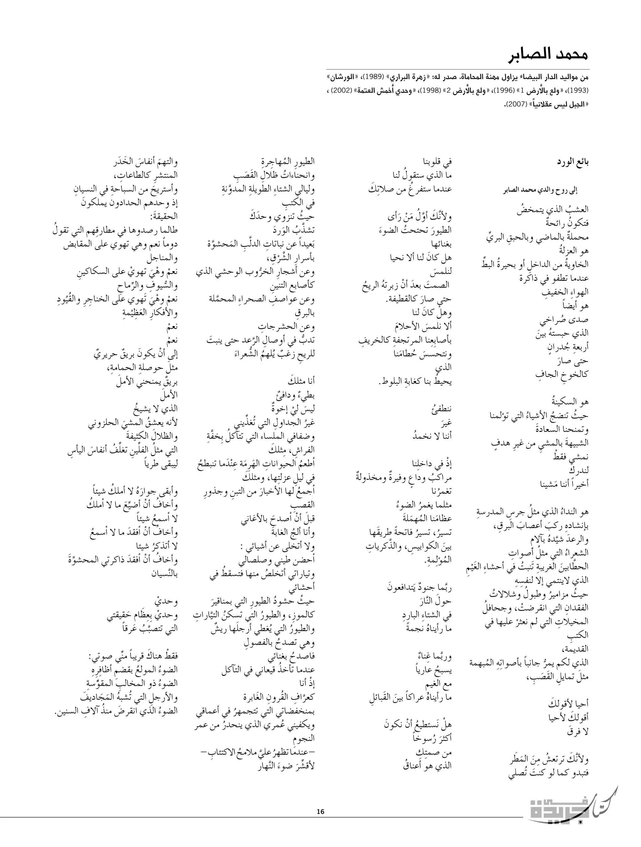 ‫محمد ال�صابر‬

‫من مواليد الدار البي�ضاء يزاول مهنة المحاماة. �صدر له: «زهرة البراري» )9891(، «الور�شان»‬

‫)3991(، «ولع با�ﻷر�ض 1» )6991(، «ولع با�ﻷر�ض 2» )8991(، «وحدي �ﺃخم�ش العتمة» )2002( ،‬
‫«الجبل لي�س عقالنياً» )7002(.‬

‫بائع الورد‬
‫�إلى روح والدي محمد ال�صابر‬

‫الع�شب الذي يتمخ�ض‬
‫ُ‬
‫ُ‬
‫فتكون رائحة‬
‫ُ‬
‫ٌ‬
‫ِ‬
‫محملة بالما�ضي وبالحبق البري‬
‫ٌ‬
‫ِّ‬
‫هو العزلة‬
‫ُ‬
‫ُ ِّ‬
‫الخاوية من الداخل �أو بحيرة البط‬
‫ُ‬
‫ِ‬
‫عندما تطفو في ذاكرة‬
‫ِ‬
‫الهوا ِء الخفيف‬
‫هو �أي�ضا‬
‫ً‬
‫�صدى �صراخي‬
‫ُ‬
‫الذي حب�سته بين‬
‫ُ َ‬
‫ِ ُ ٍ‬
‫�أربعة جدران‬
‫حتى �صار‬
‫َ‬
‫ِ‬
‫كالخوخ الجاف‬
‫ِ‬
‫هو ال�سكينة‬
‫ُ‬
‫حيث تن�ضج الأ�شياء التي ت�ؤلمنا‬
‫ُ‬
‫ُ‬
‫ُ‬
‫وتمنحنا ال�سعادة‬
‫َ‬
‫ٍ‬
‫ال�شبيهة بالم�شي من غيرِ هدف‬
‫َ‬
‫ِ‬
‫ْ‬
‫نم�شي فقط‬
‫َ‬
‫لندرك‬
‫�أخيراً �أننا م�شينا‬
‫َ‬
‫ِ‬
‫ُ‬
‫هو النداء الذي مثل جر�س المدر�سة‬
‫ِ‬
‫ُ‬
‫ِ‬
‫ِ‬
‫ب�إن�شاده ركب �أع�صاب البرق،‬
‫َ‬
‫َ‬
‫والرعد �شيده ب�آالم‬
‫َ َّ ُ ِ‬
‫ِ‬
‫ُ‬
‫ال�شعراء التي مثل �أ�صوات‬
‫ُ‬
‫ِ‬
‫الحطابين الغريبة َتنبت في �أح�شا ِء الغ ْيم‬
‫َ‬
‫ُ‬
‫ِ‬
‫َّ َ‬
‫ِ ِ‬
‫الذي الينتمي �إال لنف�سه‬
‫ُ‬
‫حيث مزامير وطبول و�شالالت‬
‫ُ‬
‫ُ‬
‫ُ‬
‫ِ‬
‫ُ‬
‫الفقدان التي انقر�ضت، وجحافل‬
‫ْ‬
‫ِ‬
‫المخيالت التي لم نعثر عليها في‬
‫ْ‬
‫ِ‬
‫الكتب‬
‫القديمة،‬
‫الذي لكم يمر جانبا ب�أ�صوا ِته المبهمة‬
‫ً‬
‫ِ ُ‬
‫ُّ‬
‫َ‬
‫َ ِ‬
‫مثل تمايل القَ�صب،‬
‫ِ‬
‫َ‬
‫�أحيا لأقولك‬
‫َ‬
‫�أقولك لأحيا‬
‫ال فرق‬
‫َ‬
‫ُ ِ َ َ َ‬
‫أ َ‬
‫ول َّنك ترتع�ش من المطر‬
‫فتبدو كما لو كنت ُت�صلي‬
‫َ‬

‫ُ ِ ِ‬
‫الطيورِ المهاجرة‬
‫ِ‬
‫َ ِ‬
‫وانحناءات ظالل القَ�صب‬
‫ُ‬
‫َّ ِ‬
‫ِ‬
‫وليالي ال�شتا ِء الطويلة المدونة‬
‫ِ‬
‫في الكتب‬
‫َ َ‬
‫حيث تنزوي وحدك‬
‫ُ‬
‫ت�شذَّ ب الورد‬
‫ُ َ َ‬
‫ِ‬
‫َبعيداً عن نباتات الد َّلب المح�شوة‬
‫ِ َ‬
‫َّ‬
‫َّ ْ ِ‬
‫ب�أ�سرارِ ال�شرق،‬
‫وعن �أ�شجارِ الخروب الوح�شي الذي‬
‫ُّ‬
‫ك�أ�صابع التنين‬
‫ِ‬
‫ِ‬
‫وعن عوا�صف ال�صحرا ِء المحملة‬
‫َّ‬
‫ِ‬
‫بالبرق‬
‫ِ‬
‫وعن الح�شرجات‬
‫تدب في �أو�صال الرعد حتى ينبت‬
‫َ‬
‫ُّ‬
‫ِ َّ‬
‫للريح زغب ُيلهم ال�شعراء‬
‫ُ ُّ‬
‫ِ‬
‫ٌ‬
‫َ‬

‫في قلوبنا‬
‫ُ‬
‫ما الذي �ستقول لنا‬
‫َ‬
‫ُ‬
‫عندما �ستفرغ من �صال ِتك‬
‫ولأ َّنك �أول من ر�أى‬
‫َ َّ ُ َ ْ َ‬
‫الطيور تحتحت ال�ضوء‬
‫ُ‬
‫َ‬
‫َ‬
‫بغنائها‬
‫هل كان لنا �أال نحيا‬
‫َ‬
‫لنلم�س‬
‫َ‬
‫ال�صمت بعد �أن زبرته الريح‬
‫َ َ ْ‬
‫ُ‬
‫ُ‬
‫حتى �صار كالقطيفة.‬
‫َ‬
‫وهلْ كان لنا‬
‫َ‬
‫�أال نلم�س الأحالم‬
‫َ‬
‫َ‬
‫ب�أ�صا ِبعنا المرتجفةِ‬
‫ِ‬
‫ِ‬
‫كالخريف‬
‫ونتح�س�س حطامنا‬
‫َ ُ َ‬
‫الذي‬
‫ِ‬
‫ُ‬
‫يحيط بنا كغابة البلوط.‬

‫َ‬
‫�أنا مثلك‬
‫بطيء ودافئ‬
‫ٌ‬
‫ٌ‬
‫لي�س لي �إخوة‬
‫ٌ‬
‫َ ْ‬
‫ِ‬
‫ِّ‬
‫غير الجداول التي ُتغذيني‬
‫ُ‬
‫ُ َّ ِ‬
‫و�ضفافي المل�ساء التي تت�آكل ِبخفة‬
‫ِ ِ َ‬
‫الفرا�ش، مثلك‬
‫�ﺃطعم الحيوانات الهرِ مة ع ْندما تنبطح‬
‫ِ َ َ ِ َ‬
‫ُ‬
‫ُ‬
‫َ‬
‫في ليل عزل ِتها، ومثلك‬
‫ِ‬
‫�ﺃجمع لها الأخبار من التبن وجذورِ‬
‫ِ‬
‫ُ‬
‫َ‬
‫ِ‬
‫الق�صب‬
‫قبل �أن �ﺃ�صدح بالأغاني‬
‫َ ْ‬
‫َ‬
‫و�أنا �ألج الغابة‬
‫َ‬
‫ُ‬
‫وال �أتخلى عن �أ�شيائي :‬
‫�ﺃح�ضن طيني و�صل�صالي‬
‫ُ‬
‫وتياراتي �أتخل�ص منها فت�سقط في‬
‫ُ‬
‫�أح�شائي‬
‫حيث ح�شود الطيورِ التي بمناقير‬
‫ُ‬
‫ُ‬
‫َ‬
‫ُ َّ ِ‬
‫كالموزِ ، والطيور التي ت�سكن التيارات‬
‫ُ‬
‫َ‬
‫والطيور التي ُيغطي �أرجلها ري�ش‬
‫ٌ‬
‫ُ‬
‫ِ‬
‫وهي ت�صدح بالف�صول‬
‫ُ‬
‫فا�صدح بغنائي‬
‫ُ‬
‫ُ‬
‫عندما ت�أخذ قيعاني في الت�آكل‬
‫�إذ �أنا‬
‫ْ‬
‫َّ ِ‬
‫كعراف القُرون الغابرة‬
‫ِ َ‬
‫بمنخف�ضاتي التي تتجمهر في �أعماقي‬
‫ُ‬
‫ويكفيني عمري الذي ينحدر من عمر‬
‫ُ‬
‫ُ‬
‫النجوم‬
‫ِ‬
‫ِ‬
‫ عندما تظهر علي مالمح االكتئاب -‬‫ُ‬
‫ُ َّ‬
‫لأق�شر �ضوء ال َّنهار‬
‫َ‬
‫ِّ َ‬

‫ننطفئ‬
‫ُ‬
‫غير‬
‫َ‬
‫�أننا ال نخمد‬
‫ُ‬
‫�إذ في داخ ِلنا‬
‫ْ‬
‫مراكب وداع وفيرة ومخذولة‬
‫ٌ‬
‫ٌ‬
‫ٍ‬
‫ُ‬
‫تغمرنا‬
‫ُ‬
‫مثلما يغمر ال�ضوء‬
‫ُ‬
‫ُ‬
‫عظامنا المهملة‬
‫َ ُ َ َ‬
‫ت�سير، ت�سير فاتحة طريقَها‬
‫ً‬
‫ُ‬
‫ُ‬
‫ِ‬
‫بين الكوابي�س، والذَّ‬
‫كريات‬
‫ِ‬
‫َ‬
‫الم�ؤ ِلمةِ‬
‫ُ .‬
‫ربما جنود َيتدافعون‬
‫َ‬
‫ٌ‬
‫َّ‬
‫حولَ‬
‫ال َّنار‬
‫َ‬
‫ِ‬
‫في ال�شتا ِء البارد‬
‫ما ر�أيناه نجمة‬
‫ً‬
‫ُ‬
‫وربما غناء‬
‫َّ ِ ٌ‬
‫ي�سبح عاريا‬
‫ً‬
‫ُ‬
‫مع الغيم‬
‫ِ‬
‫ما ر�أيناه عراكا بين القَبائل‬
‫ً‬
‫ِ‬
‫ُ‬
‫َ‬
‫هلْ َن�ستطيع �أن نكون‬
‫َ‬
‫ُ ْ‬
‫�أكثر ر�سوخا‬
‫ً‬
‫َ ُ‬
‫ِ‬
‫من �صم ِتك‬
‫الذي هو �أعناق‬
‫ُ‬

‫61‬

‫والتهم �أنفا�س الخدر‬
‫َ َ َ‬
‫َ‬
‫ِ‬
‫المنت�شرِ كالطاعات،‬
‫ِ‬
‫ِ‬
‫و�أ�ستريح من ال�سباحة في الن�سيان‬
‫َ‬
‫�إذ وحدهم الحدادون يملكون‬
‫َ‬
‫الحقيقة:‬
‫َ‬
‫طالما ر�صدوها في مطارقِ‬
‫ُ‬
‫هم التي تقول‬
‫دوما نعم وهي تهوي على المقاب�ض‬
‫ً‬
‫والمناجل‬
‫نعم وهي تهوي على ال�سكاكين‬
‫ِ‬
‫ْ‬
‫ْ ْ َ‬
‫وال�س ِ‬
‫ُّ يوف والرماح‬
‫ِّ ِ‬
‫ُ ِ‬
‫ِ‬
‫نعم وهي َتهوي على الخناجرِ والقُيود‬
‫ْ ْ َ‬
‫َِ ِ‬
‫والأفكارِ العظ ْيمة‬
‫نعم‬
‫ْ‬
‫نعم‬
‫ْ‬
‫�إلى �أن يكون بريق حريري‬
‫َ‬
‫ْ‬
‫ٌ‬
‫ٌ‬
‫ِ‬
‫ِ‬
‫َ‬
‫مثل حو�صلة الحمامة،‬
‫َ‬
‫بريق يمنحني الأمل‬
‫ٌ‬
‫َ‬
‫الأمل‬
‫الذي ال ي�شيخ‬
‫ُ‬
‫لأنه يع�شق الم�شي الحلزوني‬
‫ُ‬
‫َ‬
‫َ‬
‫والظالل الكثيفة‬
‫َ‬
‫التي مثل الفلين تغلف �أنفا�س الي�أ�س‬
‫ِ‬
‫ُ ِّ ِ ِّ ُ‬
‫َ‬
‫ليبقى طريا‬
‫ً‬
‫ُ‬
‫و�أبقى جواره ال �أملك �شيئا‬
‫ً‬
‫َُ‬
‫و�أخاف �أن �أ�ضيع ما ال �ﺃ‬
‫ُ‬
‫ملك‬
‫ُ ْ ِّ َ‬
‫ال �ﺃ�سمع �شيئا‬
‫ُ ً‬
‫و�أخاف �أن �ﺃفقد ما ال �ﺃ�سمع‬
‫ُ ْ َ‬
‫ُ‬
‫ال �أتذكر �شيئا‬
‫ُ‬
‫و�أخاف �أن �ﺃفقد ذاكرتي المح�شوة‬
‫َّ َ‬
‫ُ ْ َ‬
‫بال َّن�سيان‬
‫وحدي‬
‫ْ‬
‫وحدي ِبعِ‬
‫ْ ظام حقيقتي‬
‫َ َ‬
‫التي تت�صبب عرقا‬
‫َّ ُ َ ً‬
‫َ‬
‫ْ‬
‫فقط هناك قريبا مني �صوتي:‬
‫ً ِّ‬
‫ال�ضوء المولع بق�ضم �أظا ِفرِ ِه‬
‫ِ‬
‫ُ‬
‫ُ‬
‫ًَّ ِ‬
‫ِ‬
‫ال�ضوء ذو المخالب المقو�سة‬
‫ُ‬
‫والأرجل التي ُت�شبه المجاديف‬
‫َ‬
‫ِ‬
‫ُ َ َ‬
‫ال�ضوء الذي انقر�ض منذ � ِ‬
‫َ ُ‬
‫آالف ال�سنين.‬
‫ُ‬

 