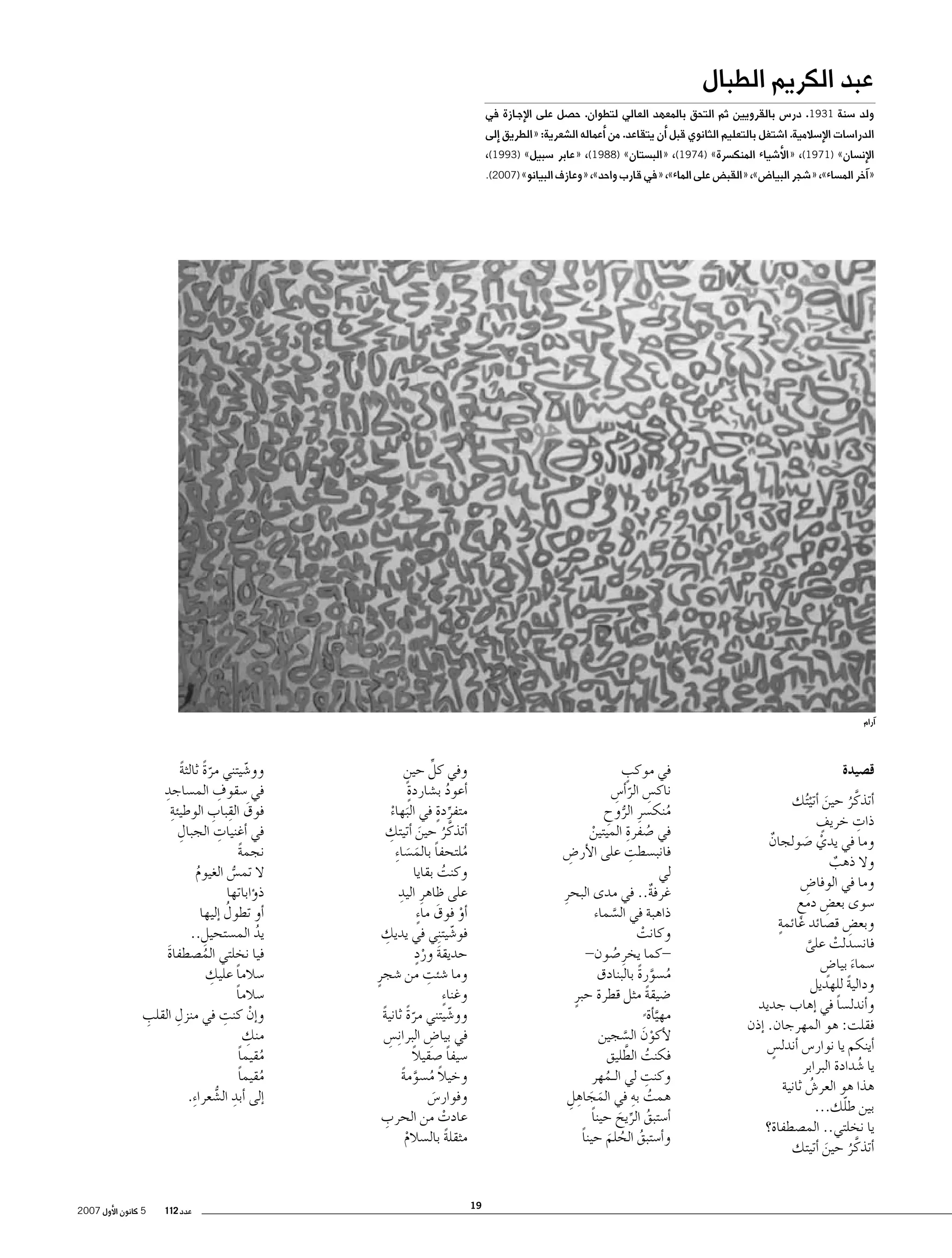 ‫عبد الكريم الطبال‬

‫ولد �سنة 1391. در�س بالقرويين ثم التحق بالمعهد العالي لتطوان. ح�صل على الإج��ازة في‬

‫الدرا�سات الإ�سالمية. ا�شتغل بالتعليم الثانوي قبل �أن يتقاعد. من �أعماله ال�شعرية: «الطريق �إلى‬
‫الإن�سان» )1791(، «الأ�شياء المنك�سرة» )4791(، «الب�ستان» )8891(، «عابر �سبيل» )3991(،‬

‫«�آخر الم�ساء»، «�شجر البيا�ض»، «القب�ض على الماء»، «في قارب واحد»، «وعازف البيانو» )7002(.‬

‫�آرام‬

‫ق�صيدة‬
‫�أتذكَّ ر حين �أتي ُتك‬
‫ُ َ ْ‬
‫ِ‬
‫ٍ‬
‫ذات خريف‬
‫وما في يدي �صولجان‬
‫ٌ‬
‫ْ َ‬
‫وال ذهب‬
‫ٌ‬
‫وما في الوفا�ض‬
‫ِ‬
‫�سوى بع�ض دمع‬
‫ِ‬
‫ٍ‬
‫ٍ‬
‫وبع�ض ق�صائد غائمة‬
‫ِ‬
‫فان�سدلت على‬
‫ْ‬
‫َّ‬
‫�سماء بيا�ض‬
‫َ ٍ‬
‫ودالية للهديل‬
‫ً‬
‫و�أندل�سا في �إهاب جديد‬
‫ً‬
‫فقلت: هو المهرجان. �إذن‬
‫�أينكم يا نوار�س �أندل�س‬
‫ٍ‬
‫يا �شدادة البرابر‬
‫ُ‬
‫هذا هو العر�ش ثانية‬
‫ُ‬
‫ّ‬
‫بين طلك...‬
‫يا نخلتي.. الم�صطفاة؟‬
‫�أتذكَّ ر حين �أتيتك‬
‫ُ َ‬

‫وفي كل حين‬
‫ِّ ٍ‬
‫ٍ‬
‫�أعود ب�شاردة‬
‫ُ‬
‫متفردةٍ‬
‫ِّ في البهاء‬
‫َ ْ‬
‫ِ‬
‫�أتذكَّ ر حين �أتيتك‬
‫ُ َ‬
‫ملتحفا بالم�سا ِء‬
‫ُ‬
‫ً َ َ‬
‫وكنت بقايا‬
‫ُ‬
‫على ظاهرِ اليدِ‬
‫�أو فوق ما ٍء‬
‫ْ َ‬
‫ِ‬
‫فو�شيت ِني في يديك‬
‫ّ‬
‫َ ٍْ‬
‫حديقة ورد‬
‫ِ‬
‫وما �شئت من �شجرٍ‬
‫وغنا ٍء‬
‫وو�شيتني مرة ثانية‬
‫ًّ ً‬
‫ّ‬
‫في بيا�ض البرا ِن�س‬
‫ِ‬
‫ِ‬
‫ً‬
‫�سيفا �صقيال‬
‫ً‬
‫وخيال م�سومة‬
‫ً ُ َّ ً‬
‫وفوار�س‬
‫َ‬
‫ِ‬
‫عادت من الحرب‬
‫ْ‬
‫مثقلة بال�سالم‬
‫ً‬
‫ْ‬

‫ٍ‬
‫في موكب‬
‫ناك�س الر�أ�س‬
‫ِ ّ ِ‬
‫منك�سرِ الروح‬
‫ُّ ِ‬
‫ُ‬
‫ُ ِ‬
‫في �صفرة الميتين‬
‫ْ‬
‫ِ‬
‫فانب�سطت على الأر�ض‬
‫ِ‬
‫لي‬
‫غرفة.. في مدى البحرِ‬
‫ٌ‬
‫ذاهبة في ال�سماء‬
‫َّ‬
‫وكانت‬
‫ْ‬
‫كما يخرِ �صون-‬‫ُ‬
‫م�سورة بالبنادق‬
‫ُ َّ ً‬
‫�ضيقة مثل قطرة حبرٍ‬
‫ً‬
‫مهي�أة‬
‫َّ ً‬
‫لأكون ال�سجين‬
‫ْ َ َّ‬
‫ُ َّ‬
‫فكنت الطليق‬
‫ِ‬
‫وكنت لي الـمهر‬
‫ُ‬
‫ُ ِ‬
‫همت به في المجاهل‬
‫َ َ ِ ِ‬
‫�أ�ستبق الريح حينا‬
‫ً‬
‫ُ ِّ َ‬
‫و�أ�ستبق الحلم حينا‬
‫ً‬
‫ُ ُ َ‬

‫91‬

‫وو�شيتني مرة ثالثة‬
‫ًّ ً‬
‫ّ‬
‫ِ‬
‫ِ‬
‫في �سقوف الم�ساجد‬
‫ِ‬
‫َ ِ ِ‬
‫فوق القباب الوطيئة‬
‫ِ‬
‫ِ‬
‫في �أغنيات الجبال‬
‫نجمة‬
‫ً‬
‫ال تم�س الغيوم‬
‫ُ‬
‫ُّ‬
‫ذ�ؤاباتها‬
‫ُ‬
‫�أو تطول �إليها‬
‫يد الم�ستحيل..‬
‫ِ‬
‫ُ‬
‫فيا نخلتي الم�صطفاة‬
‫َ‬
‫ُ‬
‫ِ‬
‫�سالما عليك‬
‫ً‬
‫�سالما‬
‫ً‬
‫ْ ِ‬
‫ِ‬
‫ِ‬
‫و�إن كنت في منزل القلب‬
‫ِ‬
‫منك‬
‫مقيما‬
‫ُ ً‬
‫مقيما‬
‫ُ ً‬
‫�إلى �أبد ال�شعرا ِء.‬
‫ِ ُّ‬

‫عدد 211‬

‫5 كانون الأول 7002‬

 