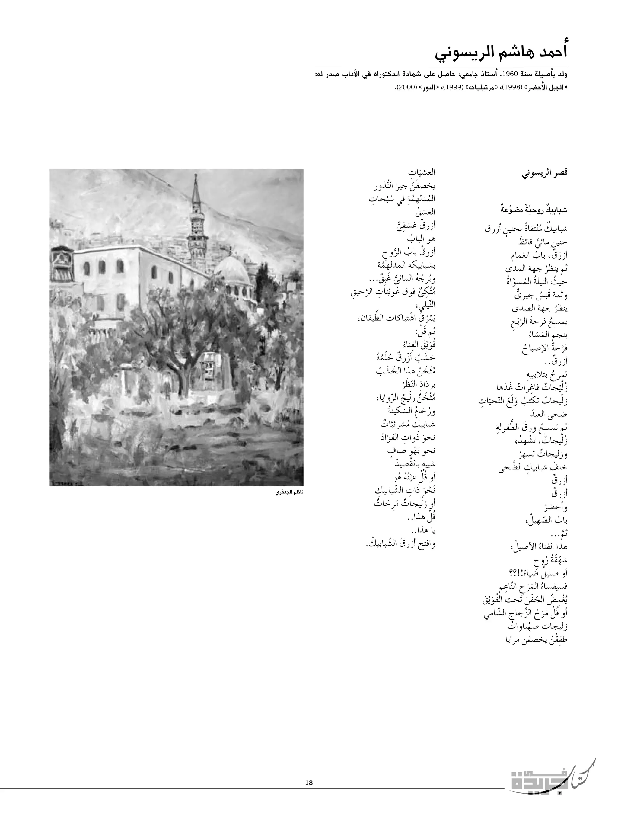 ‫�أحمد ها�شم الري�سوني‬

‫ولد ب�أ�صيلة �سنة 0691. �أ�ستاذ جامعي، حا�صل على �شهادة الدكتوراه في الآداب �صدر له:‬

‫«الجبل الأخ�ضر» )8991(، «مرتيليات» )9991(، «النور» )0002(.‬

‫ق�صر الري�سوني‬
‫َّ ٌ‬
‫َّ ٌ‬
‫ٌ‬
‫�شبابيك روحية م�ضوعة‬

‫�شبابيك م ْنتقاة بحنين �أزرق‬
‫ٌ ُ ٌ‬
‫ٍ‬
‫ٍّ ْ‬
‫حنين مائي قائظ‬
‫�أزرقٌ ، باب الغمام‬
‫ُ‬
‫َ‬
‫ثم ينظر جهة المدى‬
‫ُ‬
‫حيث النيلة الم�سواة‬
‫ُ ُ َّ ُ‬
‫ُ‬
‫وثمة قَب�س جيري‬
‫ٌّ‬
‫َ ٌ‬
‫ينظر جهة ال�صدى‬
‫ُ‬
‫يم�سح فرحة الر ْيح‬
‫َ ِّ ِ‬
‫ُ‬
‫بنجم الم�ساء‬
‫ِ َ َ ْ‬
‫فرحة الإ�صباح‬
‫ْ َ‬
‫ْ‬
‫�أزرقٌ ..‬
‫ِ‬
‫تمرح بتالبيبه‬
‫ُ‬
‫ز َّل ْيجات فاغرات غَ دها‬
‫ٌ ِ ٌ َ‬
‫ُ‬
‫ّ ِ‬
‫ز ّليجات تكتب و َلع ال ّتحيات‬
‫ٌ‬
‫ُ َ َ‬
‫�ضحى العيد‬
‫ْ‬
‫ثم تم�سح ورق الطفولةِ‬
‫َ ُّ‬
‫ُ‬
‫ز ّليجات، ت�شهد،‬
‫ٌ ْ ُ‬
‫ُ‬
‫وزليجات ت�سهر‬
‫ٌ‬
‫ُ‬
‫ِ‬
‫خلف �شبابيك ال�ضحى‬
‫َ‬
‫ُّ‬
‫�أزرقٌ‬
‫�أزرقٌ‬
‫و�أخ�ضر‬
‫ُ‬
‫باب ال�صهيلْ ،‬
‫ُ ّ‬
‫ثم...‬
‫َّ‬
‫هذا الفناء الأ�صيلْ ،‬
‫ُ‬
‫�شهقة روح‬
‫َُْ ُ ٍ‬
‫ُ‬
‫�أو �صليل �ضياء!!؟؟‬
‫ْ‬
‫ِ‬
‫ف�سيف�ساء المرح ال َّناعم‬
‫ُ َ َ ِ‬
‫ُيغم�ض الجفن تحت الفو ْيق‬
‫َُ ْ‬
‫ِْ ُ َ ْ َ‬
‫�أو قلْ مرح الزجاج ال�شامي‬
‫ّ‬
‫ُ َ َ ُ ُّ‬
‫زليجات �صهباوات‬
‫ٌ‬
‫ْ‬
‫طفقن يخ�صفن مرايا‬
‫ِْ َ‬

‫ّ ِ‬
‫الع�شيات‬
‫يخ�صفن جير ال ُّنذور‬
‫ْ َ َ‬
‫ُ َّ ِ‬
‫ِ‬
‫المدلهمة في �س ْبحات‬
‫ُ‬
‫الغ�سق‬
‫َ ْ‬
‫ِ‬
‫�أزرقٌ غ�سقي‬
‫َ ٌّ‬
‫هو الباب‬
‫ُ‬
‫�أزرقٌ باب الروح‬
‫ُ ُّ ِ‬
‫ب�شبابيكه المدلهمة‬
‫َّ‬
‫وبرجه المائي غَ بِق...‬
‫ُّ ٌ‬
‫ُ ُ ُ‬
‫ُ ْ ِ َّ ِ‬
‫م َّتكئ فوق عوينات الرحيق‬
‫ُ ِ ٌ‬
‫النيلي،‬
‫ِّ‬
‫َيمرق ا�شتباكات الطِّ‬
‫يقان،‬
‫ُْ ُ ْ‬
‫ثم قلْ :‬
‫ُ‬
‫فُو ْيق الفناء‬
‫َ َ ِ ْ‬
‫خ�شب �أزرقٌ حلمه‬
‫َ ٌ ْ‬
‫ُ ُُْ‬
‫م ْثخن هذا الخ�شب‬
‫ُ َ ٌ‬
‫َ َ ْ‬
‫برذاذ النظر‬
‫ِ َّ ْ‬
‫م ْثخن ز ّليج الزوايا،‬
‫ُ َ ٌ ُ ّ‬
‫ورخام ال�سكينة‬
‫ُ ُ ّ ْ‬
‫�شبابيك م�شرئبات‬
‫ٌ ُ َّ ٌ‬
‫ِ‬
‫نحو ذَوات الف�ؤاد‬
‫ْ‬
‫َ‬
‫ٍ‬
‫نحو َبهوٍ �صاف‬
‫ْ‬
‫ٍ‬
‫�شبيه بالقَ�صيد‬
‫ْ‬
‫�أو قلْ عي ُنه هو‬
‫ُ ْ ُ ُ‬
‫ْ َ ِ ّ ِ‬
‫َنحو ذَات ال�شبابيك‬
‫�أو ز ّليجات مرِ حات‬
‫ٌ َ َ ٌ‬
‫قلْ هذا..‬
‫ُ‬
‫يا هذا..‬
‫ْ‬
‫وافتح �أزرق ال�شبابيك.‬
‫َ ّ‬

‫ناظم الجعفري‬

‫81‬

 