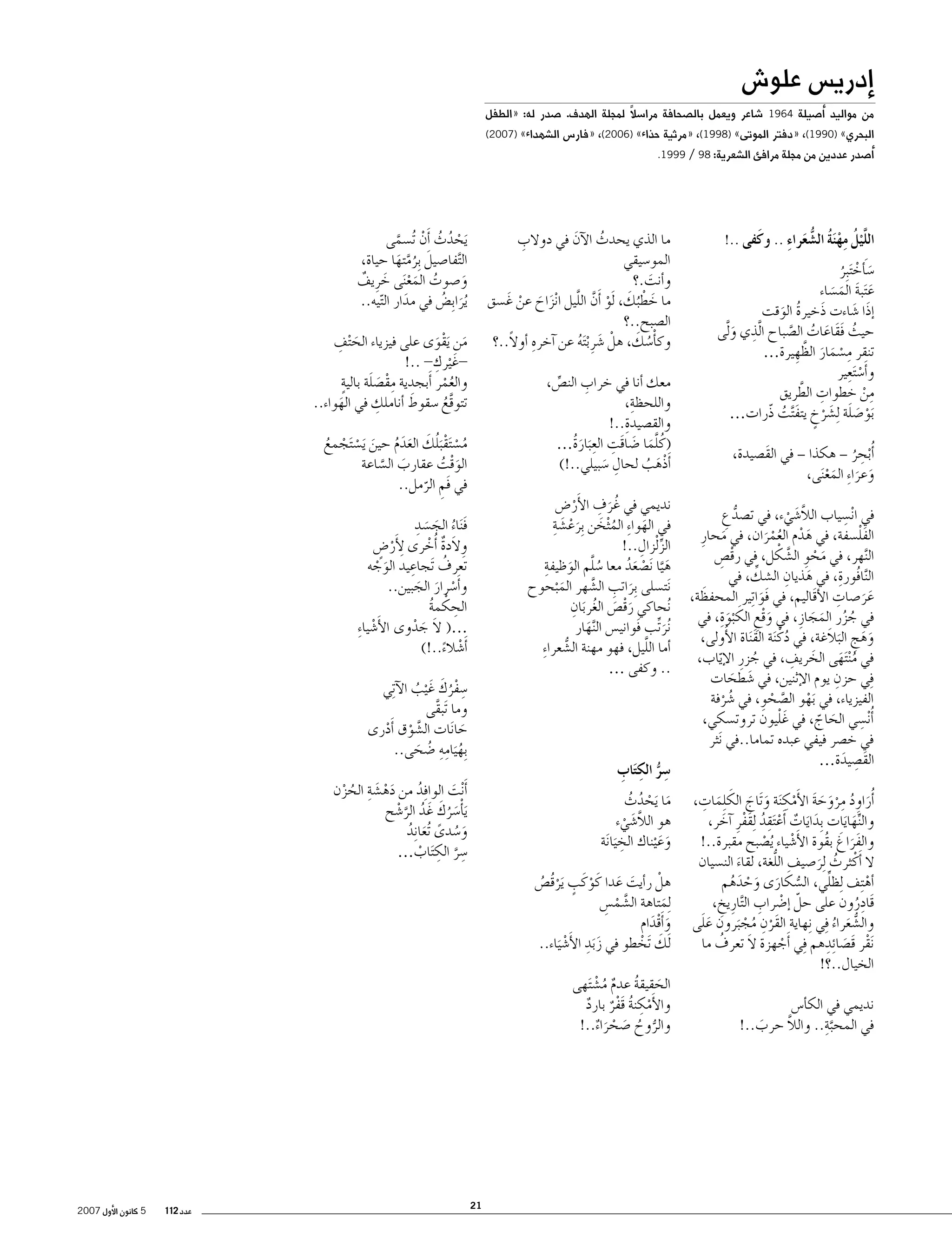 ‫�إدري�س علو�ش‬

‫من مواليد �أ�صيلة 4691 �شاعر ويعمل بال�صحافة مرا�سالً لمجلة الهدف. �صدر له: «الطفل‬
‫البحري» )0991(، «دفتر الموتى» )8991(، «مرثية حذاء» )6002(، «فار�س ال�شهداء» )7002(‬
‫�أ�صدر عددين من مجلة مرافئ ال�شعرية: 89 / 9991.‬

‫ِ ْ ُ ُّ َ ِ‬
‫الل َّْيلُ مهنَة ال�شعراء .. وكَفى ..!‬

‫�س َ�أخ َتبِر‬
‫َ ْ ُ‬
‫ع َتبة الم�ساء‬
‫َ َ َ َ‬
‫�إذَا �شاءت ذَخيرة الوقت‬
‫َ‬
‫ُ َ‬
‫ِ‬
‫حيث فقَاعات ال�صباح ا َّلذي ولَّ‬
‫َى‬
‫ُ َ َ ُ َّ‬
‫ِ ْ َ َ َّ‬
‫تنقر م�سمار الظهِ يرة…‬
‫ْ ِ‬
‫و�أَ�س َتعير‬
‫ِ َّ‬
‫من خطوات الطريق‬
‫ِ ْ‬
‫َبو�صلة ِل�شرخ يتف َّتت ذّرات…‬
‫ْ َ َ َ ْ ٍ َ ُ‬
‫�أُ ْبحر – هكذا – في القَ�صيدة،‬
‫ِ ُ‬
‫وعرا ِء المع َنى،‬
‫َ َ َْ‬
‫ِ‬
‫في ا ْن�سياب الالَّ�شيء، في ت�صدع‬
‫ُّ ِ‬
‫َ ْ‬
‫َْ‬
‫الفل�سفة، في هدم العمران، في محارِ‬
‫َ‬
‫َ ْ َُْ‬
‫َّ ْ‬
‫ال َّنهر، في محوِ ال�شكل، في رق�ص‬
‫ْ ِ‬
‫َ ْ‬
‫ِ‬
‫ال َّنافُورة، في هذيانِ‬
‫ِّ‬
‫ال�شك، في‬
‫َ‬
‫ََ ِ‬
‫َ‬
‫عر�صات الأقَاليم، في فَوا ِتير المحفظة،‬
‫َ‬
‫في جزر المجازِ ، في وقع الك ْبو ِة، في‬
‫ُ ُ َ َ‬
‫َِْ َ َ‬
‫وهج البالَغة، في دكْ َنة الق َناة الأُولى،‬
‫َ‬
‫ُ‬
‫َ َ ِ َ‬
‫في م ْن َتهى الخ ِ‬
‫َ ريف، في جزر ال ّإياب،‬
‫ُ َ‬
‫ُ‬
‫ِ‬
‫ِفي حزن يوم الإثنين، في �شطحات‬
‫َ َ َ‬
‫الفيزياء، في َبهو ال�صحوِ ، في �شرفة‬
‫ْ‬
‫َّ ْ‬
‫ُ ْ‬
‫ِ‬
‫ْ‬
‫�أُ ْن�سي الحاج، في غَ ليون تروت�سكي،‬
‫َ ّ‬
‫في خ�صر فيفي عبده تماما..في َنثر‬
‫القَ�صيدة…‬
‫ِ َ‬
‫َ ُ ِ َْ َ َ ِْ َ َ َ َ ِ‬
‫�أُراوِ د مروحة الأَمك َنة و َتاج الك ِلمات،‬
‫والنهايات ِبدايات �أَع َتقد ِلقفرِ �آخر،‬
‫َ َ ٌ ْ ِ ُ َْ َ‬
‫ِّ َ َ‬
‫والفراغ بقُوة الأَ‬
‫ََ َ‬
‫�شياء ُي�صبح مقبرة..!‬
‫ْ‬
‫ْ‬
‫ُّ‬
‫ال �أَكْ ثرث ِلر�صيف اللغة، لقاء الن�سيان‬
‫َ‬
‫ُ َ‬
‫ُّ َ‬
‫ِّ‬
‫�أه ِتف ِلظلي، ال�سكارى وحدهم‬
‫َ َ ْ َ ُ‬
‫ْ‬
‫قَادِ‬
‫ْ ِ‬
‫رون على حلّ �إ�ضراب ال َّتارِ يخ،‬
‫ِ‬
‫ُ‬
‫ِْ‬
‫ََ‬
‫وال�شعراء ِفي ِنهاية القَرن مج َبرون على‬
‫ُّ‬
‫ُ ْ‬
‫َ ُ‬
‫ْ َ ِ‬
‫ُ‬
‫َ‬
‫َنقر قَ�صا ِئدهم ِفي �أَجهزة ال تعرف ما‬
‫ْ‬
‫الخيال..؟!‬
‫نديمي في الك�أ�س‬
‫َّ ِ‬
‫َّ‬
‫في المحبة.. والال حرب..!‬
‫َ‬

‫َيحدث �أَن ُت�سمى‬
‫ْ ُ ُ ْ َّ‬
‫ال َّتفا�صيل ِبرمتها حياة،‬
‫َ ُ َّ َ‬
‫و�صوت المع َنى خرِ يف‬
‫ُ َْ َ ٌ‬
‫َ‬
‫ُيرا ِب�ض في مدار ال ّتيه..‬
‫َ ُ‬
‫َ‬

‫ِ‬
‫ما الذي يحدث الآن في دوالب‬
‫َ‬
‫ُ‬
‫المو�سيقي‬
‫و�أنت.؟‬
‫َ‬
‫َ ْ َ ْ َّ َّ‬
‫ما خط ُبك، َلو �أَن الليل ا ْنزاح عن غَ �سق‬
‫َ َ ْ‬
‫ال�صبح..؟‬
‫وك�أْ�سك، هلْ �شرِ ْب َته عن �آخرهِ‬
‫ُ َ‬
‫�أوالً..؟‬
‫َ ُ‬

‫َ ِ‬
‫من َيقوى على فيزياء الح ْتف‬
‫َ َْ‬
‫ِ‬
‫غَ ْيرك- ..!‬‫ٍ‬
‫ِْ َ َ‬
‫والعمر �أَبجدية مق�صلة بالية‬
‫ُْ‬
‫تتوقع �سقوط � ِ‬
‫َ‬
‫أناملك في الهواء..‬
‫َ‬
‫َّ ُ‬

‫ِ‬
‫معك �أنا في خراب الن�ص،‬
‫ِّ‬
‫ِ‬
‫واللحظة،‬
‫ِ‬
‫والق�صيدة..!‬
‫(كُ لما �ضاقَت الع َبارةُ…‬
‫َّ َ َ ِ ِ َ‬
‫�أَذْهب لحال �سبيلي..!)‬
‫َ ُ‬
‫ِ َ‬

‫م�س َتق َبلك العدم حين َي�س َتجمع‬
‫ُ ْ ْ ُ َ ََُ َ ْ ْ ُ‬
‫الوقت عقارب ال�ساعة‬
‫َْ ُ‬
‫َ َّ‬
‫في فَم الرمل..‬
‫ِ َّ‬

‫َ ِ‬
‫نديمي في غُ رف الأَر�ض‬
‫ْ‬
‫ُ َ َ ْ َ ِ‬
‫في الهوا ِء الم ْثخن ِبرع�شة‬
‫َ‬
‫ِّ ِ‬
‫الز ْلزال..!‬
‫ُ َّ َ ِ‬
‫ه َّيا َن�صعد معا �سلم الوظيفة‬
‫َ ْ َُ‬
‫َنت�سلى ِبراتب ال�شهر الم ْبحوح‬
‫َ ِ َّ‬
‫َ‬
‫َْ َ ُ َ ِ‬
‫ُنحاكي رق�ص الغربان‬
‫ُنرتب فَواني�س ال َّنهار‬
‫َ ِّ‬
‫َ‬
‫َّ‬
‫�أما الليل، فهو مهنة ال�شعرا ِء‬
‫ُّ‬
‫.. وكفى …‬

‫َ ُ َ َ ِ‬
‫ف َناء الج�سد‬
‫وِ الَدة �أُخرى ِلأَر�ض‬
‫ْ ٍ‬
‫ٌ ْ‬
‫ِ‬
‫ُ‬
‫تعرف َتجاعيد الوجه‬
‫َ ْ‬
‫و�أَ�سرار الجبين..‬
‫ْ َ َ‬
‫الحكمة‬
‫ِ ْ ُ‬
‫…( ال جدوى الأَ�شيا ِء‬
‫ْ‬
‫َ َ ْ‬
‫�أَ�شالء..!)‬
‫ْ ً‬
‫ِ ُْ َ‬
‫�سفرك غَ ْيب الآ ِتي‬
‫ُ‬
‫وما َتبقى‬
‫َّ‬
‫حا َنات ال�شوق �أَدرى‬
‫َّ ْ ْ‬
‫َ‬
‫ِبه َيامهِ‬
‫ُ ِ‬
‫�ضحى..‬
‫ُ َ‬

‫ِ ُّ ِ ِ‬
‫�سر الكتَاب‬

‫�أَ ْنت الوا ِفد من ده�شة الحزن‬
‫ُ‬
‫َ‬
‫َْ َ ِ ُ ْ‬
‫َي�أْ�سركَ‬
‫َ ُ غَ د الر�شح‬
‫ُ َّ ْ‬
‫و�سدى ُتعا ِند‬
‫َ ُ ً َ ُ‬
‫�سر الك َتاب…‬
‫ِ َّ ِ ْ‬

‫ما َيحدث‬
‫َ ْ ُ ُ‬
‫هو الالَّ�شيء‬
‫َ ْ‬
‫ِ‬
‫وع ْيناك الخ َيا َنة‬
‫َ َ‬
‫هلْ ر�أيت عدا كَ وكَ ب َيرقُ�ص‬
‫َ َ‬
‫ْ ٍ ْ ُ‬
‫ِلمتاهة ال�شم�س‬
‫َّ ْ ِ‬
‫َ‬
‫و�أَقدام‬
‫َ َْ‬
‫َلك َتخطو في ز َبد الأَ�ش َياء..‬
‫َ ْ‬
‫َ ِ ْ‬
‫الحقيقة عدم م�ش َتهى‬
‫َ ُ ٌ ُ ْ‬
‫والأَمكنة قفر بارد‬
‫ْ ِ ُ ٌَْ ٌ‬
‫والروح �صحراء..!‬
‫ُّ ُ َ ْ َ ٌ‬

‫12‬

‫عدد 211‬

‫5 كانون الأول 7002‬

 
