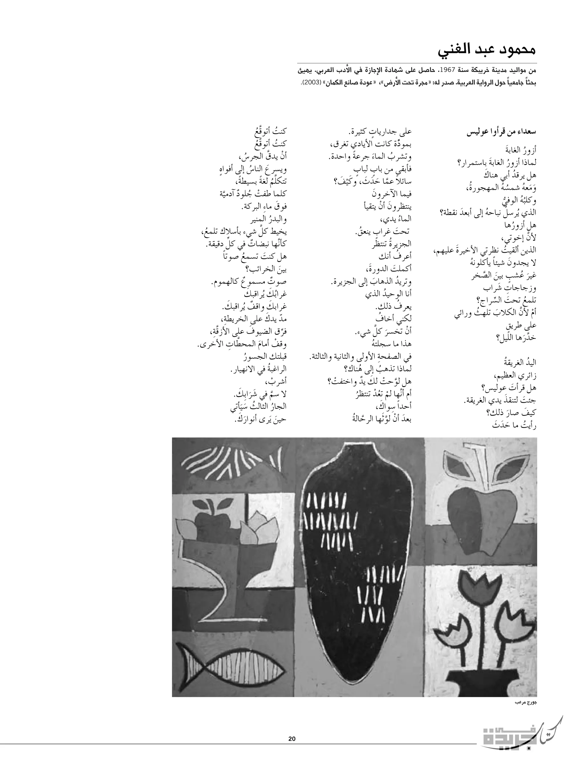 ‫محمود عبد الغني‬

‫من مواليد مدينة خريبكة �سنة 7691. حا�صل على �شهادة الإجازة في الأدب العربي. يهيئ‬

‫بحثا ً جامعيا ً حول الرواية العربية. �صدر له: «مجرة تحت الأر�ض»،‬

‫�سعداء من قر�أوا عولي�س‬
‫�أزور الغابة‬
‫َ‬
‫ُ‬
‫لماذا �أزور الغابة با�ستمرار؟‬
‫َ‬
‫ُ‬
‫َ‬
‫هل يرقد �أبي هناك‬
‫ُ‬
‫ومعه �شم�سه المهجورةُ،‬
‫ُ ُ‬
‫ََ ُ‬
‫وكلبه الوفي‬
‫ُُ‬
‫ُّ‬
‫ُ‬
‫الذي ُير�سل نباحه �إلى �أبعد نقطة؟‬
‫َ‬
‫ُ‬
‫هل �أزورها‬
‫ُ‬
‫لأن �إخوتي،‬
‫َّ‬
‫الذين �ألقيت نظرتي الأخيرة عليهم،‬
‫َ‬
‫ُ‬
‫ال يجدون �شيئا ي�أكلونه‬
‫ً‬
‫َ‬
‫ُ‬
‫غير ع�شب بين ال�صخر‬
‫َ ُ ٍ َ َّ‬
‫وزجاجات �شراب‬
‫ِ َ‬
‫تلمع تحت ال�سراج؟‬
‫ُ‬
‫َ ِّ‬
‫�أم لأن الكالب تلهث ورائي‬
‫ْ َّ‬
‫ُ‬
‫َ‬
‫على طريقٍ‬
‫خدرها الليل؟‬
‫َّ َ‬
‫اليد الغريقة‬
‫ُ‬
‫ُ‬
‫زائري العظيم،‬
‫هل قر�أت عولي�س؟‬
‫َ‬
‫جئت لتنقذَ‬
‫يدي الغريقة.‬
‫َ‬
‫كيف �صار ذلك؟‬
‫َ‬
‫َ‬
‫ر�أيت ما حدث‬
‫َ َ َ‬
‫ُ‬

‫«عودة �صانع الكمان» )3002(.‬

‫ٍ‬
‫على جداريات كثيرة.‬
‫بمودة كانت الأيادي تغرق،‬
‫ًَّ‬
‫وت�شرب الماء جرعة واحدة.‬
‫ً‬
‫ُ‬
‫َ‬
‫ٍ‬
‫ٍ‬
‫ف�أبقى من باب لباب‬
‫�سائال عما حدث، وكَ ْيف؟‬
‫َ‬
‫ً َّ َ َ َ‬
‫فيما الآخرون‬
‫َ‬
‫ينتظرون �أن يتقي�أ‬
‫َ ْ‬
‫الماء يدي،‬
‫ُ‬
‫ٍ‬
‫تحت غراب ينعق.‬
‫ُ‬
‫َ‬
‫الجزيرة تنتظر‬
‫ُ‬
‫ُ‬
‫�أعرف �أنك‬
‫�أكملت الدورةَ،‬
‫َ‬
‫وتريد الذهاب �إلى الجزيرة.‬
‫ُ‬
‫َ‬
‫�أنا الوحيد الذي‬
‫ُ‬
‫ُ‬
‫يعرف ذلك.‬
‫ُ‬
‫لكني �أخاف‬
‫�أن تخ�سر كلَّ �شيء.‬
‫ْ‬
‫َ‬
‫هذا ما �سجلته‬
‫ُ‬
‫ِ‬
‫في ال�صفحة الأولى والثانية والثالثة.‬
‫لماذا تذهب �إلى هناك؟‬
‫ُ‬
‫ُ‬
‫َّ ْ َ‬
‫هل لوحت لك يد واختفت؟‬
‫ٌ‬
‫ْ‬
‫�أم �أ َّنها لم تعد تنتظر‬
‫ْ ُْ‬
‫ُ‬
‫ِ َ‬
‫�أحداً �سواك،‬
‫بعد �أن لو َثها الرحالة‬
‫َّ ُ‬
‫َ ْ َّ‬

‫كنت �أتوقع‬
‫ُ‬
‫َّ ُ‬
‫كنت �أتوقع‬
‫ُ‬
‫َّ ُ‬
‫�أن يدق الجر�س،‬
‫ْ َّ‬
‫ُ‬
‫ٍ‬
‫وي�سرع النا�س �إلى �أفواه‬
‫َ‬
‫ُ‬
‫تتكلم لغة ب�سيطة،‬
‫ً‬
‫َّ ُ ً‬
‫كلما طفت جلود �آدمية‬
‫ْ ُ ٌ َّ‬
‫فوق ما ِء البركة.‬
‫َ‬
‫والبدر المنير‬
‫ُ‬
‫يخيط كلَّ �شيء ب�أ�سالك تلمع،‬
‫ُ‬
‫ِّ‬
‫ك�أ َّنها نب�ضات في كل دقيقة.‬
‫ٌ‬
‫هل كنت ت�سمع �صوتا‬
‫ً‬
‫َ‬
‫ُ‬
‫بين الخرائب؟‬
‫َ‬
‫�صوت م�سموع كالهموم.‬
‫ٌ‬
‫ٌ‬
‫َ‬
‫ُ َ‬
‫غرابك ُيراقبك‬
‫َ‬
‫َ‬
‫غرابك واقف ُيراقبك.‬
‫ٌ‬
‫ِ‬
‫ّ َ‬
‫مد يدك على الخريطة،‬
‫َّ ِ‬
‫َ‬
‫فرق ال�ضيوف على الأزقة،‬
‫ِّ‬
‫َّ ِ‬
‫وقف �أمام المحطات الأخرى.‬
‫ْ‬
‫َ‬
‫قبلتك الج�سور‬
‫ُ‬
‫الراغبة في االنهيار.‬
‫ُ‬
‫�أ�شرب،‬
‫ْ‬
‫ال �سم في �شرا ِب َ‬
‫َ َ ك.‬
‫َّ‬
‫الجار الثالث �س َي�أتي‬
‫ُ‬
‫َ‬
‫ُ‬
‫َ َ‬
‫حين َيرى �أنوارك.‬
‫َ‬

‫جورج مرعب‬

‫02‬

 