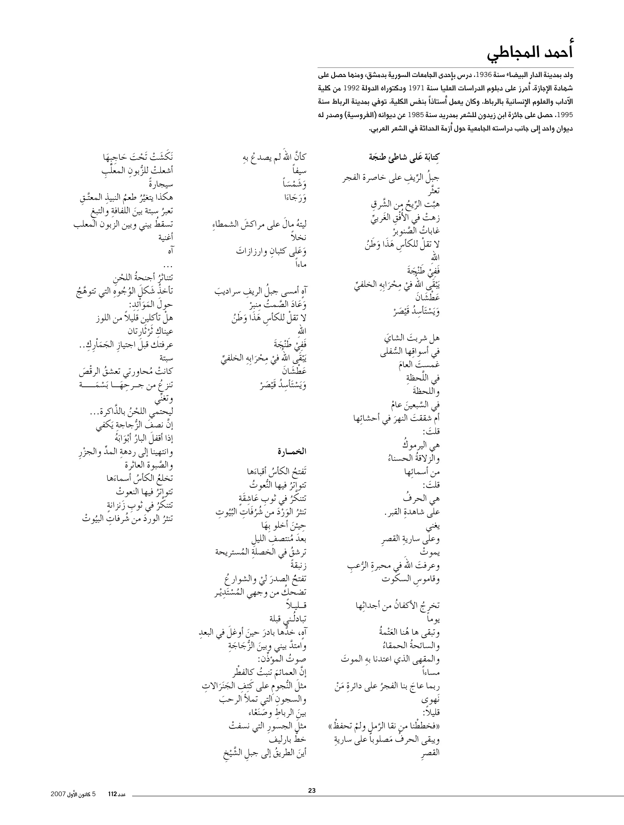 ‫�أحمد المجاطي‬

‫ولد بمدينة الدار البي�ضاء �سنة 6391. در�س ب�إحدى الجامعات ال�سورية بدم�شق، ومنها ح�صل على‬

‫�شهادة الإجازة. �أحرز على دبلوم الدرا�سات العليا �سنة 1791 ودكتوراه الدولة 2991 من كلية‬

‫الآداب والعلوم الإن�سانية بالرباط. وكان يعمل �أ�ستاذا ً بنف�س الكلية. توفي بمدينة الرباط �سنة‬
‫5991. ح�صل على جائزة ابن زيدون لل�شعر بمدريد �سنة 5891 عن ديوانه (الفرو�سية) و�صدر له‬
‫ديوان واحد �إلى جانب درا�سته الجامعية حول �أزمة الحداثة في ال�شعر العربي.‬

‫َّ َ‬
‫ْ ِ‬
‫ك�أن اهلل لم ي�صدع به‬
‫�سيفا‬
‫ً‬
‫و�شم�سا‬
‫َ َ ْ َ ً‬
‫ورجاءا‬
‫ََ َ َ‬

‫كتابَة على �شاطئ طنجة‬
‫ِ َ‬
‫َ‬

‫ُ ِّ ِ‬
‫جبل الريف على خا�صرة الفجر‬
‫تع َّثر‬
‫َّ ِ‬
‫هبت الريح من ال�شرق‬
‫ِّ ُ‬
‫َّ‬
‫زهت في الأُ‬
‫فْق الغربي‬
‫ِ َ‬
‫ْ‬
‫ِّ‬
‫غابات ال�صنوبر‬
‫ُ َّ ْ‬
‫ال تقلْ للك�أ�س هذا وطن‬
‫ِ َ َ َ َ ُ‬
‫ِ‬
‫اهلل‬
‫فَفي ط ْنجة‬
‫ِ ْ َ َ َ‬
‫ُ‬
‫َي ْبقَى اهلل في محرا ِب ِه الخلفي‬
‫ْ ِ ْ َ‬
‫ِّ‬
‫عط�شان‬
‫َ ْ َ َ‬
‫و َي�س َت�أ�سد قَي�صر‬
‫َ ْ ِ ُ ْ َ ْ‬

‫ُ َ‬
‫ليته مال على مراك�ش ال�شمطا ِء‬
‫َ‬
‫ً‬
‫نخال‬
‫ِ‬
‫وعلى كثبان وارزازات‬
‫َ‬
‫َ َ‬
‫ماءاً‬
‫ٍ‬
‫ِ‬
‫ُ‬
‫�آه �أم�سى جبل الريف �سراديب‬
‫َ‬
‫وعاد ال�صمت منبر‬
‫َ َ َ َّ ُ ِ ْ‬
‫ال تقلْ للك�أ�س هذا وطن‬
‫ِ َ َ َ َ ُ‬
‫ِ‬
‫اهلل‬
‫فَفي ط ْنجة‬
‫ِ ْ َ َ َ‬
‫ُ‬
‫َي ْبقَى اهلل في محرا ِب ِه الخلفي‬
‫ْ ِ ْ َ‬
‫ِّ‬
‫عط�شان‬
‫َ ْ َ َ‬
‫و َي�س َت�أ�سد قَي�صر‬
‫َ ْ ِ ُ ْ َ ْ‬

‫هل �شربت ال�شاي‬
‫َ‬
‫َ‬
‫في �أ�سوا ِقها ال�سفلى‬
‫ُّ‬
‫غم�ست العام‬
‫َ‬
‫َ‬
‫في اللحظةِ‬
‫َّ‬
‫واللحظة‬
‫َ‬
‫في ال�سبعين عام‬
‫َّ َ ْ‬
‫�أم �شققت النهر في �أح�شا ِئها‬
‫َ‬
‫َ‬
‫قلت:‬
‫َ‬
‫ُ‬
‫هي اليرموك‬
‫والزالقة الح�سناء‬
‫ُ‬
‫ُ‬
‫من �أ�سما ِئها‬
‫قلت:‬
‫َ‬
‫ُ‬
‫هي الحرف‬
‫ِ‬
‫على �شاهدة القبر.‬
‫يغني‬
‫ِ‬
‫وعلى �سارية الق�صرِ‬
‫يموت‬
‫ْ‬
‫وعرفت اهللَ‬
‫ِ ُّ ِ‬
‫في محبرة الرعب‬
‫َ‬
‫وقامو�س ال�سكوت‬
‫ِ‬

‫الخمــارة‬
‫َتفتح الك�أ�س �أقباءها‬
‫َ‬
‫ُ‬
‫ُ‬
‫تتواتر فيها ال ُّنعوت‬
‫ُ‬
‫ُ‬
‫َّ‬
‫ِ َ ِ ٍَ‬
‫تتنكر في ثوب عا�شقة‬
‫ُ‬
‫ُ ُ ِ ُ ِ‬
‫تنثر الورد من �شرفَات الب ُيوت‬
‫ُ ََْ‬
‫حيـن �أخلو ِبها‬
‫َ‬
‫ِ َْ‬
‫ِ‬
‫بعد منت�صف الليل‬
‫ِ‬
‫َ ُ‬
‫تر�شق في الخ�صلة الم�ستريحة‬
‫ُ‬
‫ِ ُ‬
‫زنبقة‬
‫ً‬
‫تفتح ال�صدر لي وال�شوارع‬
‫ُ‬
‫ًُ‬
‫َ ْ‬
‫ت�ضحك من وجهي الم�س َتدِ‬
‫ُ‬
‫ُ ْ ْيـر‬
‫ً‬
‫قــليـال‬
‫تباد ُلـني قبلة‬
‫ِ‬
‫َ‬
‫�آه، خدها بادر حين �أوغل في البعد‬
‫ٍ ُّ‬
‫َ َ‬
‫َ ُّ َ َ ِ‬
‫وامتد بيني وبين الزجاجة‬
‫َّ‬
‫�صوت الم�ؤذِّن:‬
‫ُ‬
‫ْ‬
‫�إن العمائم تنبت كالفطر‬
‫َّ‬
‫َ ُ‬
‫ِ َ َ ِ‬
‫َ‬
‫مثل ال ُّنجوم على كَ ِتف الج َنراالت‬
‫ِ‬
‫ِ‬
‫وال�سجون التي تملأ الرحب‬
‫َ‬
‫بين الرباط و�ص َنعاء‬
‫َ‬
‫ِ َ ْ‬
‫َ‬
‫مثل الج�سورِ التي ن�سفت‬
‫ْ‬
‫َّ‬
‫خط بارليف‬
‫�أين الطريق �إلى جبل ال�ش ْيخ‬
‫ُ‬
‫ِ َّ ِ‬
‫َ‬

‫تخرج الأكفان من �أجدا ِثها‬
‫ُ‬
‫ُ‬
‫يوما‬
‫ً‬
‫وتبقى ها هنا الع ْتمة‬
‫ُ َ ُ‬
‫وال�سائحة الحمقاء‬
‫ُ‬
‫ُ‬
‫ِ‬
‫والمقهى الذي اعتدنا به الموت‬
‫َ‬
‫م�ساءاً‬
‫ربما عاج بنا الفجر على دائرة من‬
‫َ‬
‫ِ َ ْ‬
‫ُ‬
‫َنهوى‬
‫قليالً:‬
‫ْ‬
‫ْ‬
‫«فخططنا من نقا الرمل ولم تحفظ»‬
‫َّ ِ ْ‬
‫ِ‬
‫ويبقى الحرف م�صلوبا على �سارية‬
‫ً‬
‫ُ َ‬
‫الق�صرِ‬
‫32‬

‫َنك�شت َتحت حاجبِها‬
‫َ َ ْ ْ َ َ ِ َ‬
‫ْ ُّ ِ‬
‫َّ ِ‬
‫�أ�شعلت للزبون المعلب‬
‫�سيجارة‬
‫ً‬
‫ِ‬
‫ِ‬
‫هكذا يتغير طعم النبيذ المع َّتـق‬
‫َّ ُ ُ‬
‫تعبر �سبتة بين اللفافةِ‬
‫والتبغ‬
‫ِ‬
‫َ‬
‫ُ‬
‫ُ‬
‫ت�سقط بيني وبين الزبون المعلب‬
‫�أغنية‬
‫�آه‬
‫...‬
‫تتناثر �أجنحة اللحن‬
‫ُ ْ ِ‬
‫ُ‬
‫ُ َ َ ُ ُ ِ‬
‫ت�أخذ �شكل الوجوه التي تتوهج‬
‫َّ ُ‬
‫َ َ َ ِ‬
‫حول المواْ ِئد:‬
‫ً‬
‫هلْ ت�أكلين قليال من اللوز‬
‫عيناك َثر َثارتان‬
‫ِ ْ‬
‫َ َ ِ‬
‫َ‬
‫عرفتك قبل اجتيازِ الجماْرِ ك..‬
‫�سبتة‬
‫كانت محاورتي تع�شق الرق�ص‬
‫ُ ْ َ‬
‫ْ ُ‬
‫ِ‬
‫تنزع من جــرحهـــا َب�سمــــــة‬
‫ُ‬
‫َ‬
‫ْ َ‬
‫وتغني‬
‫ِّ‬
‫ليحتمي اللحن بالذَّ اكرة...‬
‫ْ ُ‬
‫�إن ن�صف الزجاجةِ‬
‫َيكفي‬
‫َّ‬
‫َ ُّ‬
‫�إذا �أقفل البار �أبوابه‬
‫َ ُ َْ َُ‬
‫وانتهينا �إلى ردهة المد والجزرِ‬
‫ِ ِّ‬
‫ْ‬
‫وال�صبوة العاثرة‬
‫َّ‬
‫تخلع الك�أ�س �أ�سماءها‬
‫ُ‬
‫َ‬
‫ُ‬
‫تتواتر فيها النعوت‬
‫ْ‬
‫ُ‬
‫َّ‬
‫ِ َ ٍ‬
‫تتنكر في ثوب زنزانة‬
‫ُ‬
‫تنثر الورد من �شرفات البيوت‬
‫َ‬
‫ُ ِ ُ ْ‬
‫ُ‬

‫عدد 211‬

‫5 كانون الأول 7002‬

 