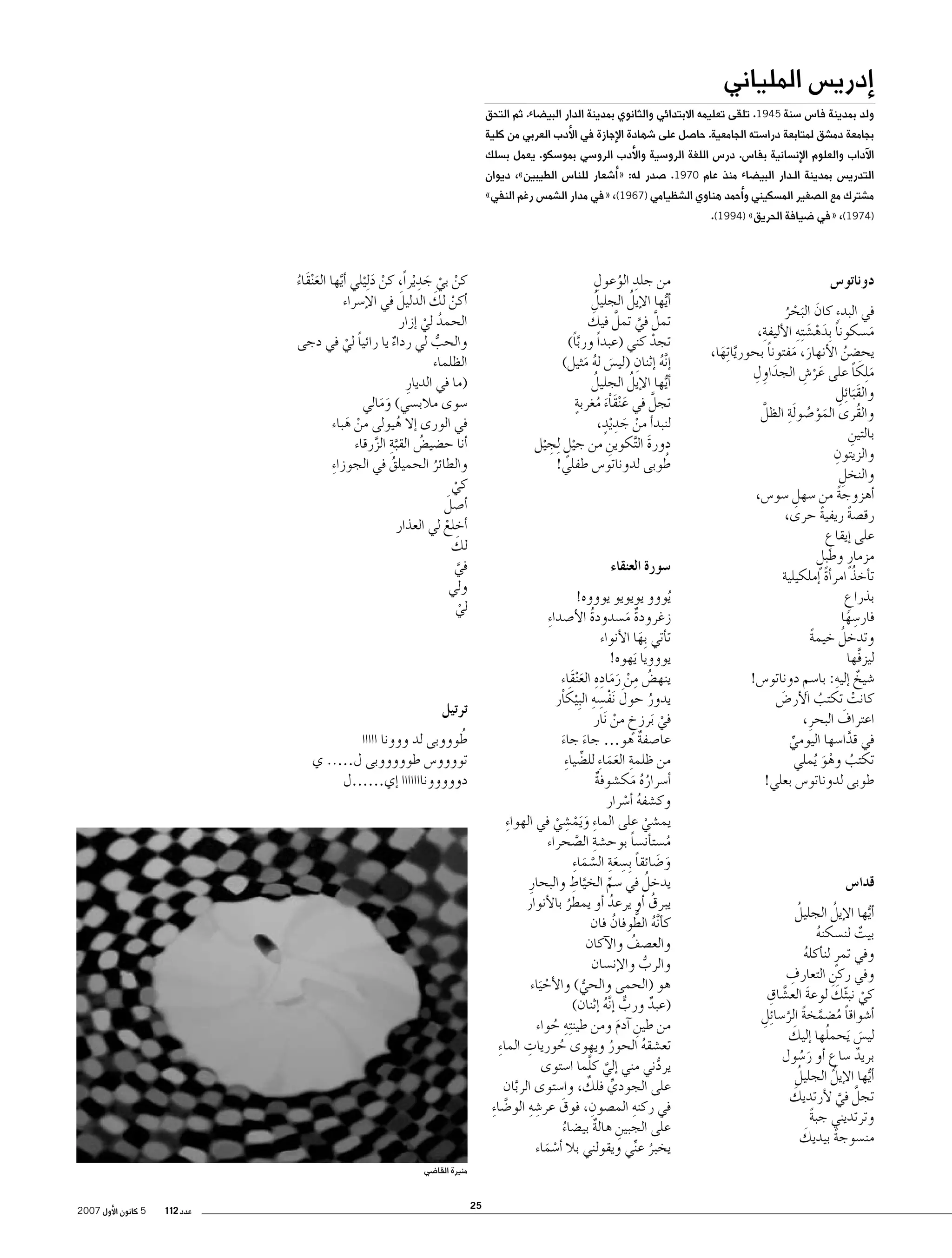 ‫�إدري�س الملياني‬

‫ولد بمدينة فا�س �سنة 5491. تلقى تعليمه االبتدائي والثانوي بمدينة الدار البي�ضاء. ثم التحق‬

‫بجامعة دم�شق لمتابعة درا�سته الجامعية. حا�صل على �شهادة الإجازة في الأدب العربي من كلية‬

‫الآداب والعلوم الإن�سانية بفا�س. در�س اللغة الرو�سية والأدب الرو�سي بمو�سكو. يعمل ب�سلك‬
‫التدري�س بمدينة ال��دار البي�ضاء منذ عام 0791. �صدر له: «�أ�شعار للنا�س الطيبين»، ديوان‬
‫م�شترك مع ال�صغير الم�سكيني و�أحمد هناوي ال�شظيامي )7691(، «في مدار ال�شم�س رغم النفي»‬

‫)4791(، «في �ضيافة الحريق» )4991(.‬

‫دوناتو�س‬
‫في البد ِء كان البحر‬
‫َ َ ْ ُ‬
‫م�سكونا ِبده�ش ِته الأليفةِ‬
‫ً َ ْ َ ِ‬
‫،‬
‫َ‬
‫يح�ضن الأنهار، مفتونا بحوريا ِتها،‬
‫َ َ ً‬
‫َّ َ‬
‫ُ‬
‫َ ِ‬
‫م ِلكا على عر�ش الجداوِ ل‬
‫َ َ ً‬
‫َْ ِ‬
‫والقَبا ِئل‬
‫َ ِ‬
‫والقُرى المو�صو َلةِ‬
‫َ ْ ُ الظلَّ‬
‫بالتين‬
‫ِ‬
‫ِ‬
‫والزيتون‬
‫والنخل‬
‫ِ‬
‫�أهزوجة من �سهل �سو�س،‬
‫ً‬
‫ِ‬
‫رق�صة ريفية حرى،‬
‫ً‬
‫ً‬
‫على �إيقاع‬
‫ِ‬
‫مزمارٍ وطبل‬
‫ٍ‬
‫ُ‬
‫ت�أخذ امر�أة �إملكيلية‬
‫ً‬
‫بذراع‬
‫ِ‬
‫فار�سها‬
‫ِ َ‬
‫ُ‬
‫وتدخل خيمة‬
‫ً‬
‫ليزفَّها‬
‫ٌ ِ‬
‫�شيخ �إليه: با�سم دوناتو�س!‬
‫ِ‬
‫كانت تكتب الأر�ض‬
‫َ‬
‫ْ‬
‫ُ‬
‫َ‬
‫اعتراف البحرِ ،‬
‫في قدا�سها اليومي‬
‫َّ‬
‫ِّ‬
‫تكتب وهو ُيملي‬
‫ُ ْ َ‬
‫طوبى لدوناتو�س بعلي!‬

‫قدا�س‬
‫ُ‬
‫ُ‬
‫�أيها الإيل الجليل‬
‫ُّ‬
‫بيت لن�سكنه‬
‫ُ‬
‫ٌ‬
‫وفي تمرٍ لن�أكله‬
‫ُ‬
‫ِ‬
‫وفي ركن التعارف‬
‫ِ‬
‫َ َّ ِ‬
‫ْ َ‬
‫كي نب ّثك لوعة الع�شاق‬
‫�أ�شواقا م�ضمخة الر�سا ِئل‬
‫ً ُ َّ ً َّ ِ‬
‫ُ‬
‫َ‬
‫لي�س َيحملها �إليك‬
‫َ‬
‫بريد �ساع �أو ر�سول‬
‫ٌ ٍ‬
‫َ ُ‬
‫ُ‬
‫ُ‬
‫�أيها الإيل الجليل‬
‫ُّ‬
‫َ‬
‫تجلَّ في لأرتديك‬
‫َّ‬
‫وترتديني جبة‬
‫ً‬
‫َ‬
‫من�سوجة بيديك‬
‫ً‬

‫ِ ُ ِ‬
‫من جلد الوعول‬
‫ُ‬
‫ُ‬
‫�أيها الإيل الجليل‬
‫ُّ‬
‫تملَّ في تملَّ َ‬
‫فيك‬
‫َّ‬
‫تجد كني (عبداً ورباً)‬
‫ْ‬
‫َّ‬
‫ُ ِ‬
‫�إ َّنه �إثنان (لي�س له مثيل)‬
‫َ ُ َ‬
‫ُ‬
‫ُ‬
‫�أيها الإيل الجليل‬
‫ُّ‬
‫تجلَّ في ع ْنقاْء مغربةٍ‬
‫َ َ َ ُ‬
‫ْ َ ِ ٍ‬
‫لنبد�أ من جد ْيد،‬
‫ٍْ ِ‬
‫دورة ال َّتكوين من جيل ِلج ْيل‬
‫َ‬
‫ِ‬
‫ُ‬
‫طوبى لدوناتو�س طفلي!‬

‫َ ِ‬
‫كن بي جد ْيراً، كن د ِل ْيلي � َّأيها الع ْنقَاء‬
‫ْ َ‬
‫َ ُ‬
‫ْ ْ‬
‫ْ َ‬
‫َ‬
‫�أكن لك الدليل في الإ�سراء‬
‫الحمد لي �إزار‬
‫ُ ْ‬
‫والحب لي رداء يا رائيا لي في دجى‬
‫ٌ‬
‫ُّ‬
‫ً ْ‬
‫الظلماء‬
‫(ما في الديارِ‬
‫�سوى مالب�سي) ومالي‬
‫ََ‬
‫في الورى �إال هيولى من هباء‬
‫ْ َ‬
‫ُ‬
‫�أنا ح�ضي�ض القبة الزرقاء‬
‫ُ َّ ِ َّ‬
‫والطائر الحميلق في الجوزا ِء‬
‫ُ‬
‫ُ‬
‫كي‬
‫ْ‬
‫َ‬
‫�أ�صل‬
‫�أخلع لي العذار‬
‫ْ‬
‫َ‬
‫لك‬
‫في‬
‫َّ‬
‫ولي‬
‫لي‬
‫ْ‬

‫�سورة العنقاء‬
‫ُيووو يويويو يوووه!‬
‫زغرودة م�سدودة الأ�صدا ِء‬
‫ُ‬
‫ٌ َ‬
‫ت�أتي ِبها الأنواء‬
‫َ‬
‫يووويا َيهوه!‬
‫ينه�ض من رماد ِه الع ْنقَاء‬
‫ُ ِ ْ ََ ِ َ‬
‫َ ْ ِ ِ َ‬
‫يدور حول َنف�سه البِيكاْر‬
‫ُ‬
‫ْ‬
‫في َبرزخ من َنار‬
‫ٍ ْ‬
‫ْ‬
‫عا�صفة هو… جاء جاء‬
‫ٌ‬
‫َ َ‬
‫من ظلمة العما ِء لل�ضيا ِء‬
‫ِّ‬
‫ِ ََ‬
‫�أ�سراره مك�شوفة‬
‫ٌ‬
‫ُُ َ‬
‫وك�شفه �أ�سرار‬
‫ُ ْ‬
‫َ ْ ِ‬
‫يم�شي على الما ِء و َيم�شي في الهواءِ‬
‫ْ‬
‫ْ‬
‫ِ‬
‫م�ست�أن�سا بوح�شة ال�صحراء‬
‫ً‬
‫َّ‬
‫ُ‬
‫َ َ ً ِ‬
‫و�ضائقا ِب�سع ِة ال�سما ِء‬
‫َ َّ َ‬
‫ِّ َّ ِ‬
‫ُ‬
‫يدخل في �سم الخياط والبحارِ‬
‫يبرق �أو يرعد �أو يمطر بالأنوار‬
‫ُ‬
‫ُ‬
‫ُ‬
‫ك�أ َّنه الطوفان فان‬
‫ُ ُّ ُ‬
‫والع�صف والآكان‬
‫ُ‬
‫والرب والإن�سان‬
‫ُّ‬
‫هو (الحمى والحي) والأح َياء‬
‫ْ‬
‫ُّ‬
‫(عبد ورب �إ َّنه �إثنان)‬
‫ٌ‬
‫ٌّ ُ‬
‫من طين �آدم ومن طين ِته حواء‬
‫ِ َ‬
‫ِ ُ‬
‫ِ‬
‫تع�شقه الحور ويهوى حوريات الما ِء‬
‫ُ‬
‫ُ‬
‫ُ‬
‫َّ َّ‬
‫يردني مني �إلي كلما ا�ستوى‬
‫ُّ‬
‫ِّ ٌ‬
‫على الجودي فلك، وا�ستوى الربان‬
‫َّ‬
‫َ ِ ِ‬
‫ِ‬
‫ِ‬
‫في ركنه الم�صون، فوق عر�شه الو�ضا ِء‬
‫َّ‬
‫على الجبين هالة بي�ضاء‬
‫ِ‬
‫ٌ‬
‫ُ‬
‫يخبر عني ويقولني بال �أ�سماء‬
‫ُ ِّ‬
‫ْ َ‬

‫ترتيل‬
‫ُ‬
‫طوووبى لد ووونا ااااا‬
‫توووو�س طوووووبى ل….. ي‬
‫دووووونااااااا �إي……ل‬

‫منيرة القا�ضي‬
‫52‬

‫عدد 211‬

‫5 كانون الأول 7002‬

 