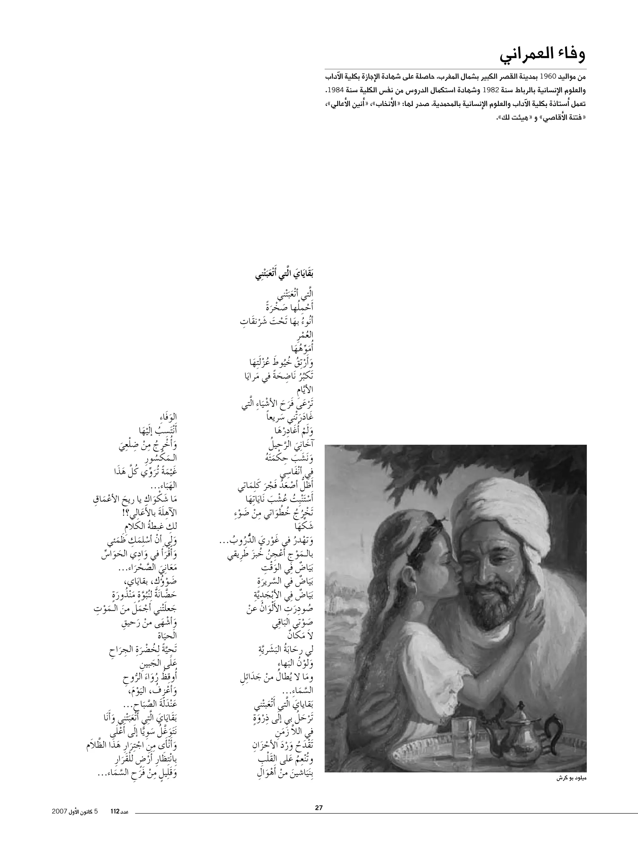 ‫وفاء العمراني‬

‫من مواليد 0691 بمدينة الق�صر الكبير ب�شمال المغرب. حا�صلة على �شهادة الإجازة بكلية الآداب‬
‫والعلوم الإن�سانية بالرباط �سنة 2891 و�شهادة ا�ستكمال الدرو�س من نف�س الكلية �سنة 4891.‬

‫تعمل �أ�ستاذة بكلية الآداب والعلوم الإن�سانية بالمحمدية. �صدر لها: «الأنخاب»، «�أنين الأعالي»،‬
‫«فتنة الأقا�صي» و «هيئت لك».‬

‫بَقايَاي الَّتي �أَتْعبَ ْت ِني‬
‫َ َ‬
‫َ‬

‫ا َّلتي �أ ْتع َب ْتني‬
‫َ‬
‫�أَحملها �صخرة‬
‫ْ ُِ َ ْ ًَ‬
‫ُ َ ْ َ َ ْ ِ‬
‫�أ ُنوء بها َتحت �شرنقَات‬
‫العمرِ‬
‫ُْ‬
‫�أُموهها‬
‫َ ِّ ُ َ‬
‫َ ْ ُ ُ َ‬
‫و�أَر ِتق خ ُيوط عز َل ِتها‬
‫ُْ َ‬
‫َتكبر َنا�ضحة في مرايا‬
‫ُُ ِ َ ً‬
‫َ َ‬
‫ال َّأيام‬
‫ِ‬
‫َترعى فَرح الأ�ش َيا ِء ا َّلتي‬
‫َْ َ َ ْ‬
‫غَ ادر ْتني �سريعا‬
‫َ ً‬
‫ََ‬
‫و َلم �أُغَ ادِ‬
‫رها‬
‫َْ‬
‫َ ْ‬
‫�آخانِ‬
‫َ َّ ُ‬
‫َ ي الرحيل‬
‫و َن�شب حكم َته‬
‫َ َ َ ِ ْ َ ُ‬
‫َ ِ‬
‫في �أ ْنفا�سي‬
‫�أَظلُّ �أ�صعد فَجر كَ ِلماتي‬
‫َ ْ َُ ْ َ َ‬
‫�أَ�س َت ْنبِت ع�شب َنايا ِتها‬
‫ْ ُ ُ ْ َ َ َ‬
‫َتخرج خطواتي من �ضو ِء‬
‫ْ ُ ُ ُ ُ َ ِ ْ َ ْ‬
‫�شكها‬
‫َ ِّ َ‬
‫وتهدر في غَ وري الدروب...‬
‫ْ َ ٌُّ ُ ُ‬
‫َ ْ ُ‬
‫َ ْ ِ ْ ِ ُ ُ َ َ‬
‫بالـموج �أعجن خبز طرِ يقي‬
‫َْ ِ‬
‫َب َيا�ض ِفي الوقت‬
‫ٌ‬
‫َب َيا�ض في ال�سرير ِة‬
‫ٌ‬
‫َّ َ‬
‫َب َيا�ض ِفي الأبجد َّيةِ‬
‫ْ َ ِ‬
‫ٌ‬
‫�صودرت الأ ْلَ‬
‫ُ ِ َ ِ‬
‫وان عن‬
‫َ ُ ْ‬
‫�صوتي البا ِقي‬
‫َ ْ‬
‫َ‬
‫ال مكان‬
‫َ َ ٌ‬
‫َ َ ُ َ َ َّ ِ‬
‫لي رحابة الب�شرية‬
‫ولون البها ِء‬
‫َ ْ ُ َ‬
‫وما ال ُيطال من جدا ِئل‬
‫ُ ْ َ َ ِ‬
‫َ‬
‫ال�سما ِء...‬
‫َّ َ‬
‫َبقاياي ا َّلتي �أتَْ‬
‫عب ْتني‬
‫َ‬
‫َ‬
‫َترحل بي �إ َلى ذروةٍ‬
‫ِ‬
‫ْ َ ُ‬
‫َْ‬
‫في الال زمن‬
‫َّ َ َ ِ‬
‫َْ ُ ََْ ْ َ ِ‬
‫َتقدح ورد الأحزان‬
‫َْ ِ‬
‫و ُت ْنعم على القلب‬
‫ِ ُ َ‬
‫َ ْ ْ َ ِ‬
‫ِب َن َيا�شين من �أَهوال‬

‫ميلود بو كر�ش‬

‫72‬

‫الوفَا ِء‬
‫َ‬
‫ِ‬
‫�أَ ْن َت�سب �إلَ‬
‫ُ ْيها‬
‫َ‬
‫و�أُخرِ ج من �ضلعِ‬
‫َ ْ ُ ِ ْ ِ ْي‬
‫َ‬
‫الـمك�سورِ‬
‫َ ْ ُ‬
‫َ َ‬
‫غَ ْيمة ُتروي كُ لَّ هذا‬
‫َ ً َ ِّ‬
‫اله َباء...‬
‫َ‬
‫َ َ ْ‬
‫ما �شكو ِ‬
‫َ ْ َ ِ‬
‫َ اك يا ريح الأعماق‬
‫الآهلة بالأَعالي؟!‬
‫ِ ََ‬
‫َ‬
‫ِ‬
‫لك غبطة الكالم‬
‫ُ َ ِ‬
‫و ِلي �أن �أ�س ِلمك ظمئي‬
‫َ‬
‫ْ ْ َ ِ َ َ‬
‫و�أَقر َ�أ في وادِ‬
‫َ ي الحوا�س‬
‫َ َ ِّ‬
‫َ َْ‬
‫معا ِني ال�صحراء...‬
‫َ َ َ َّ ْ َ‬
‫َ ْ ُ ِ‬
‫�ضو�ؤك، بقاياي،‬
‫َ‬
‫َ َّ ٌ َّ ٍ َ ُ َ ٍ‬
‫ح�ضا َنة ِل ُن ُبوة م ْنذورة‬
‫ْ َ َ َ َ ْ ِ‬
‫َ َ‬
‫جعل ْتني �أجمل من الـموت‬
‫ْ َ ِ‬
‫و�أ�شهى من رحيق‬
‫َ ْ َ‬
‫ا َلحياة‬
‫َ‬
‫َتح َّية ِلخ�ضر ِة ِ‬
‫ِ ً ُ ْ َ الجراح‬
‫َ ِ‬
‫ََ‬
‫على الجبين‬
‫َ ِ‬
‫�أُو ِقظ رواء الروح‬
‫ُ ُ َ َ ُّ ِ‬
‫و�أعزِ ف، اليوم،‬
‫َ ْ ُ ََْ‬
‫ع ْند َلة ال�ص َباح...‬
‫َ َ َ َّ‬
‫َبقَاياي ا َّل ِتي �أَ ْتعب ْت ِني و�أنََ‬
‫ََ َ ا‬
‫َ َ‬
‫َْ‬
‫َن َتوغَّ ل �سوِ ًّيا �إ َلى �أَعلى‬
‫َ ُ َ‬
‫َ َ ِ ِ ْ َ َ َ َّ‬
‫و�أَ ْن�أى من اج ِترارِ هذا الظالَم‬
‫ِبا ْن ِتظارِ �أَر�ض للقَرارِ‬
‫َ ْ ٍ ْ َ‬
‫وق ِليل من فَرح ال�سماء...‬
‫َ َ ٍ ِ ْ َ ِ َّ َ‬
‫عدد 211‬

‫5 كانون الأول 7002‬

 