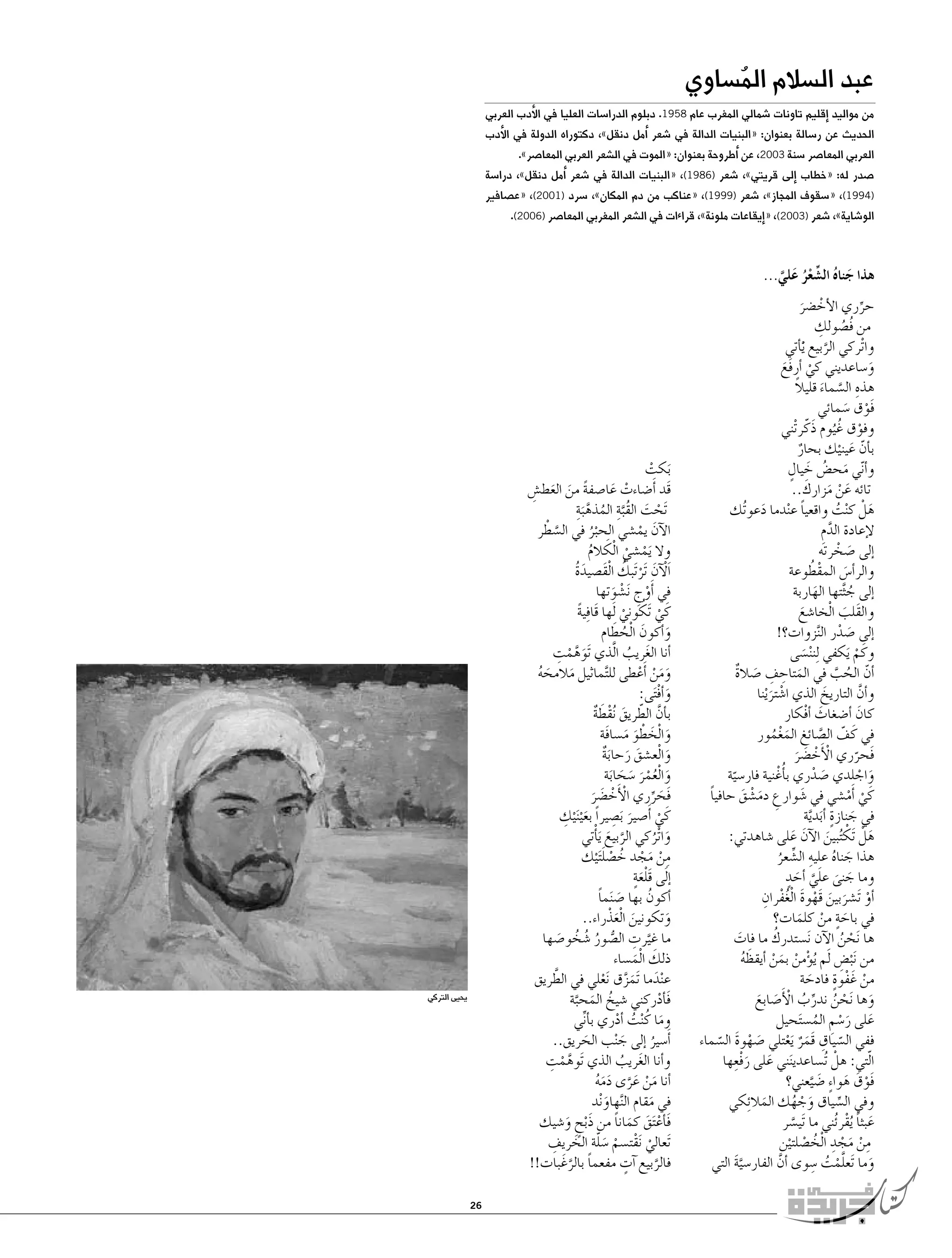 ‫عبد ال�سالم الم�ساوي‬
‫ُ‬

‫من مواليد �إقليم تاونات �شمالي المغرب عام 8591. دبلوم الدرا�سات العليا في الأدب العربي‬

‫الحديث عن ر�سالة بعنوان: «البنيات الدالة في �شعر �أمل دنقل»، دكتوراه الدولة في الأدب‬
‫العربي المعا�صر �سنة 3002، عن �أطروحة بعنوان: «الموت في ال�شعر العربي المعا�صر».‬

‫�صدر له: «خطاب �إلى قريتي»، �شعر )6891(، «البنيات الدالة في �شعر �أمل دنقل»، درا�سة‬

‫)4991(، «�سقوف المجاز»، �شعر )9991(، «عناكب من دم المكان»، �سرد )1002(، «ع�صافير‬
‫الو�شاية»، �شعر )3002(، «�إيقاعات ملونة»، قراءات في ال�شعر المغربي المعا�صر )6002(.‬

‫هذا جناه ال�شعر علي...‬
‫َ ُ ِّ ْ ُ َ َّ‬

‫حرري الأخ�ضر‬
‫ْ َ‬
‫ِّ‬
‫ُ ِ‬
‫من فُ�صولك‬
‫وا ْتركي الربيع َْي�أتي‬
‫َّ‬
‫و�ساعديني كي �أرفَع‬
‫ْ َ‬
‫َ‬
‫ِ َّ َ ً‬
‫هذه ال�سماء قليال‬
‫فَوق �سمائي‬
‫ْ َ‬
‫وفوق غُ ُيوم ذَكّ ر ْتني‬
‫ْ‬
‫ب�أن عينيك بحار‬
‫ٌ‬
‫ّ َ ْ‬
‫َ ُ َ ٍ‬
‫و�أ ّني مح�ض خيال‬
‫َ ْ َ َ‬
‫تائه عن مزارك..‬
‫هلْ ك ْنت واقعيا ع ْندما دعو ُتك‬
‫ً‬
‫ُ‬
‫َ‬
‫َ‬
‫لإعادة الدم‬
‫َّ ِ‬
‫�إلى �صخرته‬
‫َ ْ‬
‫والر�أ�س المقطُ‬
‫ْ وعة‬
‫َ‬
‫�إلى ج َّثتها الهاربة‬
‫َ‬
‫ُ‬
‫والقَلب ا ْلخا�شع‬
‫َ‬
‫َ‬
‫�إلى �صدر ال َّنزوات؟!‬
‫َ ْ‬
‫وكَ م َيكفي لِ‬
‫ن ْن�سى‬
‫َ‬
‫ْ‬
‫�أن الحب في المتاحف �صالة‬
‫َ ِ ِ َ ٌ‬
‫ّ ُ َّ‬
‫و�أن التاريخ الذي ا�شتر ْينا‬
‫َّ‬
‫َ‬
‫ْ َ‬
‫كان �أ�ضغاث �أفْكار‬
‫َ‬
‫َ‬
‫في كَ ف ال�صائغ المغمور‬
‫ّ َّ‬
‫َُْ‬
‫فَحرري الأَخ�ضر‬
‫ْ ْ َ َ‬
‫ّ‬
‫واجلدي �صدري ب�أُغْ نية فار�سية‬
‫َ ْ‬
‫َ ْ‬
‫ّ‬
‫كَ ي �أَم�شي في �شوارع دم�شق حافيا‬
‫ً‬
‫َ ِ َ ْ َ‬
‫ْ ْ‬
‫في جنازةٍ‬
‫�أبدية‬
‫َ‬
‫َ َّ‬
‫هلْ َتك ُتبين الآن على �شاهدتي:‬
‫َ ْ َ َ‬
‫َ‬
‫هذا جناه عليه ال�شعر‬
‫َ ُ ِ ِّ ُ‬
‫َ َ ٍ‬
‫وما جنى علي �أحد‬
‫َ َ َّ‬
‫�أو َت�شربين قَهوة ا ْلغفرانِ‬
‫ْ َ َ ْ َ ُْ‬
‫في باحة من كلمات؟‬
‫َ ٍ ْ َ‬
‫ُ‬
‫ها َنحن الآن َن�ستدرك ما فات‬
‫َ‬
‫ْ ُ‬
‫ْ ْ َ ْ َ‬
‫من َن ْب�ض َلم ُي�ؤمن بمن �أيقظه‬
‫ِ‬
‫ُ‬
‫من غَ فوةٍ‬
‫ْ ْ فادحة‬
‫َ‬
‫وها َنحن ندرب الأَ‬
‫ْ ُ ِّ ُ ْ �صابع‬
‫َ َ‬
‫َ‬
‫على ر�سم الم�س َتحيل‬
‫َ َ ْ ِ ُ‬
‫ففي ال�سياق قَمر َيعتلي �صهوة ال�سماء‬
‫َ ْ َ‬
‫ّ ِ َ ٌ ْ‬
‫ّ‬
‫َ َ ِ‬
‫الّتي: هلْ ُت�ساعدي َنني على رفْعها‬
‫فَوق هوا ٍء �ض َّيعني؟‬
‫َ‬
‫ْ َ َ‬
‫وفي ال�سياق وجهك المال ِئكي‬
‫َ ْ ُ‬
‫َ‬
‫ِّ‬
‫عبثا ُيقر ُئني ما َتي�سر‬
‫َ ً ْ‬
‫َّ‬
‫من مجد ا ْلخ�صلتين‬
‫ِ ْ َ ْ ِ ُ ْ ْ‬
‫َّ ْ ُ ِ‬
‫وما َتعلمت �سوى �أن الفار�سية التي‬
‫َّ‬
‫َّ َ‬
‫َ‬

‫َبكت‬
‫ْ‬
‫قَد �أَ�ضاءت عا�صفة من العط�ش‬
‫ً َ َ ِ‬
‫ْ َ‬
‫ْ َ َّ ُ َّ ِ‬
‫َتحت القُب ِة المذه َبة‬
‫َّ ْ‬
‫الآن يم�شي الحبر في ال�سطر‬
‫َ ْ‬
‫ُْ‬
‫وال َيم�شي ا ْلكالم‬
‫ْ ْ َ ُ‬
‫ْ َ ْ ُ‬
‫اَلآن َتر َتبك ا ْلقَ�صيدة‬
‫َُ‬
‫في �أَوج َن�شوتها‬
‫ْ ِ ْ َ‬
‫ُ‬
‫كَ ي َتكوني َلها قَا ِفية‬
‫ً‬
‫ْ‬
‫ْ‬
‫َ َ ُ َ‬
‫و�أكون ا ْلحطام‬
‫َ َّ ْ ِ‬
‫�أنا الغريب ا َّلذي َتوهمت‬
‫َ ُ‬
‫ومن �أَعطى لل َّتماثيل مالمحه‬
‫َ َ ُ‬
‫ََ ْ ْ‬
‫و�أف َتى:‬
‫َ ْ‬
‫ب�أن الطريق ُنقطة‬
‫َّ ّ َ ْ َ ٌ‬
‫وا ْلخطو م�سافَة‬
‫َ َ ْ َ َ‬
‫وا ْلع�شق رحابة‬
‫َ َ ٌَ‬
‫َ‬
‫وا ْلعمر �سحابة‬
‫َ َُْ َ َ َ‬
‫فَحرري الأَخ�ضر‬
‫ْ ْ َ َ‬
‫َ ِّ‬
‫َ ِ‬
‫كَ ي �أَ�صير َب�صيراً بع ْي َن ْي ِ‬
‫َ ك‬
‫ْ‬
‫وا ْتركي الربيع َي�أْتي‬
‫َّ َ‬
‫َ ُ‬
‫ِ ْ َ ْ ُ ْ َ‬
‫من مجد خ�صل َت ْيك‬
‫ٍََْ‬
‫�إ َلى قلعة‬
‫�أكون بها �ص َنما‬
‫َ ً‬
‫ُ‬
‫وتكونين ا ْلعذْ راء..‬
‫َ‬
‫َ َ‬
‫ما غيرت ال�صور �شخو�صها‬
‫َّ ِ ُّ ُ ُ ُ‬
‫َ‬
‫ذلك ا ْلم�ساء‬
‫َ َ‬
‫َّ‬
‫ع ْندما َتمزق َنعلي في الطريق‬
‫َ َ َّ ْ‬
‫ف�أدركني �شيخ المحبة‬
‫َ ْ‬
‫ُ َ َّ‬
‫وما كُ ْنت �أدري ب�أني‬
‫ِّ‬
‫ُ ْ‬
‫َ‬
‫�أَ�سير �إلى ج ْنب الحريق..‬
‫َ‬
‫َ‬
‫ُ‬
‫و�أنا الغريب الذي َتوهم ِ‬
‫َّ ْ ت‬
‫َ‬
‫ُ‬
‫�أنا من عرى دمه‬
‫َ ْ َ َّ َ َ ُ‬
‫في مقام ال َّنهاو ْند‬
‫َ‬
‫َ‬
‫ف�أع َتق كمانا من ذَبح و�شيك‬
‫َ ْ َ َ ً‬
‫ٍْ َ‬
‫َتعالي َنقت�سم �سلة الخ ِ‬
‫ْ ْ ْ َ ّ َ ريف‬
‫ٍ‬
‫فالربيع �آت مفعما بالرغَ بات!!‬
‫ً َّ‬
‫َّ‬

‫يحيى التركي‬

‫62‬

 