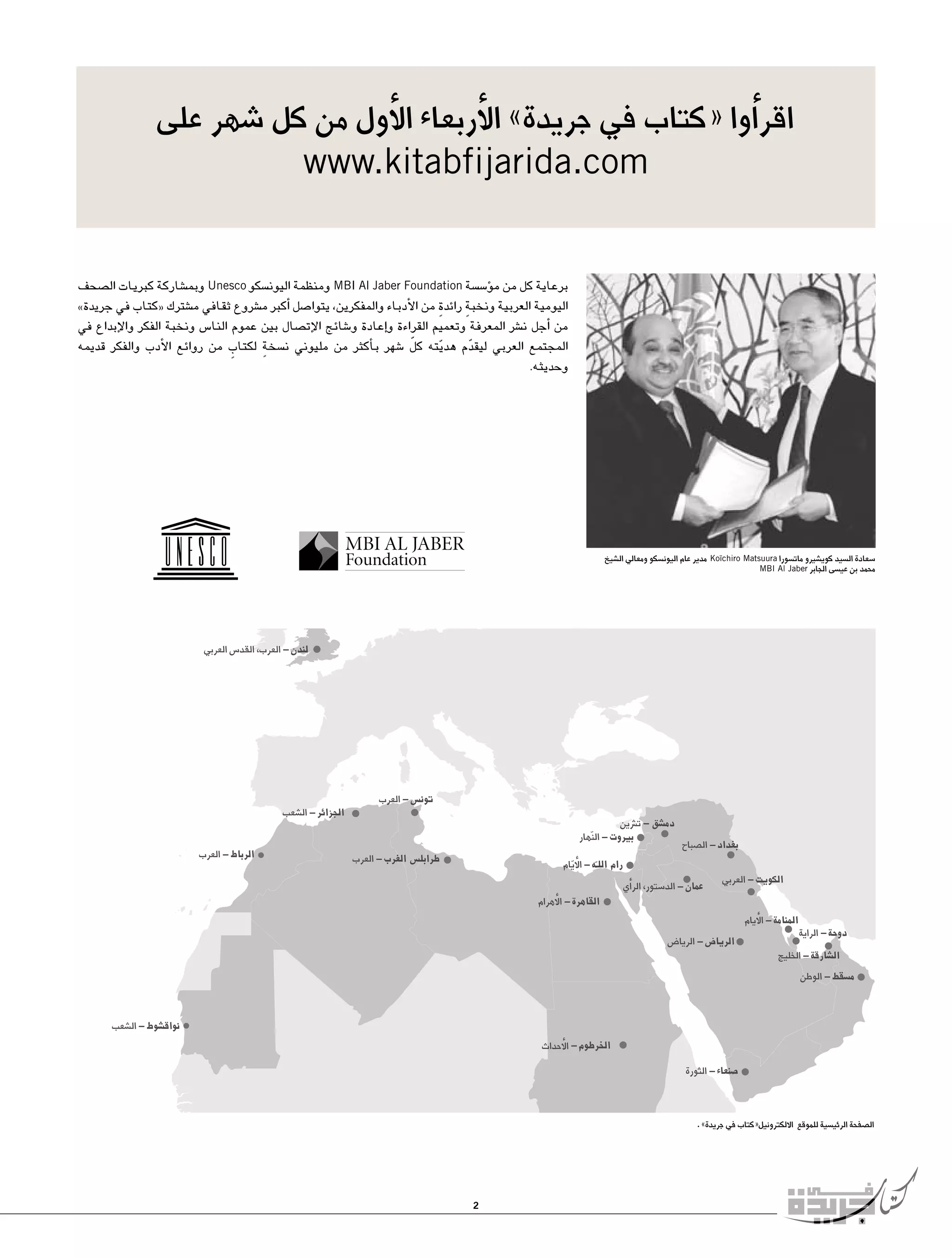 ‫اقر�أوا «كتاب في جريدة» الأربعاء الأول من كل �شهر على‬
‫‪www.kitabfijarida.com‬‬

‫برعاية كل من م�ؤ�س�سة ‪ MBI Al Jaber Foundation‬ومنظمة اليون�سكو ‪ Unesco‬وبم�شاركة كبريات ال�صحف‬
‫اليومية العربية ونخبةٍ رائدةٍ من الأدباء والمفكرين، يتوا�صل �أكبر م�شروع ثقافي م�شترك «كتاب في جريدة»‬
‫من �أجل ن�شر المعرفة وتعميم القراءة و�إعادة و�شائج الإت�صال بين عموم النا�س ونخبة الفكر والإبداع في‬
‫المجتمع العربي ليقدم هديته كل �شهر ب�أكثر من مليوني ن�سخةٍ لكتاب من روائع الأدب والفكر قديمه‬
‫ّ‬
‫ٍ‬
‫ّ‬
‫ّ‬
‫وحديثه.‬

‫�سعادة ال�سيد كوي�شيرو مات�سورا ‪ Koïchiro Matsuura‬مدير عام اليون�سكو ومعالي ال�شيخ‬
‫محمد بن عي�سى الجابر ‪MBI Al Jaber‬‬

‫ال�صفحة الرئي�سية للموقع االلكترونيل«كتاب في جريدة» .‬

‫2‬

 