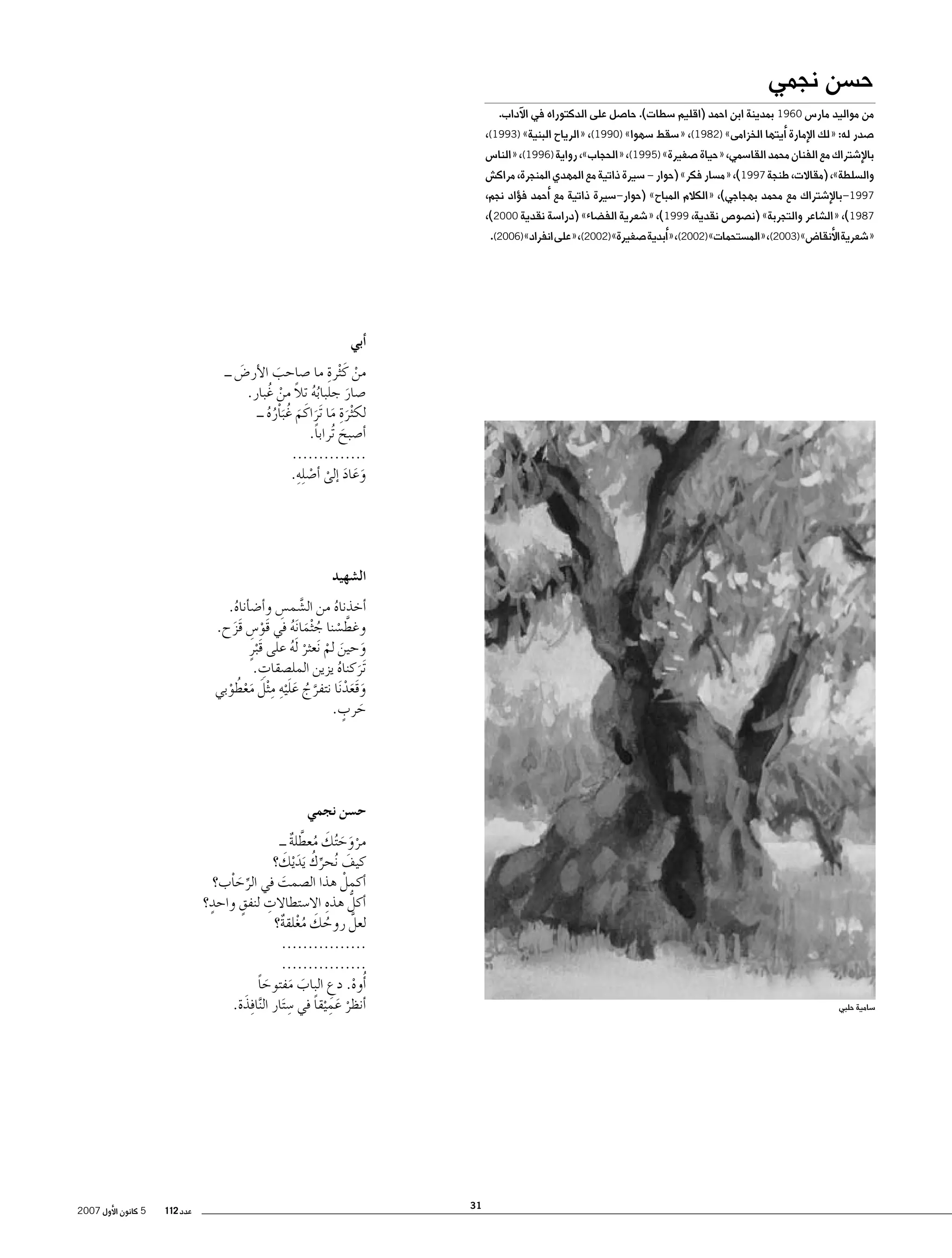 ‫ح�سن نجمي‬

‫من مواليد مار�س 0691 بمدينة ابن احمد (اقليم �سطات). حا�صل على الدكتوراه في الآداب.‬

‫�صدر له: «لك الإمارة �أيتها الخزامى» )2891(، «�سقط �سهوا» )0991(، «الرياح البنية» )3991(،‬
‫بالإ�شتراك مع الفنان محمد القا�سمي، «حياة �صغيرة» )5991(، «الحجاب»، رواية )6991(، «النا�س‬

‫وال�سلطة»، (مقاالت، طنجة 7991)، «م�سار فكر» (حوار – �سيرة ذاتية مع المهدي المنجرة، مراك�ش‬
‫7991–بالإ�شتراك مع محمد بهجاجي)، «الكالم المباح» (حوار–�سيرة ذاتية مع �أحمد ف�ؤاد نجم،‬
‫7891)، «ال�شاعر والتجربة» (ن�صو�ص نقدية، 9991)، «�شعرية الف�ضاء» (درا�سة نقدية 0002)،‬
‫«�شعرية الأنقا�ض» )3002(، «الم�ستحمات» )2002(، «�أبدية �صغيرة» )2002(، «على انفراد» )6002(.‬

‫�أبي‬
‫ِ‬
‫من كَ ْثرة ما �صاحب الأر�ض ــ‬
‫َ‬
‫َ‬
‫ْ‬
‫ُُ ً‬
‫�صار جلبابه تال من غُ بار.‬
‫ْ‬
‫َ‬
‫لك ْثرةِ‬
‫َ ما َتراكَ م غُ َباْره ــ‬
‫َ َ َ ُُ‬
‫�أ�صبح ُتراباً.‬
‫َ‬
‫..............‬
‫ْ ِ‬
‫وعاد �إلى �أ�ص ِله.‬
‫َ َ َ ْ‬

‫ال�شهيد‬
‫�أخذناه من ال�شم�س و�أ�ض�أناه.‬
‫َّ ِ‬
‫ُ‬
‫ُ‬
‫وغط�سنا ج ْثما َنه في قَو�س قَزح.‬
‫ْ ِ‬
‫َّ ْ ُ َ ُ‬
‫َ‬
‫وحين لم َنعثر َله على قَبرٍ‬
‫َ َ ْ ْ ُ‬
‫ْ‬
‫ِ‬
‫َتركناه يزين المل�صقات.‬
‫َ ُ‬
‫َّ ُ َ َ ِ ِ َ َ ْ ُ‬
‫وقَعد َنا نتفرج عل ْيه م ْثل معطوبي‬
‫َ َْ‬
‫ْ‬
‫َ ٍ‬
‫حرب.‬

‫ح�سن نجمي‬
‫مروح ُتك معطلة ــ‬
‫ْ َ َ َ ُ َّ ٌ‬
‫ِّ ُ َ َ‬
‫كيف ُنحرك َيد ْيك؟‬
‫َ‬
‫�أكملْ هذا ال�صمت في الرحاْب؟‬
‫َ‬
‫ِّ َ‬
‫�أكلُّ هذه اال�ستطاالت لنفقٍ واحدٍ‬
‫ِ‬
‫ِ‬
‫؟‬
‫لعلَّ روحك مغلقة؟‬
‫ُ َ ُْ ٌ‬
‫................‬
‫................‬
‫�أُوه. دع الباب مفتوحا‬
‫َ َ َ ً‬
‫ْ ِ‬
‫ِ‬
‫َ‬
‫�أنظر عم ْيقا في �س َتار ال َّنا ِفذة.‬
‫ْ َِ ً‬

‫�سامية حلبي‬

‫13‬

‫عدد 211‬

‫5 كانون الأول 7002‬

 