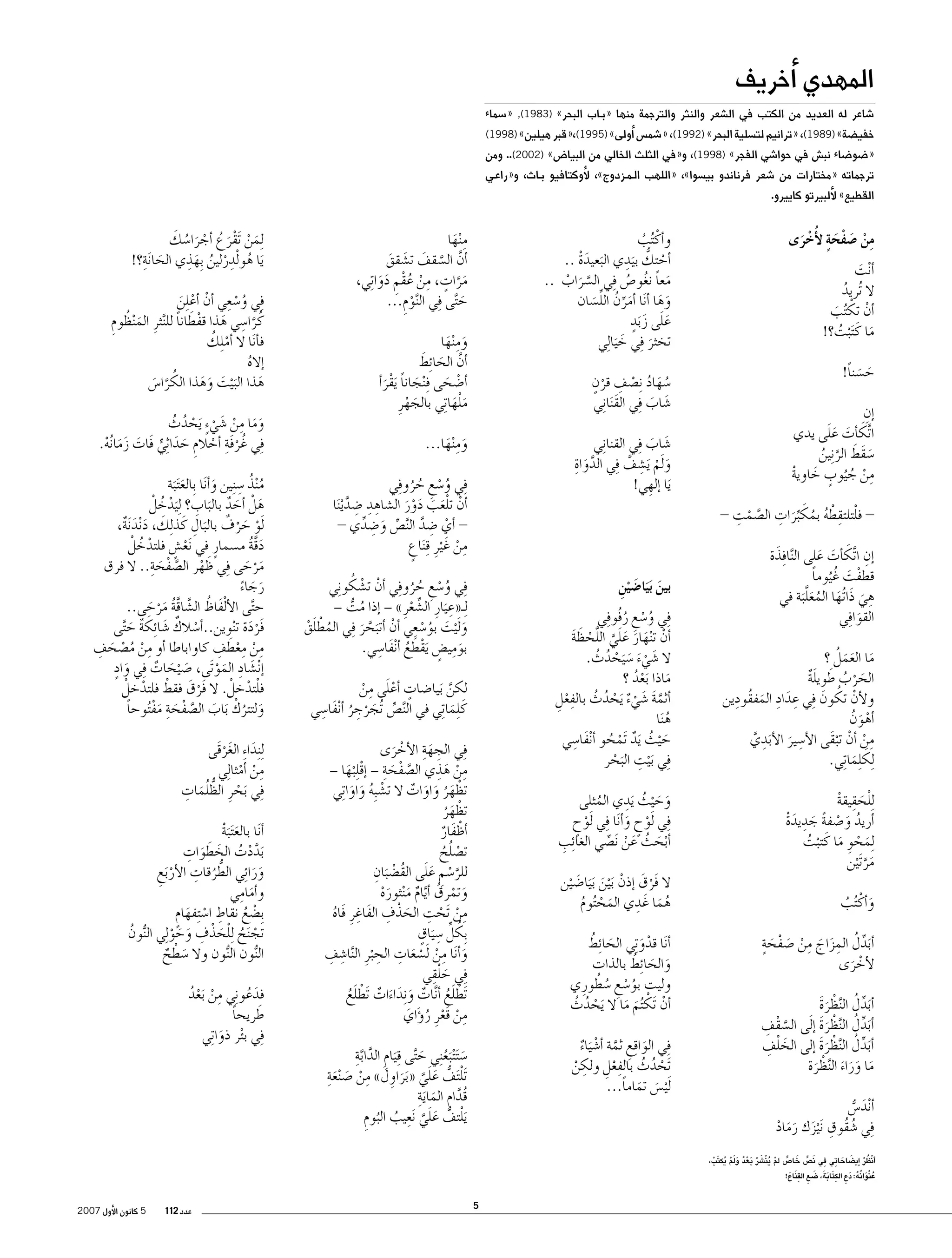 ‫المهدي �أخريف‬

‫�شاعر له العديد من الكتب في ال�شعر والنثر والترجمة منها «ب��اب البحر»‬

‫)3891(,‬

‫«�سماء‬

‫خفي�ضة» )9891(, «ترانيم لت�سلية البحر» )2991(، «�شم�س �أولى» )5991(,«قبر هيلين» )8991(‬

‫«�ضو�ضاء نب�ش في حوا�شي الفجر» )8991(، و«في الثلث الخالي من البيا�ض» )2002(.. ومن‬

‫ترجماته «مختارات من �شعر فرناندو بي�سوا»، «اللهب ال��م��زدوج»، لأوكتافيو ب��اث، و«راع��ي‬
‫القطيع» لألبيرتو كاييرو.‬

‫من �صفحة لأُخرى‬
‫ِْ َ ْ ٍَ ْ َ‬

‫�أ ْنت‬
‫َ‬
‫ال ُتريد‬
‫ُ‬
‫�أن تك ُتب‬
‫ْ ْ َ‬
‫ما كَ َت ْبت؟!‬
‫ُ‬
‫َ‬
‫ح�سناً!‬
‫َ َ‬

‫ِ‬
‫�إن‬
‫َ َ ََ‬
‫ا َّتك�أت على يدي‬
‫�سقَط الر ِنين‬
‫َ َ َّ ُ‬
‫من ج ُيوب خاوية‬
‫ِ ْ ُ ٍ َ ْ‬
‫ْ ِ ْ ُ ُ َ ِّ َ ِ َّ ْ ِ‬
‫ فلتلتقطه بمكبرات ال�صمت -‬‫َ‬
‫�إن ا َّتك�أت على ال َّنا ِفذة‬
‫ِ َ َ َ‬
‫قطفت غُ ُيوما‬
‫ً‬
‫ْ َ‬
‫ِ َ َ ُ َ َّ‬
‫هي ذَا ُتها المعل َبة في‬
‫القوا ِفي‬
‫َ‬
‫َ ََ ُ‬
‫ما العمل ؟‬
‫الحرب طويلة‬
‫َ ْ ُ َ ٌَ‬
‫ِ َ ِ َ ِ‬
‫ولأن تكون ِفي عداد المفقُودين‬
‫ْ ُ َ‬
‫�أهون‬
‫ْ َ ُ‬
‫من �أن تبقَى الأ�سير الأبدِ‬
‫ِ‬
‫َ َ ي‬
‫َّ‬
‫ِ ْ ْ ْ‬
‫ِلك ِلما ِتي.‬
‫َ َ‬
‫ِللحقيقة‬
‫ْ َ ِ ْ‬
‫�أريد و�صفة جديدة‬
‫ُ َ ْ ً َ ِ َْ‬
‫ِلمحوِ ما كَ تبت‬
‫َ ْ َ ْ ُ‬
‫مر َت ْين‬
‫َ َّ‬
‫و�أكْ ُتب‬
‫َ ُ‬
‫َ ِّ ُ ِ َ َ ِ ْ َ ْ َ ٍ‬
‫�أبدل المزاج من �صفحة‬
‫لأخرى‬
‫ْ َ‬
‫�أبدل ال َّنظرة‬
‫َ ِّ ُ ْ َ َ‬
‫َّ ْ ِ‬
‫�أبدل ال َّنظرة �إ َلى ال�سقف‬
‫َ ِّ ُ ْ َ َ‬
‫َ ْ ِ‬
‫�أبدل ال َّنظرة �إلى الخلف‬
‫َ ِّ ُ ْ َ َ‬
‫ما وراء ال َّنظرة‬
‫َ ََ َ ْ َ‬
‫�أ ْند�س‬
‫َ ُّ‬
‫ُ ِ‬
‫ِفي �شقُوق َن ْيزك رماد‬
‫َ ََ ْ‬

‫م ْنها‬
‫ِ َ‬
‫�أن ال�سقف ت�شقق‬
‫َّ َّ َ َ َ‬
‫مرات، من عقم دوا ِتي،‬
‫َ َّ ٍ ِ ْ ُ ْ ِ َ َ‬
‫ح َّتى ِفي ال َّنوم...‬
‫ِْ‬
‫َ‬

‫و�أكْ ُتب‬
‫ُ‬
‫�أحتك بيدِ‬
‫ْ ُّ َ ي البعيدة ..‬
‫َ َْ‬
‫معا نغو�ص ِفي ال�سراب ..‬
‫َّ َ ْ‬
‫َ ً ُ ُ‬
‫وها �أ َنا �أمرن الل�سان‬
‫َ َ‬
‫َ ِّ ُ ِّ َ‬
‫على ز َبدٍ‬
‫ََ َ‬
‫تخثر ِفي خ َيا ِلي‬
‫َ‬
‫َ‬

‫وم ْنها‬
‫َِ َ‬
‫َّ َ َ‬
‫�أن الحا ِئط‬
‫�أ�ضحى ِف ْنجانا َيقر�أ‬
‫ْ َ‬
‫َ ً َْ‬
‫ملهاتِ‬
‫َ ْ َ ي بالجهرِ‬
‫َ ْ‬

‫ُ َ ُ ْ ِ ٍْ‬
‫�سهاد ِن�صف قرن‬
‫�شاب ِفي الق َنا ِني‬
‫َ‬
‫َ َ‬

‫وم ْنها...‬
‫َِ َ‬

‫�شاب ِفي القنا ِني‬
‫َ َ‬
‫َّ َ ِ‬
‫و َلم َي�شف ِفي الدواة‬
‫َ ْ ِ َّ‬
‫َيا �إلهِ ي!‬

‫ِفي و�سع حرو ِفي‬
‫ُ ْ ِ ُ ُ‬
‫�أن تلعب دور ال�شاهدِ‬
‫ِ‬
‫�ضد ْي َنا‬
‫ِ َّ‬
‫ْ َْ َ َ ْ َ‬
‫ �أي �ضد ال َّن�ص و�ضدي -‬‫ْ ِ َّ ِّ َ ِ ِّ‬
‫من غَ ْيرِ ِق َناع‬
‫ٍ‬
‫ِ ْ‬
‫ْ ْ ُ‬
‫ِفي و�سع حرو ِفي �أن ت�شكو ِني‬
‫ُ ْ ِ ُ ُ‬
‫ِ‬
‫ِلـ«ع َيارِ ال�شعرِ » – �إذا مت –‬
‫ُ ُّ‬
‫ِّ ْ‬
‫و َل ْيت بو�سعي �أن �أتبحر ِفي المطلق‬
‫ُ َْْ‬
‫َ َ ُ ْ ِ ْ َ َّ َ‬
‫َِ ٍ ْ َ ُ َ ِ‬
‫بومي�ض َيقطع �أ ْنفا�سي.‬

‫بين بَيَا�ض ْينِ‬
‫َ َ‬

‫ِفي و�سع رفُو ِفي‬
‫ُ ْ ِ ُ‬
‫ْ َ َ َ َ َّ َّ ْ َ‬
‫�أن ت ْنهار علي اللحظة‬
‫َ‬
‫ال �شيء �س َيحدث.‬
‫َ َْ َ ْ ُ ُ‬
‫ماذا َبعد ؟‬
‫ُْ‬
‫َ‬
‫�أثمة �شيء َيحدث بالفعل‬
‫َّ َ َ ْ ٌ ْ ُ ُ ِ ْ ِ‬
‫ه َنا‬
‫ُ‬
‫ح ْيث َيد َتمحو �أ ْنف ِ‬
‫َ ُ ٌ ْ ُ َ ا�سي‬
‫ِفي َب ْيت البحر‬
‫ِ َ ْ‬

‫لكن َبيا�ضات �أعلى من‬
‫َّ‬
‫ٍ َْ ِ ْ‬
‫ِّ َ ْ ِ ُ َ ِ‬
‫كَ ِلما ِتي في ال َّن�ص ُتجرجر �أ ْنفا�سي‬
‫َ‬
‫ِفي الجهة الأخرى‬
‫ِ َِ ْ َ‬
‫ِ ْ َِ‬
‫من هذي ال�صفحة – �إق ِل ْبها –‬
‫َّ ْ َ ِ ْ َ‬
‫تظهر واوات ال ت�ش ِبه واوا ِتي‬
‫ْ َُ َ َ ٌ‬
‫ْ ُ َ َ‬
‫تظهر‬
‫ْ َُ‬
‫�أظفار‬
‫ْ َ ٌ‬
‫ت�صلح‬
‫ْ ُُ‬
‫ْ ِ‬
‫َّ ْ ِ َ َ‬
‫للر�سم على القُ�ض َبان‬
‫وتمرق � َّأيام م ْنثوره‬
‫َ ْ ُ ٌ َ َْ‬
‫من َتحت الحذْ ف الفاغِ‬
‫ِ ْ ْ ِ َ ِ َ رِ فَاه‬
‫ُ‬
‫ُ ِّ ِ ٍ‬
‫ِبكل �س َياق‬
‫َ ِ ْ ْ َ ِ ِ‬
‫ِ ِ‬
‫و�أ َنا من َل�سعات الح ْبرِ ال َّنا�شف‬
‫َ ِْ‬
‫ِفي حلقي‬
‫َتطلع �أ َّنات و ِنداءات َتطلع‬
‫َُْ ٌ َ َ َ ٌ َُْ‬
‫من قَعرِ ر�ؤَاي‬
‫ِ ْ ْ ُ َ‬

‫َ َ ُ ِ‬
‫وح ْيث َيدي المثلى‬
‫ُ‬
‫ِفي َلوح و�أ َنا ِفي َلوح‬
‫ْ ٍ‬
‫ْ ٍ َ‬
‫ِ‬
‫�أبحث عن َن�صي الغا ِئب‬
‫ْ َ ُ َ ْ ِّ‬
‫ال فَرق �إذن َب ْين َب َيا�ض ْين‬
‫ْ َ ْ َ َ‬
‫ُ َ ِ‬
‫هما غَ دي المح ُتوم‬
‫َ ْ ُ‬
‫َ ُ‬
‫�أ َنا قدو ِتي الحا ِئط‬
‫ْ َ‬
‫َ َ ُ‬
‫والحا ِئط بالذات‬
‫ُ ْ ِ ُ ُ‬
‫وليت بو�سع �سطورِ ي‬
‫�أن َتك ُتم ما ال َيحدث‬
‫ْ ُ ُ‬
‫ْ ْ َ َ‬
‫ِفي الوا ِقع ثمة �أ�ش َياء‬
‫َ ِ َّ ْ ٌ‬
‫َتحدث بالفعل ولكن‬
‫ْ ُ ُ ِِْ ِ ْ‬
‫َل ْي�س تماماً...‬
‫َ َ‬

‫�س َت ْت َبع ِني ح َّتى ِق َيام الداب ِة‬
‫َ ُ َ‬
‫ِ َّ َّ‬
‫ْ ُّ َ َ َ َ َ ِ ْ َ َ ِ‬
‫َتل َتف علي «براوِ ل» من �ص ْنعة‬
‫َّ‬
‫قُدام الماي ِة‬
‫َّ ِ َ َ‬
‫َيلتف علي َنعيب البوم‬
‫ْ ُّ َ َ َّ ِ ُ ُ ِ‬

‫َ ْ َْ ُ ْ َ ُ َ‬
‫ِلمن َتقرع �أجرا�سك‬
‫َ ِ‬
‫ُ ِ ْ ُ َِ‬
‫َيا هو ْلدرلين ِبهذي الحا َنة؟!‬
‫ِفي و�سعي �أن �أع ِلن‬
‫ُ ِْ ْ ْ َ‬
‫كُ را�سي هذا قفطانا لل َّنثرِ الم ْنظوم‬
‫َّ ِ َ ْ َ ً‬
‫َ ُ ِ‬
‫ْ ُ‬
‫ف�أ َنا ال �أم ِلك‬
‫�إاله‬
‫ُ‬
‫ُ‬
‫هذا الب ْيت وهذا الكرا�س‬
‫َ َ َ َ‬
‫َ‬
‫َّ َ‬
‫وما من �شي ٍء َيحدث‬
‫ََ ِ ْ َ ْ ْ ُ ُ‬
‫ِفي غُ رفَة �أحالم حدا ِثي فَات زما ُنه.‬
‫ْ ِ ْ ِ َ َ ٍّ َ َ َ ْ‬
‫ُ ُ ِ‬
‫م ْنذ �س ِنين و�أ َنا ِبالع َت َبة‬
‫َ‬
‫َ‬
‫َ َ ٌ َ ِ‬
‫هلْ �أحد بالباب؟ ِل َيدخلْ‬
‫ْ ُ‬
‫ْ َ ْ ٌ َ ِ‬
‫َلو حرف بالبال كَ ذ ِلك، د ْند َنة،‬
‫َ َ َ ٌ‬
‫دقة م�سمارٍ في َنع�ش فلتدخلْ‬
‫ْ ٍ‬
‫َ َّ ُ‬
‫ْ ُ‬
‫َ ْ َّ ْ َ ِ‬
‫مرحى ِفي ظهر ال�صفحة.. ال فرق‬
‫َْ َ‬
‫رجاء‬
‫َ َ ً‬
‫ح َّتى الأ ْلفاظ ال�شاقة مرحى..‬
‫َ ُ َّ َّ ُ‬
‫َْ َ‬
‫ْ ٌ َ َ‬
‫فَردة ت ْنوين..�أ�سالك �شا ِئكة ح َّتى‬
‫َْ‬
‫ٌ َ‬
‫ِ‬
‫من معطف كاواباطا �أو من م�صح ِ‬
‫ِ ْ ِْ َ ِ‬
‫ْ ُ ْ َف‬
‫َ ٍ‬
‫�إ ْن�شاد المو َتى، �ص ْيحات ِفي واد‬
‫َ َ ٌ‬
‫َ ِ َ ْ‬
‫فلتدخلْ . ال فَرق فقط فلتدخلْ‬
‫ْ َ ْ ْ‬
‫ْ ْ‬
‫ولتترك َباب ال�صفحة مف ُتوحا‬
‫َ ُ ْ َ َّ ْ َ ِ َ ْ ً‬
‫ِل ِندا ِء الغرقَى‬
‫َ َْ‬
‫من �أمثا ِلي‬
‫ِ ْ ْ‬
‫ْ ُّ ُ َ ِ‬
‫ِفي َبحرِ الظلمات‬
‫�أ َنا بالع َت َبة‬
‫َ ْ‬
‫َّ ْ ُ َ َ َ ِ‬
‫َبددت الخطوات‬
‫ُّ ُ ِ‬
‫ورا ِئي الطرقات الأر َبع‬
‫ْ ِ‬
‫ََ‬
‫و�أمامِ‬
‫َ ي‬
‫ِب�ضع نقاط ا�ستِ‬
‫ْ ُ ِ ْ فهام‬
‫َ ٍ‬
‫تج َنح ِللحذْ ف وحو ِلي ال ُّنون‬
‫ُ‬
‫ْ ُ ْ َ ِ َ َ ْ‬
‫ال ُّنون ال ُّنون وال �سطح‬
‫َ ْ ٌ‬
‫فدعو ِني من َبعد‬
‫ِ ْ ُْ‬
‫َ ُ‬
‫َ‬
‫طريحا‬
‫ً‬
‫ِفي بئر ذوا ِتي‬
‫ْ َ‬

‫ْ ُ ْ َ‬
‫�أنظر �إي�ضاحَ اتِي فِي ن�ص خا�ص لم ين�شر بَعْ د ولم يُكتب،‬
‫ُ ََْ َ ْ‬
‫َ ٍّ َ ٍّ ْ ُ ْ َ ْ‬
‫ِ َِ ََ َ ِ َِ‬
‫ْ ُ‬
‫عُ نوَانهُ: دَع الكتابة، �ضع القناعَ !‬

‫5‬

‫عدد 211‬

‫5 كانون الأول 7002‬

 