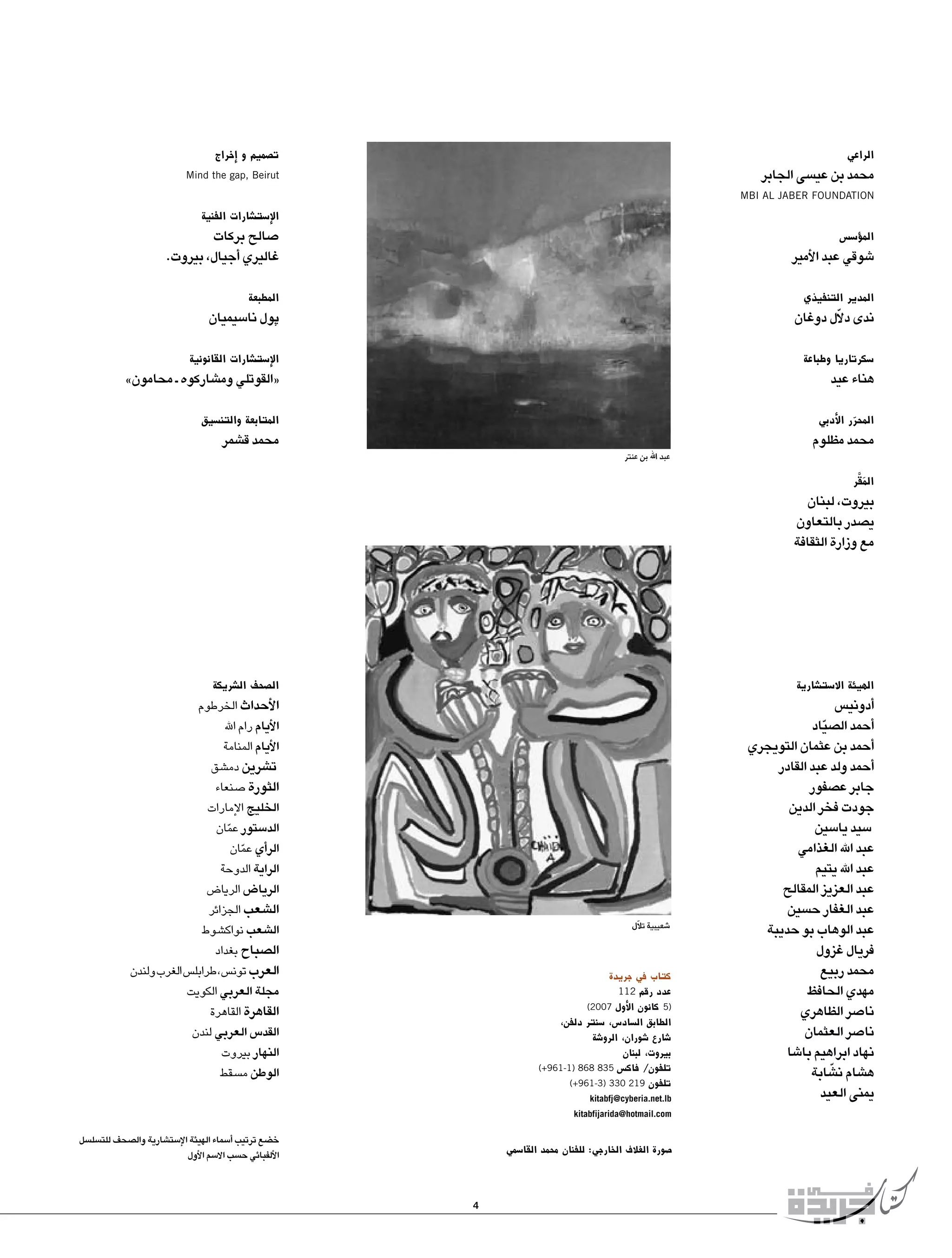 ‫ت�صميم و �إخراج‬

‫الراعي‬

‫محمد بن عي�سى الجابر‬

‫‪Mind the gap, Beirut‬‬

‫‪MBI AL JABER FOUNDATION‬‬

‫الإ�ست�شارات الفنية‬

‫الم�ؤ�س�س‬

‫�شوقي عبد الأمير‬

‫�صالح بركات‬
‫غاليري �أجيال، بيروت.‬

‫المدير التنفيذي‬

‫المطبعة‬

‫ندى دالّل دوغان‬

‫پول نا�سيميان‬

‫�سكرتاريا وطباعة‬

‫الإ�ست�شارات القانونية‬

‫المحرر الأدبي‬
‫ّ‬

‫المتابعة والتن�سيق‬

‫هناء عيد‬

‫محمد مظلوم‬

‫«القوتلي وم�شاركوه ـ محامون»‬
‫محمد ق�شمر‬

‫عبد اهلل بن عنتر‬

‫المقر‬
‫َ َّ‬

‫بيروت، لبنان‬
‫ي�صدر بالتعاون‬
‫مع وزارة الثقافة‬

‫الهيئة اال�ست�شارية‬

‫�أدوني�س‬
‫�أحمد ال�صياد‬
‫ّ‬
‫�أحمد بن عثمان التويجري‬
‫�أحمد ولد عبد القادر‬
‫جابر ع�صفور‬
‫جودت فخر الدين‬
‫�سيد يا�سين‬
‫عبد اهلل الغذامي‬
‫عبد اهلل يتيم‬
‫عبد العزيز المقالح‬
‫عبد الغفار ح�سين‬
‫عبد الوهاب بو حديبة‬
‫فريال غزول‬
‫محمد ربيع‬
‫مهدي الحافظ‬
‫نا�صر الظاهري‬
‫نا�صر العثمان‬
‫نهاد ابراهيم با�شا‬
‫ّ‬
‫ه�شام ن�شابة‬
‫يمنى العيد‬

‫ال�صحف ال�شريكة‬

‫الأحداث الخرطوم‬
‫الأيام رام اهلل‬
‫الأيام المنامة‬
‫ت�شرين دم�شق‬
‫الثورة �صنعاء‬
‫الخليج الإمارات‬
‫الد�ستور عمان‬
‫ّ‬
‫الر�أي عمان‬
‫ّ‬
‫الراية الدوحة‬
‫الريا�ض الريا�ض‬
‫ال�شعب الجزائر‬
‫ال�شعب نواك�شوط‬
‫ال�صباح بغداد‬
‫العرب تون�س، طرابل�س الغرب ولندن‬
‫مجلة العربي الكويت‬
‫القاهرة القاهرة‬
‫القد�س العربي لندن‬
‫النهار بيروت‬
‫الوطن م�سقط‬

‫�شعيبية تالّل‬

‫كتاب في جريدة‬
‫عدد رقم 211‬
‫)5 كانون الأول 7002)‬
‫الطابق ال�ساد�س، �سنتر دلفن،‬
‫�شارع �شوران، الرو�شة‬
‫بيروت، لبنان‬
‫تلفون/ فاك�س 538 868 )1-169+(‬
‫تلفون 912 033 )3-169+(‬
‫‪kitabfj@cyberia.net.lb‬‬

‫‪kitabfijarida@hotmail.com‬‬

‫خ�ضع ترتيب �أ�سماء الهيئة الإ�ست�شارية وال�صحف للت�سل�سل‬
‫الألفبائي ح�سب اال�سم الأول‬

‫�صورة الغالف الخارجي: للفنان محمد القا�سمي‬

‫4‬

 