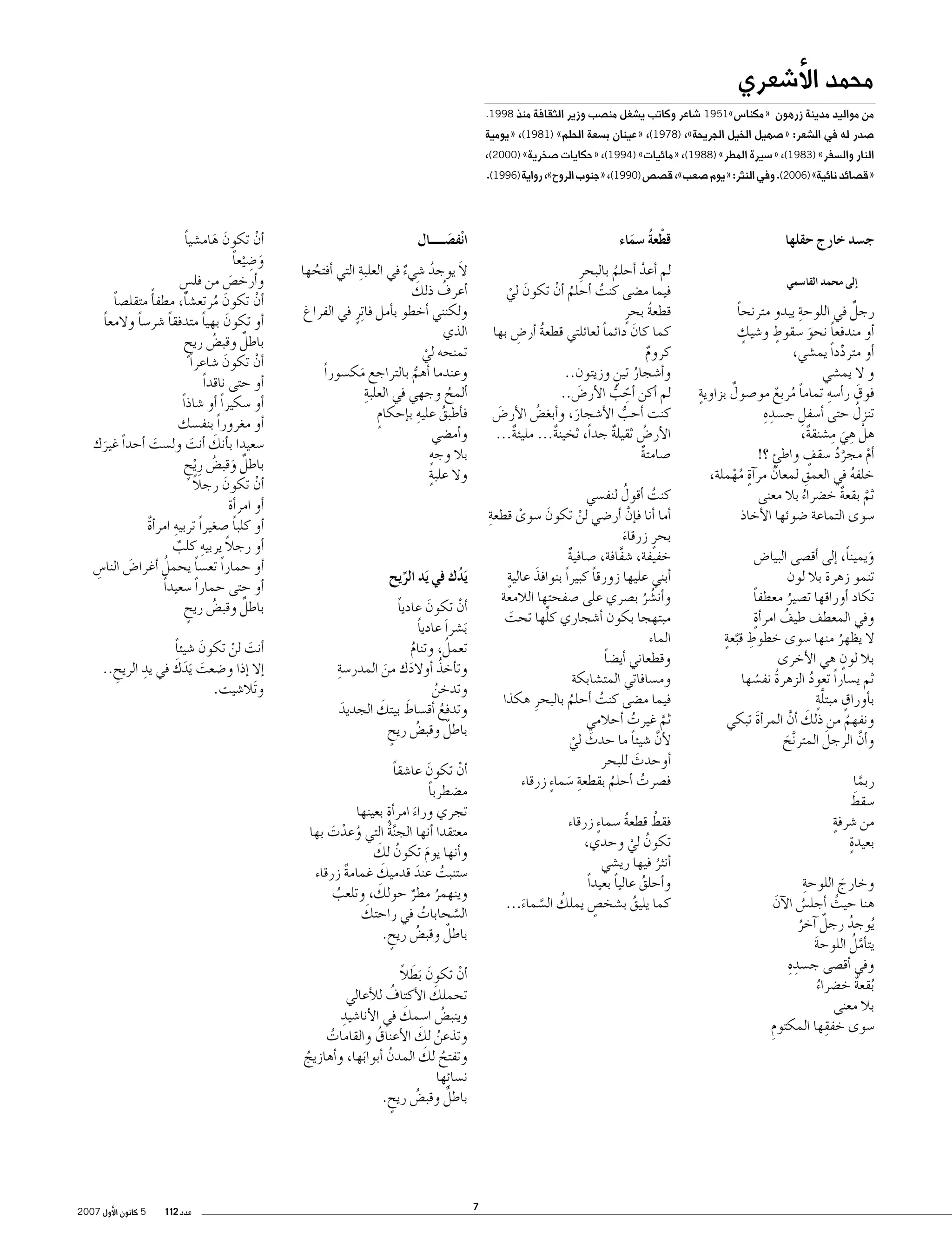 ‫محمد الأ�شعري‬

‫من مواليد مدينة زرهون‬

‫«مكنا�س»1591 �شاعر وكاتب ي�شغل من�صب وزير الثقافة منذ 8991.‬

‫�صدر له في ال�شعر: «�صهيل الخيل الجريحة»، )8791(، «عينان ب�سعة الحلم» )1891(، «يومية‬
‫النار وال�سفر» )3891(، «�سيرة المطر» )8891(، «مائيات» )4991(، «حكايات �صخرية» )0002(،‬

‫«ق�صائد نائية» )6002(. وفي النثر: «يوم �صعب»، ق�ص�ص )0991(، «جنوب الروح»، رواية )6991(.‬

‫ج�سد خارج حقلها‬
‫�إلى محمد القا�سمي‬

‫ِ‬
‫ٌ‬
‫رجل في اللوحة يبدو مترنحا‬
‫ً‬
‫ٍ‬
‫ٍ‬
‫�أو مندفعا نحو �سقوط و�شيك‬
‫ً َ‬
‫�أو متردداً يم�شي،‬
‫ِّ‬
‫و ال يم�شي‬
‫ٍ‬
‫ِ‬
‫ٌ‬
‫فوق ر�أ�سه تماما مربع مو�صول بزاوية‬
‫َ‬
‫ً ُ ٌ‬
‫ِ‬
‫ُ‬
‫تنزل حتى �أ�سفل ج�سد ِه‬
‫ِ‬
‫ِ ِ‬
‫هلْ هي م�شنقة،‬
‫ٌ‬
‫َ‬
‫ٍ‬
‫�أم مجرد �سقف واطئ ؟!‬
‫ٍ‬
‫َّ ُ‬
‫ْ‬
‫ُ ٍ‬
‫ِ‬
‫خلفه في العمق لمعان مر�آة مهملة،‬
‫ُ‬
‫ُْ‬
‫ثم بقعة خ�ضراء بال معنى‬
‫َّ ٌ‬
‫ُ‬
‫�سوى التماعة �ضوئها الأخاذ‬
‫ويميناً، �إلى �أق�صى البيا�ض‬
‫َ‬
‫تنمو زهرة بال لون‬
‫تكاد �أوراقها ت�صير معطفا‬
‫ً‬
‫ُ‬
‫ٍ‬
‫وفي المعطف طيف امر�أة‬
‫ُ‬
‫ِ َّ ٍ‬
‫ال يظهر منها �سوى خطوط قبعة‬
‫ُ‬
‫ٍ‬
‫بال لون هي الأخرى‬
‫ثم ي�ساراً تعود الزهرة نف�سها‬
‫ُ‬
‫ُ ُ‬
‫ٍ َّ ٍ‬
‫ب�أوراق مبتلة‬
‫ونفهم من ذلك �أن المر�أة تبكي‬
‫َ‬
‫َ َّ‬
‫ُ‬
‫َ‬
‫و�أن الرجل المتر َّنح‬
‫َّ‬
‫َ‬
‫ربما‬
‫َّ‬
‫َ‬
‫�سقط‬
‫ٍ‬
‫من �شرفة‬
‫ٍ‬
‫بعيدة‬
‫ِ‬
‫وخارج اللوحة‬
‫َ‬
‫هنا حيث �أجل�س الآن‬
‫َ‬
‫ُ‬
‫ُ‬
‫ُيوجد رجل �آخر‬
‫ُ‬
‫ٌ ُ‬
‫َّ ُ‬
‫يت�أمل اللوحة‬
‫َ‬
‫ِ‬
‫وفي �أق�صى ج�سد ِه‬
‫ُبقعة خ�ضراء‬
‫ٌ‬
‫ُ‬
‫بال معنى‬
‫ِ‬
‫�سوى خفقها المكتوم‬
‫ِ‬

‫قطْ عة �سماء‬
‫ُ َ‬

‫انْف�صـــــال‬
‫َ‬

‫ِ‬
‫َ‬
‫ال يوجد �شيء في العلبة التي �أفتحها‬
‫ُ‬
‫ُ‬
‫ٌ‬
‫َ‬
‫ُ‬
‫�أعرف ذلك‬
‫ولكنني �أخطو ب�أمل فا ِترٍ في الفراغ‬
‫الذي‬
‫تمنحه لي‬
‫ْ‬
‫وعندما �أهم بالتراجع مك�سوراً‬
‫َ‬
‫ُّ‬
‫ِ‬
‫�ألمح وجهي في العلبة‬
‫ُ‬
‫ف�أطبق عليهِ‬
‫ب�إحكام‬
‫ٍ‬
‫ُ‬
‫و�أم�ضي‬
‫ٍ‬
‫بال وجه‬
‫ٍ‬
‫وال علبة‬

‫لم �أعد �أحلم بالبحرِ‬
‫ْ‬
‫ُ‬
‫فيما م�ضى كنت �أحلم �أن تكون لي‬
‫ُ ْ‬
‫ُ‬
‫َ ْ‬
‫قطعة بحرٍ‬
‫ُ‬
‫كما كان دائما لعائلتي قطعة �أر�ض بها‬
‫ً‬
‫ُ ِ‬
‫َ‬
‫كروم‬
‫ٌ‬
‫و�أ�شجار تين وزيتون..‬
‫ُ ٍ‬
‫لم �أكن �أحب الأر�ض..‬
‫َ‬
‫ِ ّ ُّ‬
‫كنت �أحب الأ�شجار، و�أبغ�ض الأر�ض‬
‫ُ‬
‫َ‬
‫ُّ‬
‫َ‬
‫الأر�ض ثقيلة جداً، ثخينة... مليئة...‬
‫ٌ‬
‫ٌ‬
‫ٌ‬
‫ُ‬
‫�صامتة‬
‫ٌ‬
‫ُ‬
‫كنت �أقول لنف�سي‬
‫ُ‬
‫ِ‬
‫�أما �أنا ف�إن �أر�ضي لن تكون �سوى قطعة‬
‫َ‬
‫َّ‬
‫ْ‬
‫ْ‬
‫بحرٍ زرقاء‬
‫َ‬
‫خفيفة، �شفافة، �صافية‬
‫َّ‬
‫ٌ‬
‫�أبني عليها زورقا كبيراً بنوافذ عاليةٍ‬
‫َ‬
‫ً‬
‫و�أن�شر ب�صري على �صفحتها الالمعة‬
‫ُ ُ‬
‫ِّ‬
‫مبتهجا بكون �أ�شجاري كلها تحت‬
‫َ‬
‫الماء‬
‫وقطعاني �أي�ضا‬
‫ً‬
‫وم�سافاتي المت�شابكة‬
‫فيما م�ضى كنت �أحلم بالبحرِ هكذا‬
‫ُ‬
‫ُ‬
‫ثم غيرت �أحالمي‬
‫ُ‬
‫َّ‬
‫لأن �شيئا ما حدث لي‬
‫َّ ً‬
‫َ‬
‫ْ‬
‫�أوحدث للبحر‬
‫َ‬
‫ف�صرت �أحلم بقطعة �سما ٍء زرقاء‬
‫ُ‬
‫ِ َ‬
‫ُ‬

‫يَدك في يَد الريح‬
‫ُ‬
‫ِّ‬

‫�أن تكون عاديا‬
‫ً‬
‫َ‬
‫ْ‬
‫َب�شر َا عاديا‬
‫ً‬
‫ُ‬
‫تعمل، وتنام‬
‫ُ‬
‫ِ‬
‫ُ‬
‫وت�أخذ �أوالدك من المدر�سة‬
‫َ‬
‫َ‬
‫وتدخن‬
‫ُ‬
‫َ‬
‫َ‬
‫وتدفع �أق�ساط بيتك الجديد‬
‫َ‬
‫ُ‬
‫ٌ‬
‫باطل وقب�ض ريح‬
‫ُ ٍ‬

‫�أن تكون هام�شيا‬
‫ً‬
‫ْ‬
‫َ َ‬
‫و�ض ْيعا‬
‫َ ِ ً‬
‫و�أرخ�ص من فل�س‬
‫ٍ‬
‫َ‬
‫�أن تكون مرتع�شاً، مطف�أً متقل�صا‬
‫ً‬
‫َ‬
‫ْ‬
‫ُ‬
‫�أو تكون بهيا متدفقا �شر�سا والمعا‬
‫ً‬
‫ً‬
‫ً‬
‫َ ً‬
‫ٌ‬
‫باطل وقب�ض ريح‬
‫ُ ٍ‬
‫�أن تكون �شاعراً‬
‫َ‬
‫ْ‬
‫�أو حتى ناقداً‬
‫�أو �سكيراً �أو �شاذاً‬
‫�أو مغروراً بنف�سك‬
‫�سعيدا ب�أنك �أنت ول�ست �أحداً غيرك‬
‫َ‬
‫َ َ‬
‫َ‬
‫باطل وقب�ض رِ ْيح‬
‫ٌ َ ُ ٍ‬
‫ً‬
‫�أن تكون رجال‬
‫َ‬
‫ْ‬
‫�أو امر�أة‬
‫ِ‬
‫�أو كلبا �صغيراً تربيه امر�أة‬
‫ً‬
‫ٌ‬
‫�أو رجال يربيه كلب‬
‫ً ِ ٌ‬
‫ُ‬
‫�أو حماراً تع�سا يحمل �أغرا�ض النا�س‬
‫ً‬
‫ِ‬
‫َ‬
‫�أو حتى حماراً �سعيداً‬
‫ٌ‬
‫باطل وقب�ض ريح‬
‫ُ ٍ‬
‫�أنت لن تكون �شيئا‬
‫ً‬
‫َ‬
‫َ ْ‬
‫�إال �إذا و�ضعت َيدك في يدِ‬
‫َ َ َ‬
‫الريح..‬
‫ِ‬
‫و َتال�شيت.‬

‫�أن تكون عا�شقا‬
‫ً‬
‫َ‬
‫ْ‬
‫م�ضطربا‬
‫ً‬
‫ٍ‬
‫تجري وراء امر�أة بعينها‬
‫َ‬
‫معتقدا �أنها الج َّنة التي وعدت بها‬
‫ُ‬
‫ُ ْ َ‬
‫ُ َ‬
‫و�أنها يوم تكون لك‬
‫َ‬
‫َ‬
‫�ستنبت عند قدميك غمامة زرقاء‬
‫ٌ‬
‫ُ َ‬
‫َ‬
‫وينهمر مطر حولك، وتلعب‬
‫ُ‬
‫ُ ٌ‬
‫َ‬
‫ال�سحابات في راحتك‬
‫ُ‬
‫َّ‬
‫ٌ‬
‫باطل وقب�ض ريح.‬
‫ُ‬
‫ٍ‬

‫ْ‬
‫فقط قطعة �سما ٍء زرقاء‬
‫ُ‬
‫تكون لي وحدي،‬
‫ُ ْ‬
‫�أنثر فيها ري�شي‬
‫ُ‬
‫و�أحلق عاليا بعيداً‬
‫ً‬
‫ُ‬
‫كما يليق ب�شخ�ص يملك ال�سماء...‬
‫ٍ‬
‫ُ‬
‫ُ َّ َ‬

‫َ َ ً‬
‫�أن تكون َبطال‬
‫ْ‬
‫َ‬
‫ُ‬
‫تحملك الأكتاف للأعالي‬
‫ِ‬
‫َ‬
‫وينب�ض ا�سمك في الأنا�شيد‬
‫ُ‬
‫ُ َ‬
‫وتذعن لك الأعناق والقامات‬
‫ُ‬
‫ُ‬
‫ُ َ‬
‫وتفتح لك المدن �أبوابها، و�أهازيج‬
‫ُ‬
‫َ‬
‫ُ‬
‫ن�سا ِئها‬
‫ٌ‬
‫باطل وقب�ض ريح.‬
‫ُ ٍ‬

‫7‬

‫عدد 211‬

‫5 كانون الأول 7002‬

 