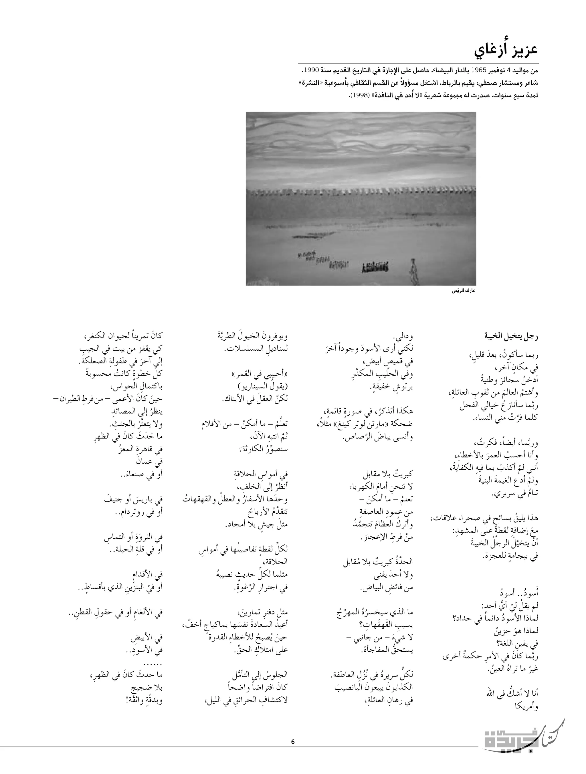 ‫عزيز �أزغاي‬

‫من مواليد 4 نوفمبر 5691 بالدار البي�ضاء. حا�صل على الإجازة في التاريخ القديم �سنة 0991.‬

‫�شاعر وم�ست�شار �صحفي، يقيم بالرباط. ا�شتغل م�س�ؤوالً عن الق�سم الثقافي ب�أ�سبوعية «الن�شرة»‬
‫لمدة �سبع �سنوات. �صدرت له مجموعة �شعرية «ال �أحد في النافذة» )8991(.‬

‫عارف الري�س‬
‫ّ‬

‫رجل يتخيل الخيبة‬
‫ربما �س�أكون، بعد قليل،‬
‫ُ‬
‫َ ٍ‬
‫ٍ‬
‫في مكان �آخر،‬
‫�أدخن �سجائر وطنية‬
‫ً‬
‫ُ‬
‫َ‬
‫ِ‬
‫ِ‬
‫و�أ�شتم العالم من ثقوب العائلة،‬
‫َ‬
‫ُ‬
‫ربما �س�أنازع خيالي الفحل‬
‫ُ‬
‫َّ‬
‫كلما فرت مني الن�ساء.‬
‫َّ ْ‬
‫وربما، �أي�ضاً، فكرت،‬
‫ُ‬
‫َّ‬
‫و�أنا �أح�سب العمر بالأخطاءِ‬
‫،‬
‫ُ‬
‫َ‬
‫ِ‬
‫�أنني لم �أكذب بما فيه الكفاية،‬
‫ُ‬
‫ْ‬
‫ْ‬
‫ولم �أدع الغيمة البنية‬
‫َ‬
‫َ‬
‫ْ‬
‫تنام في �سريري.‬
‫ُ‬
‫هذا يليق ب�سائح في �صحراء عالقات،‬
‫ُ‬
‫ٍ‬
‫ٍ‬
‫ِ‬
‫ِ‬
‫مع �إ�ضافة لقطة على الم�شهد:‬
‫َ‬
‫ُ‬
‫َّ َ‬
‫�أن يتخيل الرجل الخيبة‬
‫ْ‬
‫َ‬
‫في بيجامةٍ‬
‫للعجزة.‬
‫�أَ�سود.. �أ�سود‬
‫ُ‬
‫ُ‬
‫لم يقلْ لي �أي �أحدٍ‬
‫:‬
‫ْ ُّ‬
‫لماذا الأ�سود دائما في حداد؟‬
‫ً‬
‫ُ‬
‫لماذا هو حزين‬
‫ٌ‬
‫َ‬
‫في يقين اللغة؟‬
‫ِ‬
‫ربما كان في الأمرِ حكمة �أخرى‬
‫َ‬
‫ٌ‬
‫َّ‬
‫غير ما تراه العين.‬
‫ُ‬
‫ُ‬
‫ُ‬
‫ُّ‬
‫�أنا ال �أ�شك في اهلل‬
‫و�أمريكا‬

‫َ‬
‫ويوفرون الخيول الطرية‬
‫َ‬
‫َّ َ‬
‫لمناديل الم�سل�سالت.‬
‫ِ‬

‫ودالي.‬
‫لكني �أرى الأ�سود وجوداً �آخر‬
‫َ‬
‫َ‬
‫في قمي�ص �أبي�ض،‬
‫ٍ‬
‫ِ‬
‫وفي الحليب المكدرِ‬
‫َّ‬
‫ٍ‬
‫برتو�ش خفيفة.‬
‫ٍ‬

‫«�أحبيبي في القمر»‬
‫ُ‬
‫(يقول ال�سيناريو)‬
‫َ‬
‫لكن العقل في الأبناك.‬
‫َّ‬

‫ٍ‬
‫ٍ‬
‫هكذا �أتذكر، في �صورة قاتمة،‬
‫ُ‬
‫�ضحكة «مارتن لوتر كينغ» مثالً،‬
‫و�أن�سى بيا�ض الر�صا�ص.‬
‫َ َّ‬

‫تعلم – ما �أمكن – من الأفالم‬
‫ْ‬
‫َّ ْ‬
‫ثم انتبه الآن،‬
‫َّ ِ َ‬
‫�سن�صور الكارثة.‬
‫ِّ ُ‬
‫َ‬
‫ِ‬
‫في �أموا�س الحالقة‬
‫ِ‬
‫ِ‬
‫�أنظر �إلى الخلف،‬
‫ُ‬
‫ُ‬
‫وحدها الأ�سفار والعطل والقهقهات‬
‫َ‬
‫ُ‬
‫ُ‬
‫تتقدم الأرباح‬
‫َّ ُ‬
‫ُ‬
‫َ‬
‫مثل جي�ش بال �أمجاد.‬
‫ٍ‬

‫كبريت بال مقابل‬
‫ٌ‬
‫ال تنحن �أمام الكهرباء‬
‫ِ‬
‫َ‬
‫تعلم – ما �أمكن –‬
‫َ‬
‫ْ‬
‫من عمود العا�صفةِ‬
‫ِ‬
‫ُ‬
‫و�أترك العظام تتجمد‬
‫َّ ُ‬
‫َ‬
‫ْ ِ‬
‫من فرط الإعجاز.‬
‫الحدة كبريت بال مقابل‬
‫َّ ُ‬
‫ٌ‬
‫ُ‬
‫وال �أحد يفنى‬
‫َ‬
‫من فائ�ض البيا�ض.‬
‫ِ‬

‫ٍ‬
‫ُ‬
‫ِّ‬
‫لكل لقطة تفا�صيلها في �أموا�س‬
‫ِ‬
‫الحالقة،‬
‫ٍ‬
‫ِّ‬
‫مثلما لكل حديث ن�صيبه‬
‫ُ‬
‫َّ ِ‬
‫في اجترارِ الرغوة.‬

‫ما الذي �سيخ�سره المهرج‬
‫ُُ‬
‫ِّ ُ‬
‫ِ‬
‫ِ‬
‫ب�سبب القَهقَهات؟‬
‫ال �شيء – من جانبي –‬
‫َ‬
‫ي�ستحق المفاج�أة.‬
‫ُّ‬

‫مثل دفترِ تمارين،‬
‫َ‬
‫�أعيد ال�سعادة نف�سها بماكياج �أخف،‬
‫َّ‬
‫ُ‬
‫ٍ‬
‫َ َ‬
‫حين ُي�صبح للأخطا ِء القدرة‬
‫َ‬
‫ُ‬
‫ِ‬
‫على امتالك الحق.‬
‫ِّ‬

‫ُِ‬
‫لكلٍّ �سريره في ُنزل العاطفة.‬
‫ُ‬
‫الكذابون يبيعون اليان�صيب‬
‫َ‬
‫َ‬
‫َ‬
‫في رهان العائلةِ‬
‫ِ‬
‫،‬

‫الجلو�س �إلى الت�أمل‬
‫ُّ‬
‫ُ‬
‫كان افترا�ضا وا�ضحا‬
‫ً‬
‫ً‬
‫َ‬
‫ِ‬
‫ِ‬
‫الكت�شاف الحرائق في الليل،‬

‫6‬

‫كان تمرينا لحيوان الكنغر،‬
‫ً‬
‫َ‬
‫ِ‬
‫كي يقفز من بيت في الجيب‬
‫ِ‬
‫�إلى �آخر في طفولة ال�صعلكة.‬
‫َ‬
‫ٍ‬
‫كلُّ خطوة كانت مح�سوبة‬
‫ً‬
‫ْ‬
‫ِ‬
‫باكتمال الحوا�س،‬
‫ِ‬
‫حين كان الأعمى - من فرط الطيران -‬
‫َ َ‬
‫ينظر �إلى الم�صائدِ‬
‫ُ‬
‫ِ‬
‫وال يتع َّثر بالجثث.‬
‫ُ‬
‫ما حدث كان في الظهرِ‬
‫َ َ َ َ‬
‫ِ‬
‫في قاهرة المعز‬
‫َّ‬
‫في عمان‬
‫َ‬
‫�أو في �صنعاء..‬
‫َ‬
‫في باري�س �أو جنيف‬
‫َ‬
‫َ‬
‫�أو في روتردام..‬
‫في الثرو ِة �أو التما�س‬
‫ِ‬
‫َ‬
‫�أو في قلةِ‬
‫الحيلة..‬
‫في الأقدام‬
‫ِ‬
‫ٍ‬
‫�أو في البنزين الذي ب�أق�ساط..‬
‫ِ‬
‫ْ‬
‫ِ‬
‫في الألغام �أو في حقول القطن..‬
‫ِ‬
‫ِ‬
‫في الأبي�ض‬
‫ِ‬
‫في الأ�سودِ‬
‫..‬
‫......‬
‫ما حدث كان في الظهرِ ،‬
‫َ َ‬
‫بال �ضجيج‬
‫ٍ‬
‫َّ ٍ‬
‫وبدقة واثقة!‬

 