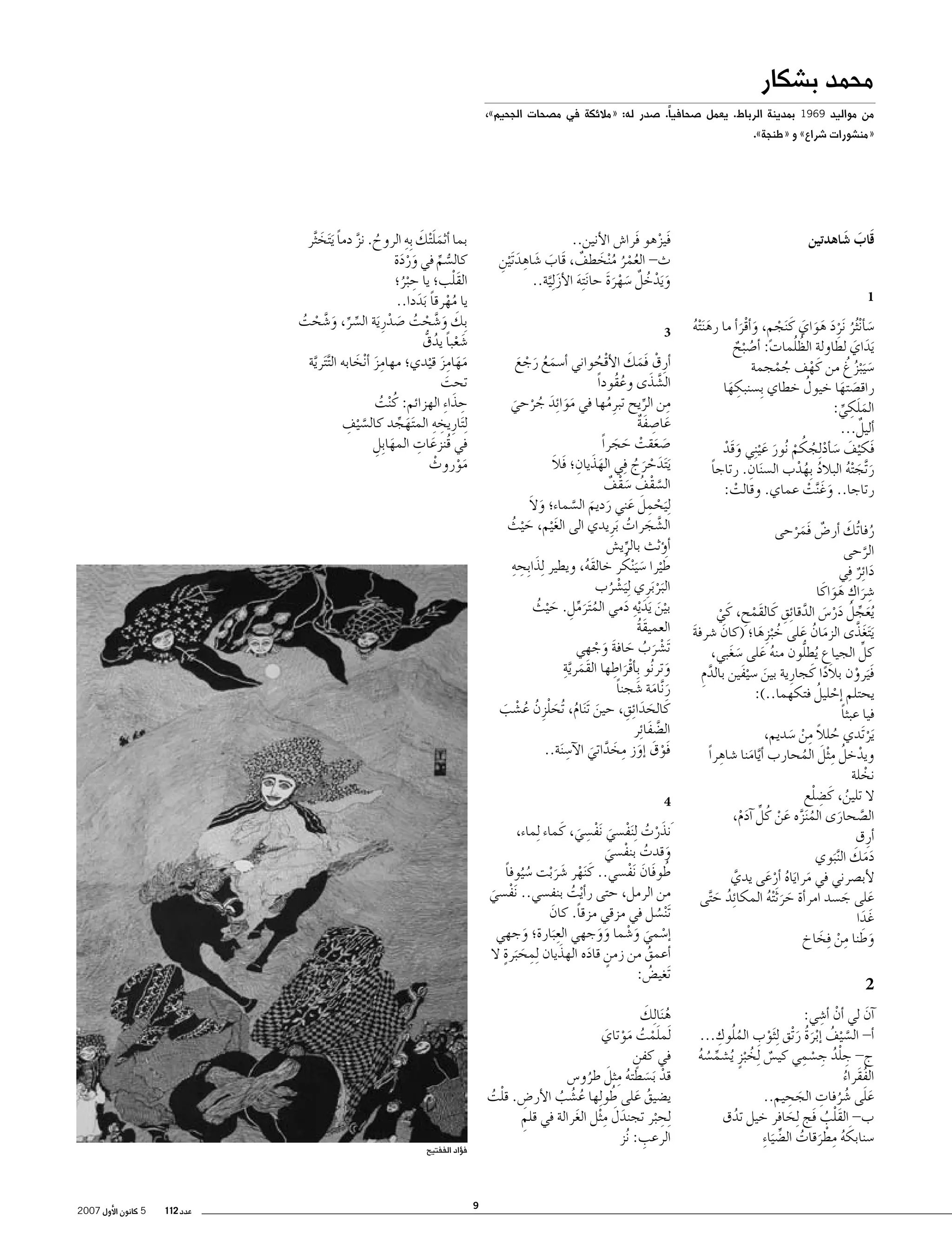 ‫محمد ب�شكار‬

‫من مواليد 9691 بمدينة الرباط. يعمل �صحافياً. �صدر له: «مالئكة في م�صحات الجحيم»،‬
‫«من�شورات �شراع» و «طنجة».‬

‫قَاب �شاهدتين‬
‫َ َ‬
‫1‬

‫�س�أ ْن ُثر َنرد هواي كَ َنجم, و�أقر�أ ما ره َن ْته‬
‫َ ُ‬
‫َ ُ َْ َ َ َ ْ ٍ َ َْ‬
‫َ َ َ‬
‫ُُ‬
‫َيداي لطاولة الظلمات: �أ�ص ْبح‬
‫ُ ٌ‬
‫َ ُ ُ‬
‫�س َي ْبزغ من كَ هف جمجمة‬
‫ْ‬
‫ُ ْ‬
‫ُ‬
‫راق�صتها خيول خطاي ِب�سنبكها‬
‫ِ َ‬
‫َ َ‬
‫ِ‬
‫الملكي:‬
‫َ َ ِّ‬
‫ٌ‬
‫�أليل...‬
‫فَكيف �س�أد ِلجكم ُنور ع ْي ِني وقَد‬
‫َ ْ‬
‫ْ َ َ ْ ُ ُ ْ َ َ‬
‫ِ‬
‫ر َّتج ْته البالد ِبهدب ال�س َنان. رتاجا‬
‫ً‬
‫ُ ُ ْ‬
‫َ َ ُ‬
‫رتاجا.. وغَ َّنت عماي. وقالت:‬
‫ْ‬
‫َ ْ‬
‫ُ َ‬
‫رفا ُتك �أر�ض فَمرحى‬
‫ٌ َ ْ‬
‫الرحى‬
‫َّ‬
‫دا ِئر ِفي‬
‫َ ٌ‬
‫�شراك هواكَ ا‬
‫ِ َ ِ َ َ‬
‫َ ِّ ُ َ ْ َ َّ ِ‬
‫ُيعجل در�س الدقا ِئق كَ القَمح, كَ ي‬
‫ْ ِ‬
‫ْ‬
‫َي َتغذَّ ى الزمان على خ ْبزِ ها؛ (كان �شرفة‬
‫َ‬
‫َ‬
‫َ‬
‫َ ُ َ ُ َ‬
‫كل الجياع ُيطلُّ‬
‫ِّ‬
‫ون منه على �سغبي,‬
‫ُ َ َ َ‬
‫فَيرون بالدا كَ جارِ ية بين �سيفين بالدم‬
‫َ َْ‬
‫َّ ِ‬
‫ًَ‬
‫َ ْ‬
‫ْ ُ‬
‫يحتلم �إحليل فتكهما..):‬
‫فيا عبثا‬
‫ً‬
‫َير َتدي حلال من �سديم,‬
‫ُ ً ِ ْ َ‬
‫ْ‬
‫ِ‬
‫ْ ُ ِ َ‬
‫ويدخل م ْثل المحارب � َّأيامنا �شاهراً‬
‫َ‬
‫ُ‬
‫نخلة‬
‫ْ‬
‫ُ ِ ْ‬
‫ال تلين, كَ �ضلع‬
‫ال�صحارى الم َنزه عن كُ ل �آدم,‬
‫ُ َّ َ ْ ِّ َ ْ‬
‫َّ َ‬
‫�أرِ ق‬
‫ََ َ‬
‫دمك ال َّن َبوي‬
‫لأب�صرني في مراياه �أرعى يدي‬
‫َّ‬
‫َ َ ُ َْ‬
‫على ج�سد امر�أة حر َث ْته المكائِ‬
‫د ح َّتى‬
‫َ َ ُ‬
‫ُ َ‬
‫َ َ‬
‫غَ دا‬
‫َ‬
‫وطنا من ِفخاخ‬
‫َ َ ِ ْ َ‬

‫2‬
‫ْ ِ‬
‫�آن لي �أن �أ�شي:‬
‫َ‬
‫ْ ِ ُُ ِ‬
‫�أ- ال�س ْيف � ْإبرة ر ْتق ِل َثوب الملوك...‬
‫َّ ُ َ ُ َ‬
‫ِ ُْ ِ ْ ِ‬
‫ج- جلد ج�سمي كي�س ِلخ ْبزٍ ُي�شم�سه‬
‫ٌ ُ‬
‫ِّ ُ ُ‬
‫الفقَراء‬
‫ُ ُ‬
‫ََ ُ ُ ِ َ ِ‬
‫على �شرفات الجحيم..‬
‫ب- القلب فَج ِلحافر خيل تدق‬
‫ُ‬
‫َ‬
‫َْ ُ‬
‫�سنابكه مطرقات ال�ض َيا ِء‬
‫َ ُ ِ ْ َ ُ ِّ‬

‫ََ َ ِ‬
‫بما �أثمل ْتك ِبه الروح. نز دما َي َتخ َّثر‬
‫ُ َّ ً َ‬
‫كال�سم في وردة‬
‫ََْ‬
‫ُّ ِّ‬
‫ِ‬
‫َْ‬
‫القلب؛ يا ح ْبر؛‬
‫ُ‬
‫يا مهرقا َبددا..‬
‫ُْ ً َ‬
‫ِبك و�شحت �صدرِ َية ال�سر, و�شحت‬
‫َ َ َّ ْ ُ َ ْ‬
‫ِّ ِّ َ َّ ْ ُ‬
‫�شعبا يدق‬
‫َ ْ ً ُ ُّ‬
‫مهامز قيدي؛ مهامز �أ ْنخابه ال َّت َترية‬
‫َِ َ‬
‫َّ‬
‫ََ َِ ْ‬
‫تحت‬
‫َ‬
‫ِ َ‬
‫حذا ِء الهزائم: كُ‬
‫ْنت‬
‫ُ‬
‫ِ ِ‬
‫َّ ِ‬
‫ِل َتارِ يخه الم َتهجد كال�س ْيف‬
‫َ ِّ‬
‫َ ِ‬
‫في قُنزعات المها ِبل‬
‫َ ِ‬
‫موروث‬
‫َْ ْ‬

‫فَيزهو فَرا�ش الأنين..‬
‫ْ‬
‫ث- العمر م ْنخطف, قَاب �شاهِ‬
‫َ َ د َت ْين‬
‫َ ِ‬
‫ُُْ ُ َ ٌ‬
‫و َيدخل �سهرة حا َن ِته الأز ِل َّية..‬
‫َ ْ ُ ٌ َ ََْ‬
‫َ َ‬
‫3‬

‫�أرِ ق فَمك الأقحواني �أ�سمع رجع‬
‫ْ َ َ ْ ُ‬
‫َ ُ َ ْ َ‬
‫َّ َ‬
‫ال�شذى وعقُوداً‬
‫ُ‬
‫من الريح تبرِ مها في موا ِئد جرحي‬
‫ُ‬
‫ِ ِّ‬
‫ََ َ ُ ْ َ‬
‫عا�صفة‬
‫َ ِ ٌَ‬
‫�صعقت حجراً‬
‫َ َ ْ َ َ‬
‫َ َ ِ َ َ‬
‫َي َتدحرج ِفي الهذيان؛ فال‬
‫َ ْ َ ُ‬
‫ال�سقف �سقف‬
‫َّ ْ ُ َ ْ ٌ‬
‫َ َ‬
‫ِل َيحمل عني رديم ال�سماء؛ وال‬
‫ْ ِ َ َ َ َ َّ‬
‫ال�شجرات َبرِ يدي الى الغ ْيم, ح ْيث‬
‫َ‬
‫َ ُ‬
‫َّ َ ُ‬
‫�أ�ؤثث بالري�ش‬
‫ِّ‬
‫َ َ ُ‬
‫َ ِ ِ‬
‫ط ْيرا �س َي ْنكر خالقه, ويطير ِلذا ِبحه‬
‫َُ‬
‫البر َبرِ ي ِل َي�شرب‬
‫ْ ُ‬
‫َْ‬
‫َْ َ ِ‬
‫بين َيد ْيه دمي الم َترمل. ح ْيث‬
‫ُ َ ِّ ِ َ ُ‬
‫َ‬
‫العميقة‬
‫َُ‬
‫َت�شرب حافة وجهي‬
‫ْ َ ُ َ َ َ ْ‬
‫وتر ُنو ِب�أقراطها القَمريةِ‬
‫َْ ِ‬
‫َ‬
‫َ َّ‬
‫ر َّنامة �شجنا‬
‫َ َ َ ً‬
‫َ َ ِ‬
‫كَ الحدا ِئق, حين َت َنام, ُتحلزِ ن ع�شب‬
‫َ ُ َ ْ ُ ُ ْ َ‬
‫ال�ضفا ِئر‬
‫َّ َ‬
‫فَوق �إوز مخداتي ال ِ‬
‫ْ َ َ ِ‬
‫َ َّ َ آ�س َنة..‬
‫4‬

‫ِ‬
‫َنذرت ِل َنف�سي َنف�سي, كَ ماء ِلماء,‬
‫َ ْ ُ ْ َ ْ َ‬
‫وقدت بنف�سي‬
‫َ ُ ْ َ‬
‫طوفَان َنف�سي.. كَ َنهر �شر ْبت �س ُيوفا‬
‫ُ ً‬
‫ُ َ ْ‬
‫ْ َ َ‬
‫من الرمل, حتى ر�أيت بنف�سي.. َنف�سي‬
‫ْ ُ‬
‫ْ َ‬
‫َت ْن�سل في مزقي مزقاً. كان‬
‫َ‬
‫ُ‬
‫ِ‬
‫�إ�سمي و�شما ووجهي الع َبارة؛ وجهي‬
‫ْ َ َ ْ‬
‫َ‬
‫َ َ‬
‫ِ َ ٍ‬
‫َ‬
‫�أعمق من زمن قاده الهذيان ِلمح َبرة ال‬
‫ُ‬
‫ٍ َ‬
‫َتغي�ض:‬
‫ُ‬
‫ُ َ‬
‫ه َنا ِلك‬
‫َلملمت موتاي‬
‫َْ ُ َْ َ‬
‫في كفن‬
‫ٍ‬
‫قد َب�سطته مثل طرو�س‬
‫ْ َ ُ ِ َ ُ‬
‫ُ َ ُ‬
‫ي�ضيق على طو ِلها ع�شب الأر�ض. قلت‬
‫ِ ْ ُ‬
‫ُ ُ ُ‬
‫َ َ ِ‬
‫ِ‬
‫ِلح ْبر تجندل م ْثل الغرالة في قلم‬
‫َ‬
‫ِ‬
‫ِ‬
‫الرعب: ُنز‬

‫ف�ؤاد الففتيح‬

‫9‬

‫عدد 211‬

‫5 كانون الأول 7002‬

 