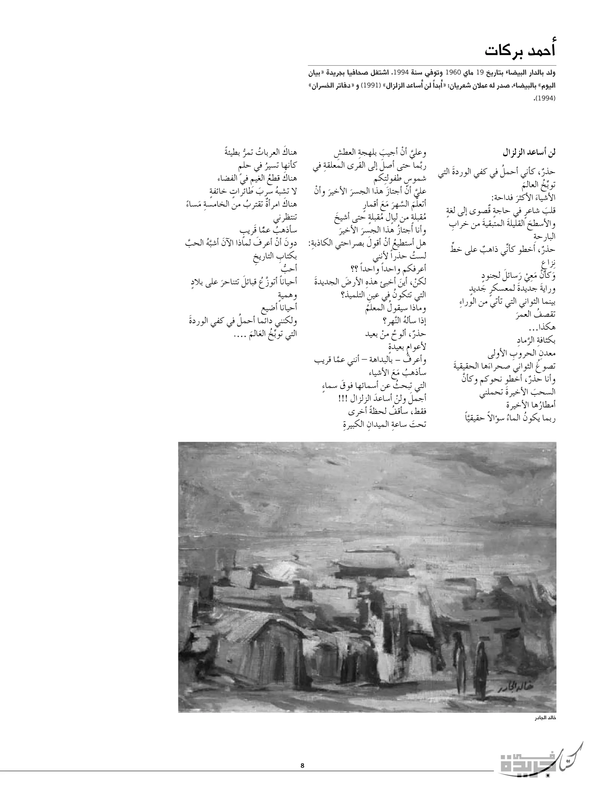 ‫�أحمد بركات‬

‫ولد بالدار البي�ضاء بتاريخ 91 ماي 0691 وتوفي �سنة 4991. ا�شتغل �صحافيا بجريدة «بيان‬
‫اليوم» بالبي�ضاء. �صدر له عمالن �شعريان: «�أبداً لن �أ�ساعد الزلزال» )1991( و «دفاتر الخ�سران»‬

‫)4991(.‬

‫لن �أ�ساعد الزلزال‬
‫ُ‬
‫حذر، ك�أني �أحمل في كفي الوردة التي‬
‫َ‬
‫ٌ‬
‫توبخ العالم‬
‫ِّ ُ‬
‫َ‬
‫الأ�شياء الأكثر فداحة:‬
‫َ‬
‫َ‬
‫قلب �شاعرٍ في حاجة قٌ�صوى �إلى لغةٍ‬
‫ٍ‬
‫َ‬
‫ِ‬
‫والأ�سطح القليلة المتبقية من خراب‬
‫َ‬
‫َ‬
‫َ‬
‫ِ‬
‫البارحة‬
‫ِّ‬
‫حذر، �أخطو ك�ني ذاهب على خط‬
‫أ ِّ‬
‫ٌ‬
‫ٌ‬
‫ِنزاع‬
‫ٍ‬
‫ٍ‬
‫َ َّ َ ِ ْ َ َ‬
‫وك�أن معي ر�سائل لجنود‬
‫َ ٍ‬
‫وراية جديدة لمع�سكرٍ جديد‬
‫َ‬
‫َ‬
‫بينما الثواني التي ت�أتي من الورا ِء‬
‫تق�صف العمر‬
‫ُ‬
‫َ‬
‫هكذا…‬
‫ِ َّ ِ‬
‫بكثافة الرماد‬
‫ِ‬
‫ِ‬
‫معدن الحروب الأولى‬
‫ُ‬
‫ت�صوغ الثواني �صحراءها الحقيقية‬
‫َ‬
‫َ‬
‫و�أنا حذر، �أخطو نحوكم وك�أن‬
‫َّ‬
‫ٌ‬
‫ال�سحب الأخيرة تحملني‬
‫َ‬
‫َ‬
‫�أمطارها الأخيرة‬
‫ُ‬
‫ً‬
‫ربما يكون الماء �س�ؤاال حقيقيا‬
‫َّ ً‬
‫ُ‬
‫ُ‬

‫ِ‬
‫َ‬
‫هناك العربات تمر بطيئة‬
‫وعلي �أن �أجيب بلهجة العط�ش‬
‫ِ‬
‫ً‬
‫َّ ْ‬
‫َ‬
‫ُ ُّ‬
‫ربما حتى �أ�صل �إلى القرى المعلقةِ‬
‫َ‬
‫في ك�أنها ت�سير في حلم‬
‫ٍ‬
‫َّ‬
‫ُ‬
‫َ‬
‫هناك قطع الغيم في الف�ضاء‬
‫�شمو�س طفول ِتكم‬
‫ِ‬
‫ِ‬
‫ُ‬
‫ٍ‬
‫ٍ‬
‫ال ت�شبه �سرب طائرات خائفة‬
‫علي �أن �أجتاز هذا الج�سر الأخير و�أن‬
‫َ ْ‬
‫َّ ْ‬
‫َ‬
‫ُ‬
‫َ‬
‫َ‬
‫هناك امر�أة تقترب من الخام�سةِ‬
‫َ‬
‫�أتعلم ال�سهر مع �أقمارٍ‬
‫م�ساء‬
‫ٌ‬
‫ُ‬
‫َّ َ َّ َ َ َ‬
‫َ ً‬
‫ُ ٍ‬
‫ُ ٍ‬
‫تنتظرني‬
‫مقبلة من لي ٍال مقبلة حتى �أ�شيخ‬
‫َ‬
‫ٍ‬
‫�س�أذهب عما قَريب‬
‫و�أنا �أجتاز هذا الج�سر الأخير‬
‫ُ‬
‫ُ ًَّ‬
‫َ‬
‫َ‬
‫ِ‬
‫َ‬
‫َ‬
‫هل �أ�ستطيع �أن �أقول ب�صراحتي الكاذبة: دون �أن �أعرف لماذا الآن �أ�شبه الحب‬
‫َ ْ‬
‫ُ ْ‬
‫َ َّ ُ‬
‫َّ‬
‫ِ‬
‫بكتاب التاريخ‬
‫ل�ست حذراً لأنني‬
‫ُ‬
‫ِ‬
‫�أحب‬
‫�أعرفكم واحداً واحداً ؟؟‬
‫ُّ‬
‫ٍ‬
‫ِ‬
‫َ‬
‫�أحيانا �أتوزع قبائل تتناحر على بالد‬
‫لكن، �أين �أخبئ هذه الأر�ض الجديدة‬
‫َ‬
‫َ‬
‫ً َّ ُ‬
‫ْ َ‬
‫َ‬
‫ٍ‬
‫وهمية‬
‫التي تتكون في عين التلميذ؟‬
‫ِ‬
‫ُ‬
‫ُ‬
‫�أحيانا �أ�ضيع‬
‫وماذا �سيقول المعلم‬
‫ُ‬
‫ُ‬
‫ولكنني دائما �أحمل في كفي الوردة‬
‫�إذا �س�أله ال َّنهر؟‬
‫َ‬
‫ُ‬
‫التي توبخ العالم‍‍‍‍‍‍‍‍‍‍‍‍‍‍‍‍‍‍….‬
‫حذر، �ألوح من بعيد‬
‫ُ ْ‬
‫ٌ‬
‫ِّ ُ َ َ‬
‫ٍ‬
‫لأعوام بعيدة‬
‫ٍ‬
‫و� ُ‬
‫أعرف – بالبداهة - �أنني عما قريب‬
‫َّ‬
‫�س�أذهب مع الأ�شياء‬
‫ُ ََ‬
‫التي تبحث عن �أ�سمائها فوق �سما ٍء‬
‫َ‬
‫ُ‬
‫�أجمل ولن �أ�ساعد الزلزال !!!‬
‫َ‬
‫َ ْ‬
‫فقط، �س�أقف لحظة �أخرى‬
‫ً‬
‫ُ‬
‫ِ‬
‫تحت �ساعة الميدان الكبيرةِ‬
‫ِ‬
‫َ‬

‫خالد الجادر‬

‫8‬

 