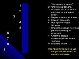 1
2
3
4
5
6
7
8
9

1. “Червената планета”.
2. Спътник на Земята.
3. Планета от Слънчевата
система, на която има
живот.
4. Мерна единица за време.
5. Един от сезоните.
6. Най-ярката звезда,
Зорница.
7. Планета, носеща името на
римски господар на
моретата.
8. Огромна звезда,
излъчваща светлина и
топлина.
9. Планета гигант.
При правилно решение ще
получите названието на
нашата галактика.

 